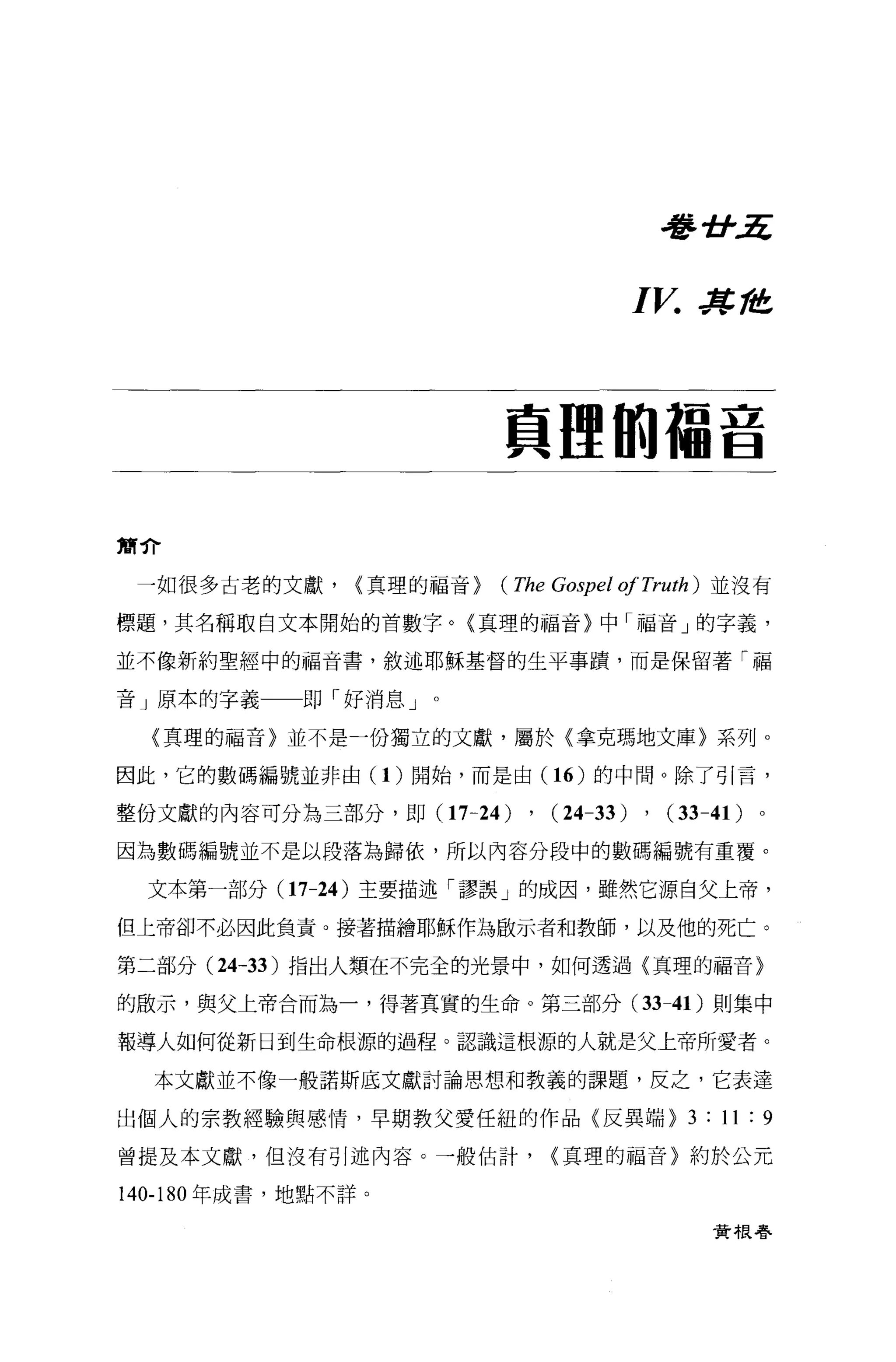 看書計五



                                       I V.   Jt，危




                          員哩的爾吉

簡介

 一如很多古老的文獻，     {真理的福音)   (The Gospel ofTruth)   並沒有

標題，其名稱取自文本開始的首數字。(真理的福音〉中「福音」的字義，

並不像新約聖經中的福音書，敘述耶穌基督的生平事蹟，而是保留著「福

音」原本的字義一一即「好消息」。

  (真理的福音〉並不是一份獨立的文獻，屬於〈拿克瑪地文庫〉系列。

因此，它的數碼編號並非由(1)開始，而是由(1 6) 的中間。除了引言，

整份文獻的內容可分為三部分，即 (17-24)     , (24-33) , (33-41)
因為數碼編號並不是以段落為歸依，所以內容分段中的數碼編號有重覆。

 文本第一部分 (17-24 )主要描述「謬誤」的成因，雖然它源自父上帝，

但上帝卻不必因此負責。接著描繪耶穌作為敵示者和教師，以及他的死亡。

第二部分 (24-33 )指出人類在不完全的光景中，如何透過〈真理的福音〉

的敢示，與父上帝合而為一，得著其實的生命。第三部分( 33-4 1)則集中

報導人如何從新日到生命根源的過程。認識這根源的人就是父上帝所愛者。

  本文獻並不像一般諾斯底文獻討論思想和教義的課題，反之，它表達

出個人的宗教經驗與感情，早期教父愛任組的作品〈反異端 )3:11:9

曾提及本文獻，但沒有引述內容。一般估計，           {真理的福音〉約於公元

140-180 年成書，地點不詳。

                                                 費根春
 
