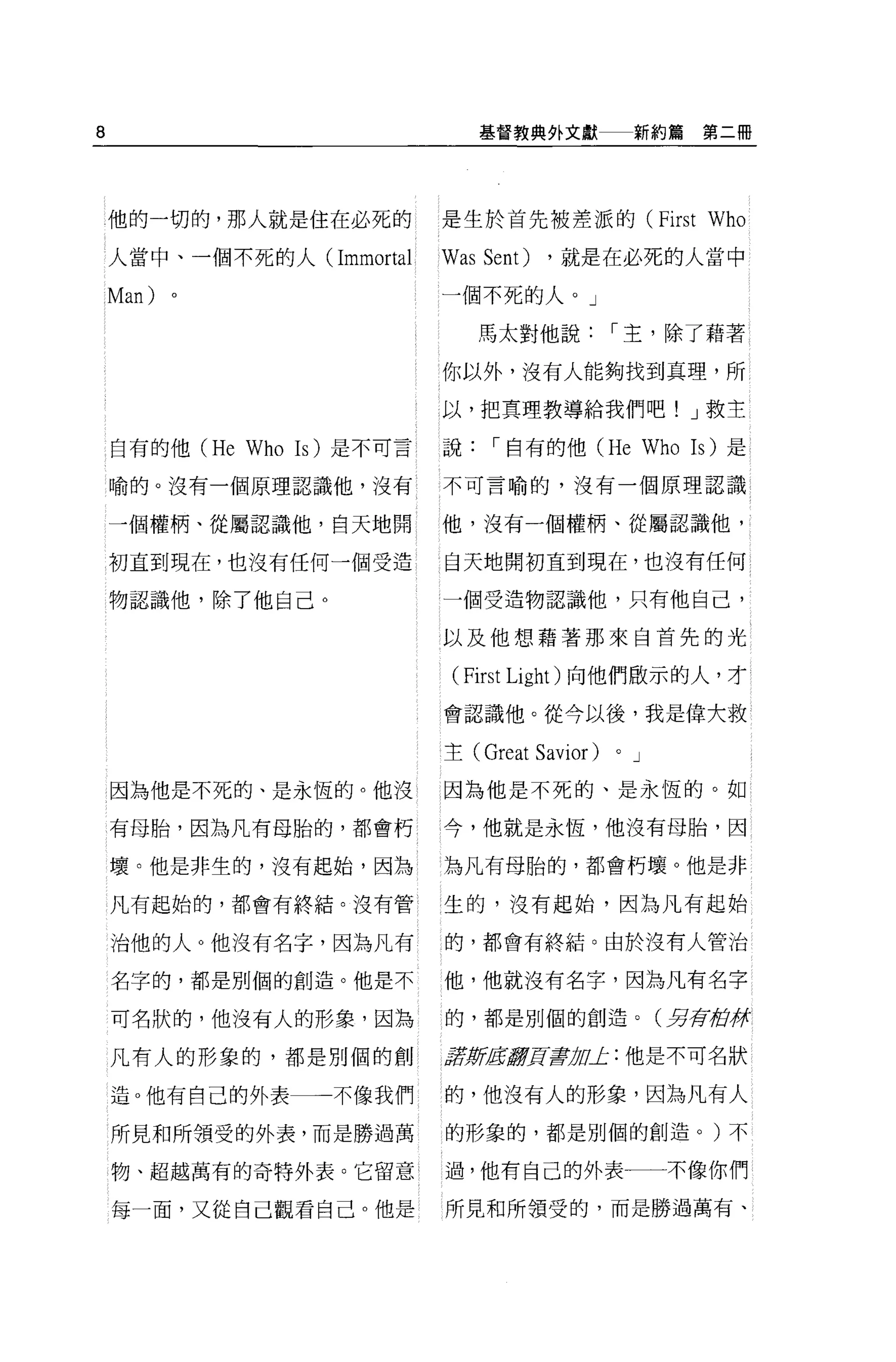 8                                   基督教典外文獻               新約篇第二冊




    他的一切的，那人就是住在必死的             是生於首先被差派的 (First                     Who
    人當中、一個不死的人(Immortal         Was Sent)    ，就是在必死的人當中

    Man)   。                    一個不死的人。」

                                    馬太對他說             I 主，除了藉著

                                你以外，沒有人能夠找到真理，所

                                以，把真理教導給我們吧! J 救主

    自有的他 (He   Who   Is) 是不可言   說    I 自有的他 (He               Who   Is) 是

    喻的。沒有一個原理認識他，沒有             不可言喻的，沒有一個原理認識


    一個權柄、從屬認識他，白天地開             他，沒有一個權柄、從屬認識他，

    初直到現在，也沒有任何一個受造             白天地開初直到現在，也沒有任何

    物認識他，除了他自己。                 一個受造物認識他，只有他自己，

                                以及他想藉著那來自首先的光

                                 ( First Light )向他們做示的人，才
                                會認識他。從今以後，我是偉大救

                                主( Great    Savior)   0   J

    因為他是不死的、是永恆的。他沒             因為他是不死的、是永恆的。如

    有母胎，因為凡有母胎的，都會朽             今，他就是永恆，他沒有母胎，因

    壞。他是非生的，沒有起始，因為             為凡有母胎的，都會朽壞。他是非

    凡有起始的，都會有終結。沒有管             生的，沒有起始，因為凡有起始

    治他的人 O 他沒有名字，因為凡有           的，都會有終結。由於沒有人管治

    名字的，都是別個的創造。他是不             他，他就沒有名字，因為凡有名字

    可名狀的，他沒有人的形象，因為             的，都是別個的創造。(另存街徉

    凡有人的形象的，都是別個的創              t5JWEIJ!!]![書1Ju止:他是不可名狀

    造。他有自己的外表一一不像我們             的，他沒有人的形象，因為凡有人

    所見和所領受的外表，而是勝過萬             的形象的，都是別個的創造。)不

    物、超越萬有的奇特外表。它留意             過，他有自己的外表一一不像你們

    每一面，又從自己觀看自己。他是             所見和所領受的，而是勝過萬有、
 