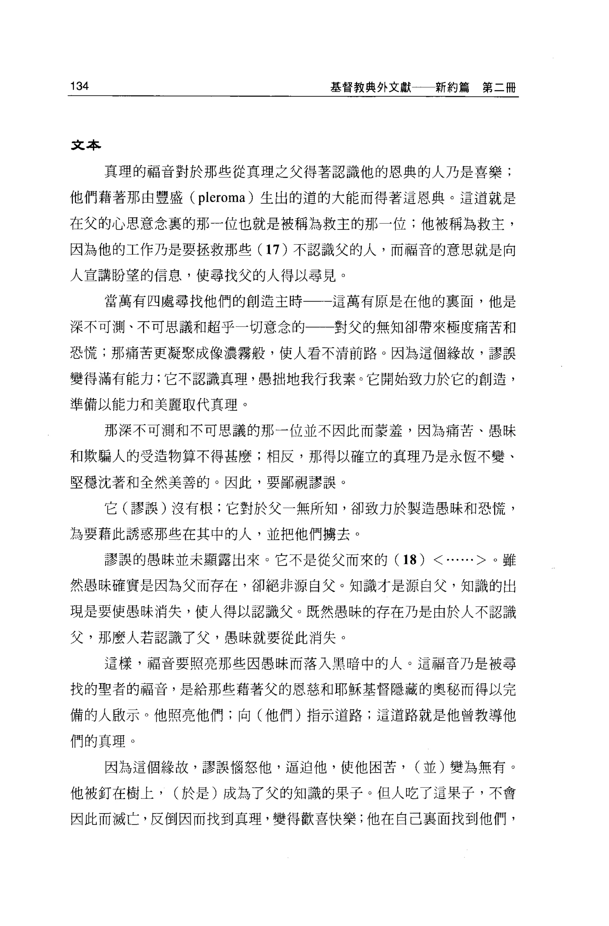 134                    基督教典外文獻一一新約篇      第二冊




文本

      真理的福音對於那些從真理之父得著認識他的恩典的人乃是喜樂;

他們藉著那由豐盛 (pleroma) 生出的遁的大能而得著這恩典。這道就是

在父的心思意念裹的那一位也就是被稱為救主的那一位;他被稱為救主，

因為他的工作乃是要拯救那些(1 7) 不認識父的人，而福音的意思就是向

人宣講盼望的信息，使尋找父的人得以尋見。

      當萬有四處尋找他們的創造主時   這萬有原是在他的稟面，他是

深不可測、不可思議和超乎一切意念的一一對父的無知卻帶來極度痛苦和

恐慌;那痛苦更凝聚成像濃霧般，使人看不清前路 O 因為這個緣故，謬誤

變得滿有能力;它不認識真理，愚拙地我行我素。它開始致力於它的創造，

準備以能力和美麗取代真理。

      那深不可測和不可思議的那一位並不因此而毒害羞，因為痛苦、愚昧

和欺騙人的受造物算不得甚麼;相反，那得以確立的真理乃是永恆不變、

堅穩沈著和全然美善的。因此，要鄙視謬誤。

      它(謬誤)沒有根;它對於父一無所知，卻致力於製造愚昧和恐慌，

主主要藉此誘惑那些在其中的人，並把他們轉去。

      謬誤的愚昧並未顯露出來。它不是從父而來的 (18)   < ...... >。雖
然愚昧確實是因為父而存在，卻絕非源自父。知識才是源自父，知識的出

現是要使愚昧消失，使人得以認識父。既然愚昧的存在乃是由於人不認識

父，那麼人若認識了父，愚昧就要從此消失。

      這樣，福音要照亮那些因愚昧而落入黑暗中的人。這福音乃是被尋

找的聖者的福音，是給那些藉著父的恩慈和耶穌基督隱藏的奧秘而得以完

備的人敢示。他照亮他們;向(他們)指示道路;這道路就是他曾教導他

們的真理。

      因為這個緣故，謬誤惱怒他，逼迫他，使他困苦，   (並)變為無有。

他被釘在樹上，    (於是)成為了父的知識的果子。但人吃了這果于，不會

因此而滅亡，反倒因而找到真理，變得歡喜快樂;他在自己襄面找到他們，
 