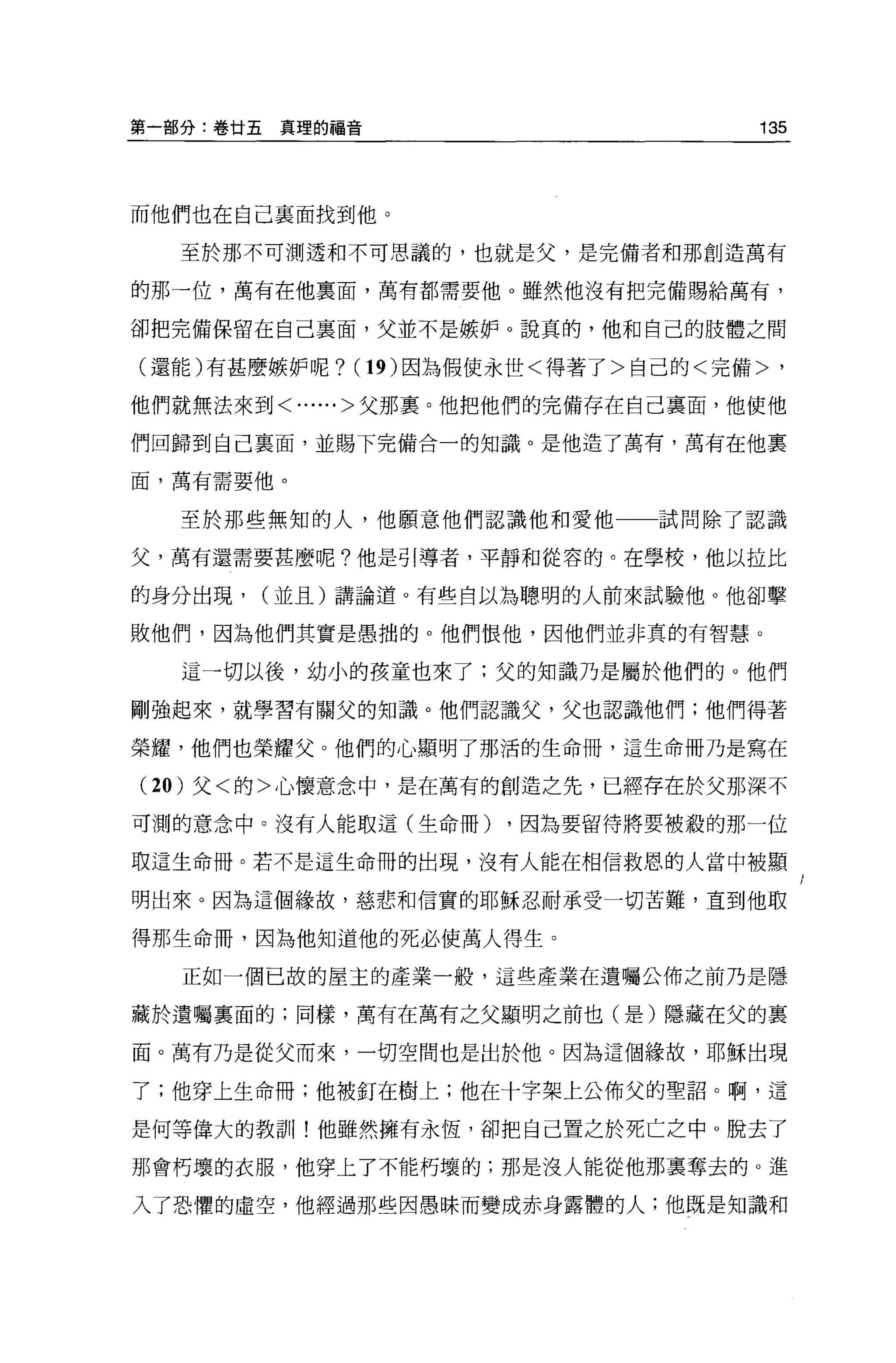 第一部分:卷廿五真理的福音                     135




而他們也在自己襄面找到他。

  至於那不可測透和不可思議的，也就是父，是完備者和那創造萬有

的那一位，萬有在他稟面，萬有都需要他 o 雖然他沒有把完備賜給萬有，

卻把完備保留在自己稟面，父並不是嫉妒。說真的，他和自己的肢體之間

(還會的有甚麼嫉妒呢? (19) 因為假使永世<得著了>自己的<完備>，

他們就無法來到<......>父那里。他把他們的完備存在自己稟面，他使他

們回歸到自己襄面，並賜下完備合一的知識。是他造了萬有，萬有在他稟

面，萬有需要他。


  至於那些無知的人，他願意他們認識他和愛他一一試問除了認識

父，萬有還需要甚麼呢?他是引導者，平靜和從容的。在學校，他以拉比

的身分出現，   (並且)請論道。有些自以為聰明的人前來試驗他。他卻擊

敗他們，因為他們其實是愚拙的。他們恨他，因他們並非真的有智慧。

  這一切以後，幼小的故童也來了;父的知識乃是屬於他們的。他們

剛強起來，就學習有關父的知識。他們認識父，父也認識他們;他們得著

榮耀，他們也榮耀父。他們的心顯明了那活的生命冊，這生命冊乃是寫在

(20 )父<的>心懷意念中，是在萬有的創造之先，已經存在於父那深不
可測的意念中。沒有人能取這(生命冊)   ，因為要留待將要被殺的那一位

取這生命冊。若不是這生命冊的出現，沒有人能在相信救恩的人當中被顯

明出來。因為這個緣故，慈悲和信實的耶穌忍耐承受一切苦難，直到他取

得那生命冊，因為他知道他的死必使萬人得生。

  正如一個已故的屋主的產業一般，這些產業在遺囑公佈之前乃是隱

藏於遺囑里面的;同樣，萬有在萬有之父顯明之前也(是)隱藏在父的襄

面。萬有乃是從父而來，一切空間也是出於他。因為這個緣故，耶穌出現

了;他穿上生命冊;他被釘在樹上;他在十字架上公佈父的聖詔。啊，這

是何等偉大的教訓!他雖然擁有永恆，卻把自己置之於死亡之中。脫去了

那會朽壞的衣服，他穿上了不能朽壞的;那是沒人能從他那稟奪去的。進

入了恐↑壁的虛空，他經過那些因愚昧而變成赤身露體的人;他既是知識和
 