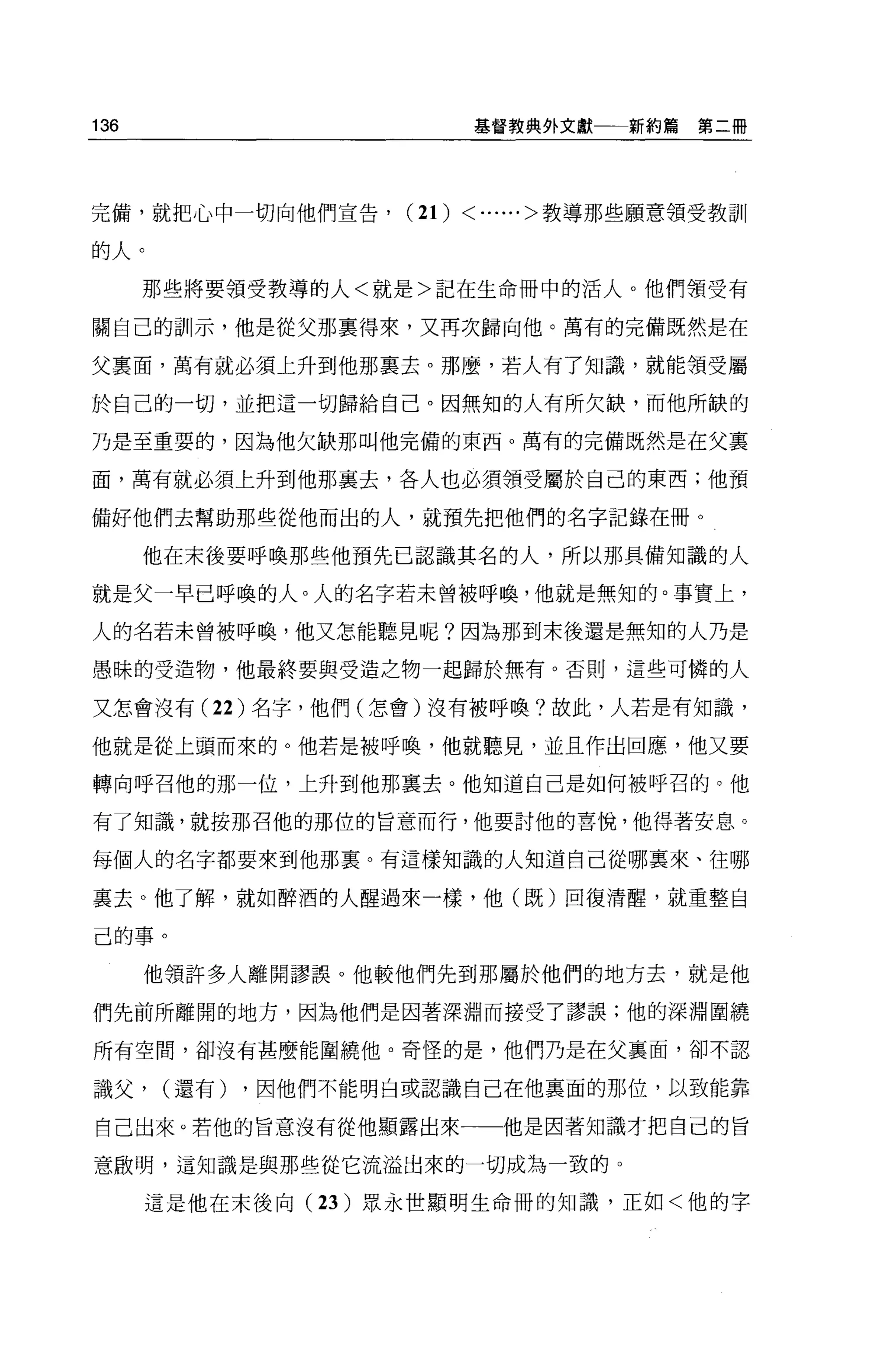 136                           基督教典外文獻一一新約篇   第二冊




完備，就把心中一切向他們宣告，       (2 1)   < ......>教導那些願意領受教訓
的人。
      那些將要領受教導的人<就是>記在生命冊中的活人。他們領受有

關自己的訓示，他是從父那稟得來，又再次歸向他。萬有的完備既然是在

父稟面，萬有就必須上升到他那稟去。那麼，若人有了知識，就能領受屬

於自己的一切，並把這一切歸給自己。因無知的人有所欠缺，而他所缺的

乃是至重要的，因為他欠缺那叫他完備的東西。萬有的完備既然是在父裹

面，萬有就必須上升到他那襄去，各人也必須領受屬於自己的東西;他預

備好他們去幫助那些從他而出的人，就預先把他們的名字記錄在冊。

      他在末後要呼喚那些他預先已認識其名的人，所以那具備知識的人

就是父一早已呼喚的人。人的名字若未曾被呼喚，他就是無知的。事實上，

人的名若未曾被呼喚，他又怎能聽見呢?因為那到末後還是無知的人乃是

愚昧的受造物，他最終要與受造之物一起歸於無有。否則，這些可憐的人

又怎會沒有 (22 )名字，他們(怎會)沒有被呼喚?故此，人若是有知識，

他就是從上頭而來的。他若是被呼喚，他就聽見，並且作出回應，他又要

轉向呼召他的那一位，上升到他那稟去。他知道自己是如何被呼召的。他

有了知識，就按那召他的那位的旨意而行，他要討他的喜悅，他得著安息。

每個人的名字都要來到他那稟。有這樣知識的人知道自己從哪襄來、往哪

里去。他了解，就如醉酒的人醒過來一樣，他(既)回復清醒，就重整自

己的事。

      他領許多人離開謬誤。他較他們先到那屬於他們的地方去，就是他

們先前所離開的地方，因為他們是因著深淵而接受了謬誤;他的深淵圍繞

所有空間，卻沒有甚麼能圍繞他。奇怪的是，他們乃是在父襄面，卻不認

識父，    (還有)   ，因他們不能明白或認識自己在他襄面的那位，以致能靠

自己出來。若他的旨意沒有從他顯露出來一一他是因著知識才把自己的旨

意做明，這知識是與那些從它流溢出來的一切成為一致的。

      這是他在未後向 (23 )眾永世顯明生命冊的知識，正如<他的字
 
