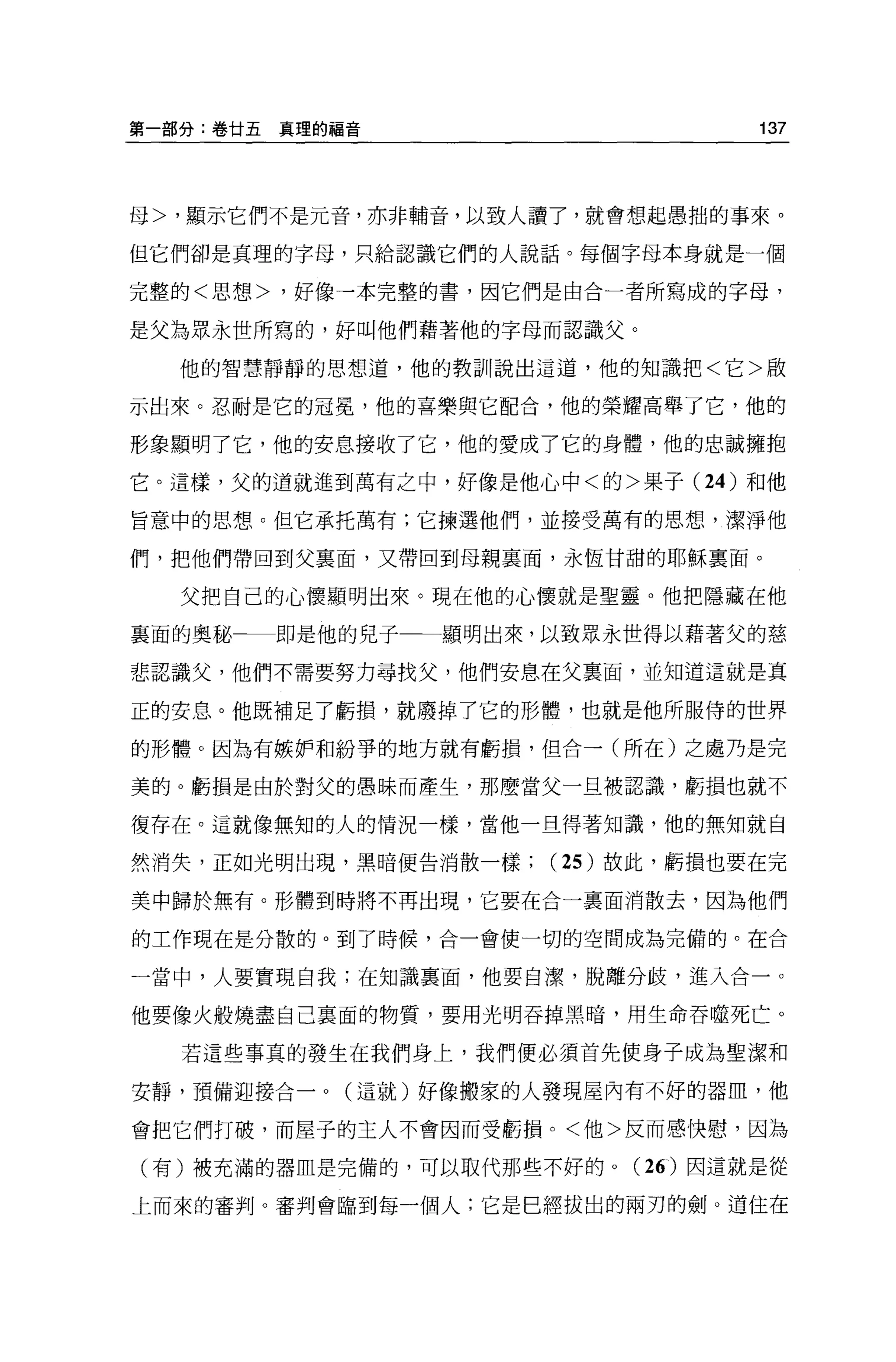 第一部分:卷甘五真理的福音                     137




母>，顯示它們不是元音，亦非輔音，以致人讀了，就會想起愚拙的事來。

但它們卻是真理的字母，只給認識它們的人說話。每個字母本身就是一個

完整的<思想>，好像一本完整的書，因它們是由合一者所寫成的字母，

是父為眾永世所寫的，好叫他們藉著他的字母而認識父。

  他的智慧靜靜的思想道，他的教訓說出這道，他的知識把<它>敵

示出來。忍耐是它的冠冕，他的喜樂與它配合，他的榮耀高舉了它，他的

形象顯明了它，他的安息接收了它，他的愛成了它的身體，他的忠誠擁抱

它。這樣，父的道就進到萬有之中，好像是他心中<的>果子 (24 )和他

旨意中的思想。但它承托萬有;它揀選他們，並接受萬有的思想，潔淨他

們，把他們帶回到父襄面，又帶回到母親襄面，永恆甘甜的耶穌稟面。

  父把自己的心懷顯明出來。現在他的心懷就是聖靈。他把隱藏在他

襄面的奧秘   即是他的兒子一一顯明出來，以致眾永世得以藉著父的慈

悲認識父，他們不需要努力尋找父，他們安息在父稟面，並知道這就是真

正的安息。他既補足了虧損，就廢掉了它的形體，也就是他所服侍的世界

的形體。因為有嫉妒和紛爭的地方就有虧損，但合一(所在)之處乃是完

美的。虧損是由於對父的愚昧而產生，那麼當父一旦被認識，虧損也就不

復存在。這就像無知的人的情況一樣，當他一旦得著知識，他的無知就自

然消失，正如光明出現，黑暗便告消散一樣   (25 )故此，虧損也要在完

美中歸於無有。形體到時將不再出現，它要在合一裹面消散去，因為他們

的工作現在是分散的。到了時候，合一會使一切的空間成為完備的。在合

一當中，人要實現自我;在知識稟面，他要自潔，脫離分歧，進入合一。

他要像火般燒盡自己襄面的物質，要用光明吞掉黑暗，用生命吞噬死亡。

  若這些事真的發生在我們身上，我們便必須首先使身子成為聖潔和

安靜，預備迎接合一。(這就)好像搬家的人發現屋內有不好的器血，他

會把它們打破，而屋子的主人不會因而受虧損。<他>反而感快慰，因為

(有)被充滿的器血是完備的，可以取代那些不好的。( 26) 因這就是從

上而來的審判。審判會臨到每一個人;它是巳經拔出的兩刃的劍。道住在
 