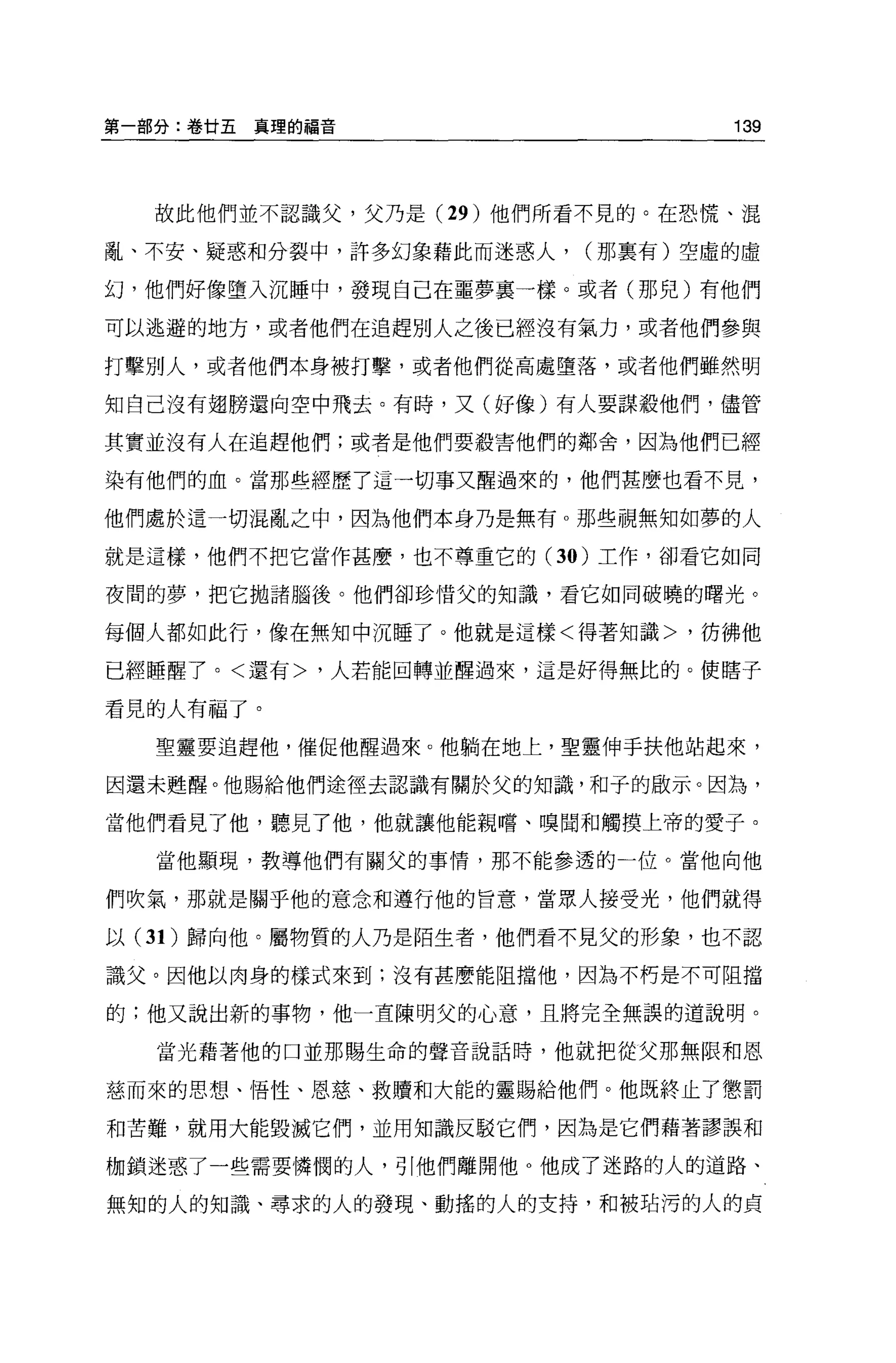 第一部分:卷甘五真理的福音                    139



  故此他們並不認識父，父乃是 (29 )他們所看不見的。在恐慌、混

亂、不安、疑惑和分裂中，許多幻象藉此而迷惑人，   (那稟有)空虛的虛

幻，他們好像墮入沉睡中，發現自己在噩夢裹一樣。或者(那兒)有他們

可以逃避的地方，或者他們在追趕別人之後已經沒有氣力，或者他們參與

打擊別人，或者他們本身被打擊，或者他們從高處墮落，或者他們雖然明

知自己沒有翅膀還向空中飛去。有時，又(好像)有人要謀敬他們，儘管

其實並沒有人在追趕他們;或者是他們要報害他們的鄰舍，因為他們已經

染有他們的血。當那些經歷了這一切事又醒過來的，他們甚麼也看不見，

他們處於這一切混亂之中，因為他們本身乃是無有 o 那些視無知如夢的人

就是這樣，他們不把它當作甚麼，也不尊重它的 (30 )工作，卻看它如同

夜間的夢，把它拋諸腦後。他們卻珍情父的知識，看它如同破曉的曙光。

每個人都如此行，像在無知中沉睡了。他就是這樣<得著知識>，彷彿他

已經睡醒了。<還有>，人若能回轉並醒過來，這是好得無比的。使瞎子

看見的人有福了。

  聖靈要追趕他，催促他醒過來。他躺在地上，聖靈伸手扶他站起來，

因還未甦醒。他賜給他們途徑去認識有關於父的知識，和子的毆示。因為，

當他們看見了他，聽見了他，他就讓他能親嚐、嗅聞和觸摸上帝的愛子。

  當他顯現，教導他們有關父的事情，那不能參透的一位。當他向他

們吹氣，那就是關乎他的意念和遵行他的旨意，當眾人接受光，他們就得

以 (3 1)歸向他。屬物質的人乃是陌生者，他們看不見父的形象，也不認

識父。因他以肉身的樣式來到;沒有甚麼能阻擋他，因為不朽是不可阻擋

的;他又說出新的事物，他一直陳明父的心意，且將完全無誤的道說明。

  當光藉著他的口並那賜生命的聲音說話時，他就把從父那無限和恩

慈而來的思想、悟性、恩慈、救贖和大能的靈賜給他們。他既終止了懲罰

和苦難，就用大能毀減它們，並用知識反駁它們，因為是它們藉著謬誤和

枷鎖迷惑了一些需要憐憫的人，引他們離開他 O 他成了迷路的人的道路、

無知的人的知識、尋求的人的發現、動搖的人的支持，和被站污的人的貞
 