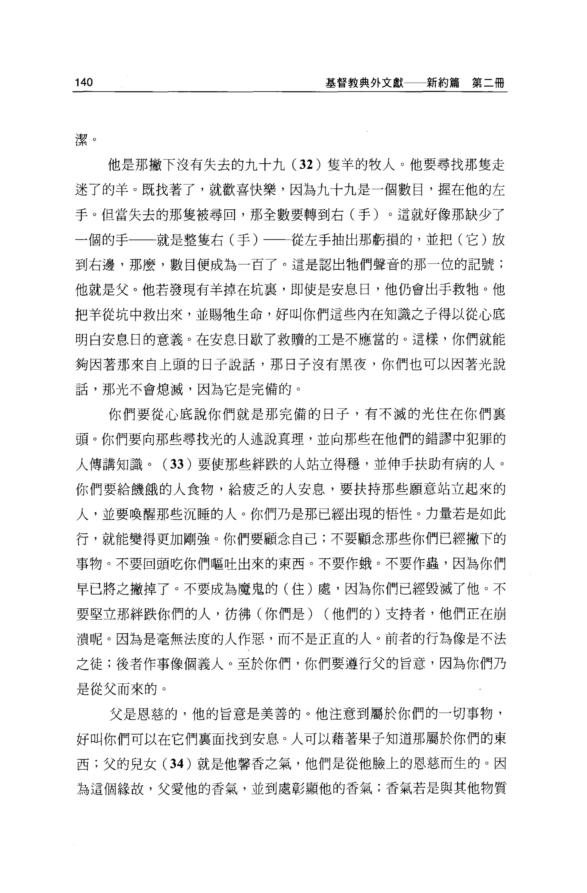140                    基督教典外文獻   新約篇第二冊




潔。

      他是那撇下沒有失去的九十九 (32 )隻羊的牧人。他要尋找那隻走

迷了的羊 O 既找著了，就歡喜快樂，因為九十九是一個數目，握在他的左

于。但當失去的那隻被尋回，那全數要轉到右(于)。這就好像那缺少了

一個的于     就是整隻右(于)一一從左手抽出那虧損的，並把(它)放

到右邊，那麼，數目便成為一百了。這是認出牠們聲音的那一位的記號;

他就是父。他若發現有羊掉在坑裹，即使是安息日，他仍會出于救牠。他

把羊從坑中救出來，並賜牠生命，好叫你們這些內在知識之子得以從心底

明白安息日的意義。在安息日歇了救贖的工是不應當的。這樣，你們就能

夠因著那來自上頭的日子說話，那日子沒有黑夜，你們也可以因著光說

話，那光不會熄滅，因為它是完備的。

      你們要從心底說你們就是那完備的日子，有不誠的光住在你們襄

頭。你們要向那些尋找光的人述說真理，並向那些在他們的錯謬中犯罪的

人傳講知識。    (33 )要使那些絆跌的人站立得穩，並伸手扶助有病的人。

你們要給饑餓的人食物，給疲乏的人安息，要扶持那些願意站立起來的

人，並要喚醒那些沉睡的人。你們乃是那已經出現的悟性。力量若是如此

行，就能變得更加剛強。你們要顧念自己;不要顧念那些你們已經撇下的

事物。不要回頭吃你們嘔吐出來的東西。不要作蛾。不要作蟲，因為你們

早已將之撇掉了。不要成為魔鬼的(住)處，因為你們已經毀滅了他。不

要堅立那絆跌你們的人，彷彿(你們是)     (他們的)支持者，他們正在崩

潰呢。因為是毫無法度的人作惡，而不是正宜的人。前者的行為像是不法

之徒;後者作事像個義人。至於你們，你們要遵行父的旨意，因為你們乃

是從父而來的。

      父是恩慈的，他的旨意是美善的 o 他注意到屬於你們的一切事物，

好叫你們可以在它們襄面找到安息。人可以藉著果子知道那屬於你們的東

西;父的兒女 (34 )就是他馨香之氣，他們是從他臉上的恩慈而生的。因

為這個緣故，父愛他的香氣，並到處彰顯他的香氣;香氣若是與其他物質
 