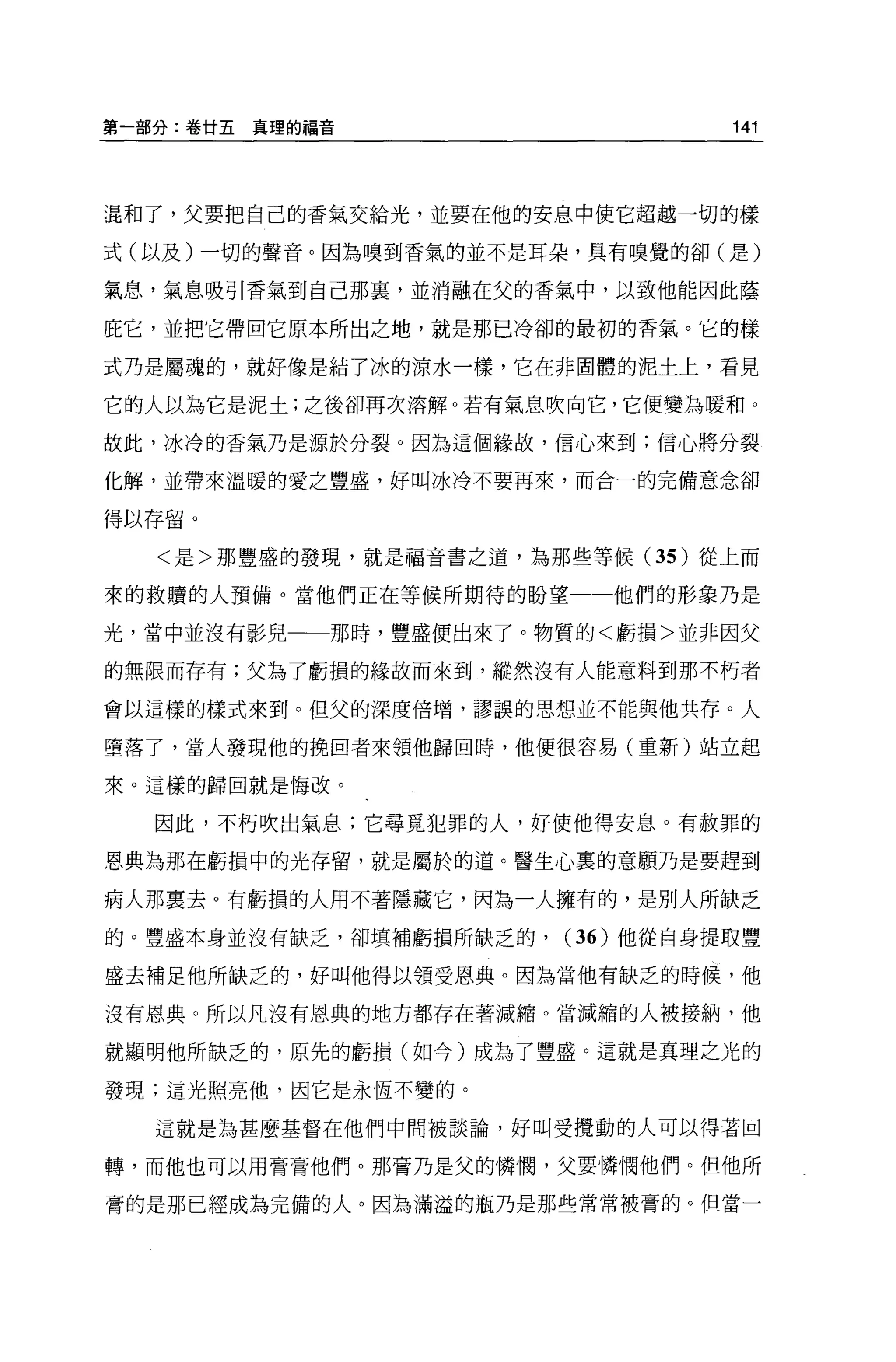 第一部分:卷廿五真理的福音                      141



混和了，父要把自己的香氣交給光，並要在他的安息中使它超越一切的樣

式(以及)一切的聲音。因為嗅到香氣的並不是耳朵，具有嗅覺的卻(是)

氣息，氣息吸引香氣到自己那裹，並消融在父的香氣中，以致他能因此蔭

庇它，並把它帶回它原本所出之地，就是那已冷卻的最初的香氣。它的樣

式乃是屬魂的，就好像是結了冰的涼水一樣，它在非固體的泥土上，看見

它的人以為它是泥土;之後卻再次溶解。若有氣息吹向它，它便變為暖和。

故此，冰冷的香氣乃是源於分裂。因為這個緣故，信心來到;信心將分裂

化解，並帶來溫暖的愛之豐盛，好叫冰冷不要再來，而合一的完備意念卻

得以存留。

   <是>那豐盛的發現，就是福音書之道，為那些等候 (35 )從上而

來的救贖的人預備。當他們正在等候所期待的盼望一一他們的形象乃是

光，當中並沒有影兒一一那時，豐盛便出來了 o 物質的<虧損>並非因父

的無限而存有;父為了虧損的緣故而來到，縱然沒有人能意料到那不朽者

會以這樣的樣式來到。但父的深度倍增，謬誤的思想並不能與他共存。人

墮落了，當人發現他的挽回者來領他歸回時，他便很容易(重新)站立起

來。這樣的歸回就是悔改。

  因此，不朽吹出氣息;它尋覓犯罪的人，好使他得安息。有赦罪的

恩典為那在虧損中的光存留，就是屬於的道。醫生心裹的意願乃是要趕到

病人那稟去。有虧損的人用不著隱藏它，因為一人擁有的，是別人所缺乏

的。豐盛本身並沒有缺乏，卻填補虧損所缺乏的，   (36) 他從自身提取豐

盛去補足他所缺乏的，好叫他得以領受恩典。因為當他有缺乏的時候，他

沒有恩典。所以凡沒有恩典的地方都存在著減縮。當減縮的人被接納，他

就顯明他所缺乏的，原先的虧損(如今)成為了豐盛。這就是真理之光的

發現;這光照亮他，因它是永恆不變的。

  這就是為甚麼基督在他們中間被談論，好叫受攪動的人可以得著回

轉，而他也可以用膏膏他們。那膏乃是父的憐憫，父要憐憫他們。但他所

膏的是那已經成為完備的人。因為滿溢的瓶乃是那些常常被膏的。但當一
 