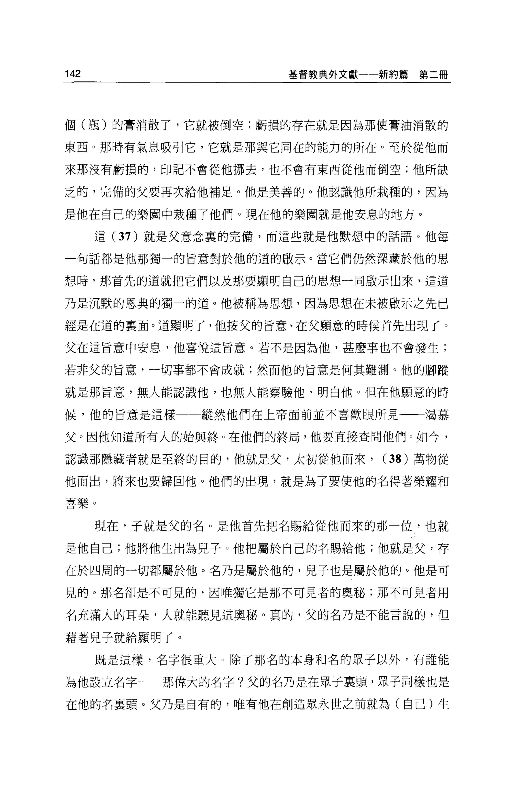 142                    基督教典外文獻一新約篇第二冊




個(瓶)的膏消散了，它就被倒空;虧損的存在就是因為那使膏油消散的

東西。那時有氣息吸引它，它就是那與它同在的能力的所在。至於從他而

來那沒有虧損的，印記不會從他挪去，也不會有東西從他而倒空;他所缺

乏的，完備的父要再次給他補足。他是美善的。他認識他所栽種的，因為

是他在自己的樂園中栽種了他們。現在他的樂園就是他安息的地方。

      這 (37 )就是父意念里的完備，而這些就是他默想中的話語。他每

一句話都是他那獨一的旨意對於他的道的敢示。當它們仍然深藏於他的思

想時，那首先的道就把它們以及那要顯明自己的思想一同歐示出來，這道

乃是沉默的恩典的獨一的道 o 他被稱為思想，因為思想在未被敵示之先已

經是在道的里面。道顯明了，他按父的旨意、在父願意的時候首先出現了。

父在這旨意中安息，他喜悅這旨意。若不是因為他，甚麼事也不會發生;

若非父的旨意，一切事都不會成就;然而他的旨意是何其難測。他的腳蹤

就是那旨意，無人能認識他，也無人能察驗他、明白他。但在他願意的時

候，他的旨意是這樣一     縱然他們在上帝面前並不喜歡眼所見一-渴慕

父。因他知道所有人的始與終。在他們的終局，他要直接查問他們。如今，

認識那隱藏者就是至終的目的，他就是父，太初從他而來，      (38) 萬物從

他而出，將來也要歸回他。他們的出現，就是為了要使他的名得著榮耀和

喜樂。

      現在，子就是父的名。是他首先把名賜給從他而來的那一位，也就

是他自己;他將他生出為兒子。他把屬於自己的名賜給他;他就是父，存

在於四周的一切都屬於他。名乃是屬於他的，兒子也是屬於他的。他是可

見的。那名卻是不可見的，因唯獨它是那不可見者的奧秘;那不可見者用

名充滿人的耳朵，人就能聽見這奧秘。真的，父的名乃是不能言說的，但

藉著兒子就給顯明了 o

      既是這樣，名字很重大。除了那名的本身和名的眾子以外，有誰能

為他設立名字      那偉大的名字?父的名乃是在眾子稟頭，眾于同樣也是

在他的名襄頭。父乃是自有的，唯有他在創造眾永世之前就為(自己)生
 