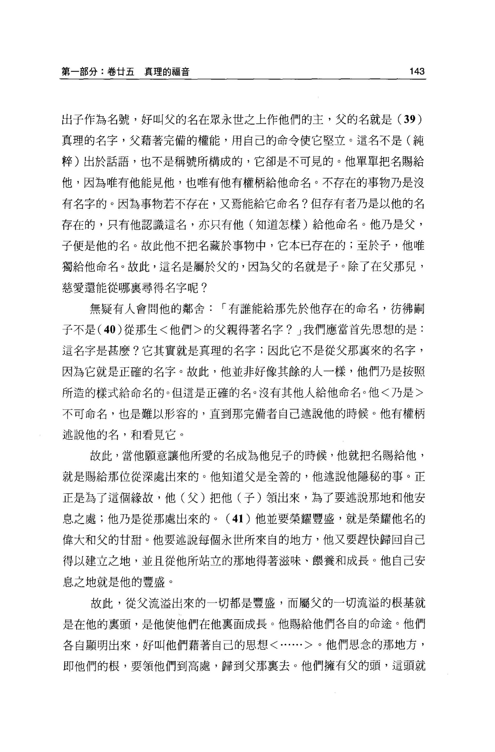 第一部分:卷甘五真理的福音                       143




出子作為名號，好叫父的名在眾永世之上作他們的主，父的名就是 (39    )
真理的名字，父藉著完備的權能，用自己的命令使它堅立。這名不是(純

粹)出於話語，也不是稱號所構成的，它卻是不可見的。他單單把名賜給

他，因為唯有他能見他，也唯有他有權柄給他命名。不存在的事物乃是沒

有名字的 O 因為事物若不存在，又焉能給它命名?但存有者乃是以他的名

存在的，只有他認識這名，亦只有他(知道怎樣)給他命名。他乃是父，

于便是他的名。故此他不把名藏於事物中，它本已存在的;至於子，他唯

獨給他命名。故此，這名是屬於父的，因為父的名就是于。除了在父那見，

慈愛還能從哪襄尋得名字呢?

  無疑有人會問他的鄰舍，.有誰能給那先於他存在的命名，彷彿刷

子不是 (40 )從那生<他們>的父親得著名字? J 我們應當首先思想的是:

這名字是甚麼?它其實就是真理的名字;因此它不是從父那襄來的名字，

因為它就是正確的名字。故此，他並非好像其餘的人一樣，他們乃是按照

所造的樣式給命名的。但這是正確的名。沒有其他人給他命名。他<乃是>

不可命名，也是難以形容的，直到那完備者自己述說他的時候 o 他有權柄

述說他的名，和看見它 o

  故此，當他願意讓他所愛的名成為他兒子的時候，他就把名賜給他，

就是賜給那位從深處出來的。他知道父是全善的，他述說他隱秘的事。正

正是為了這個緣故，他(父)把他(子)領出來，為了要述說那地和他安

息之處;他乃是從那處出來的。( 4 1)他並要榮耀豐盛，就是榮耀他名的

偉大和父的甘甜。他要述說每個永世所來自的地方，他又要趕快歸回自己

得以建立之地，並且從他所站立的那地得著滋味、餵養和成長。他自己安

息之地就是他的豐盛。

   故此，從父流溢出來的一切都是豐盛，而屬父的一切流溢的根基就

是在他的稟頭，是他使他們在他里面成長。他賜給他們各自的命途。他們

各自顯明出來，好叫他們藉著自己的思想<......>。他們思念的那地方，

即他們的根，要領他們到高處，歸到父那稟去。他們擁有父的頭，這頭就
 