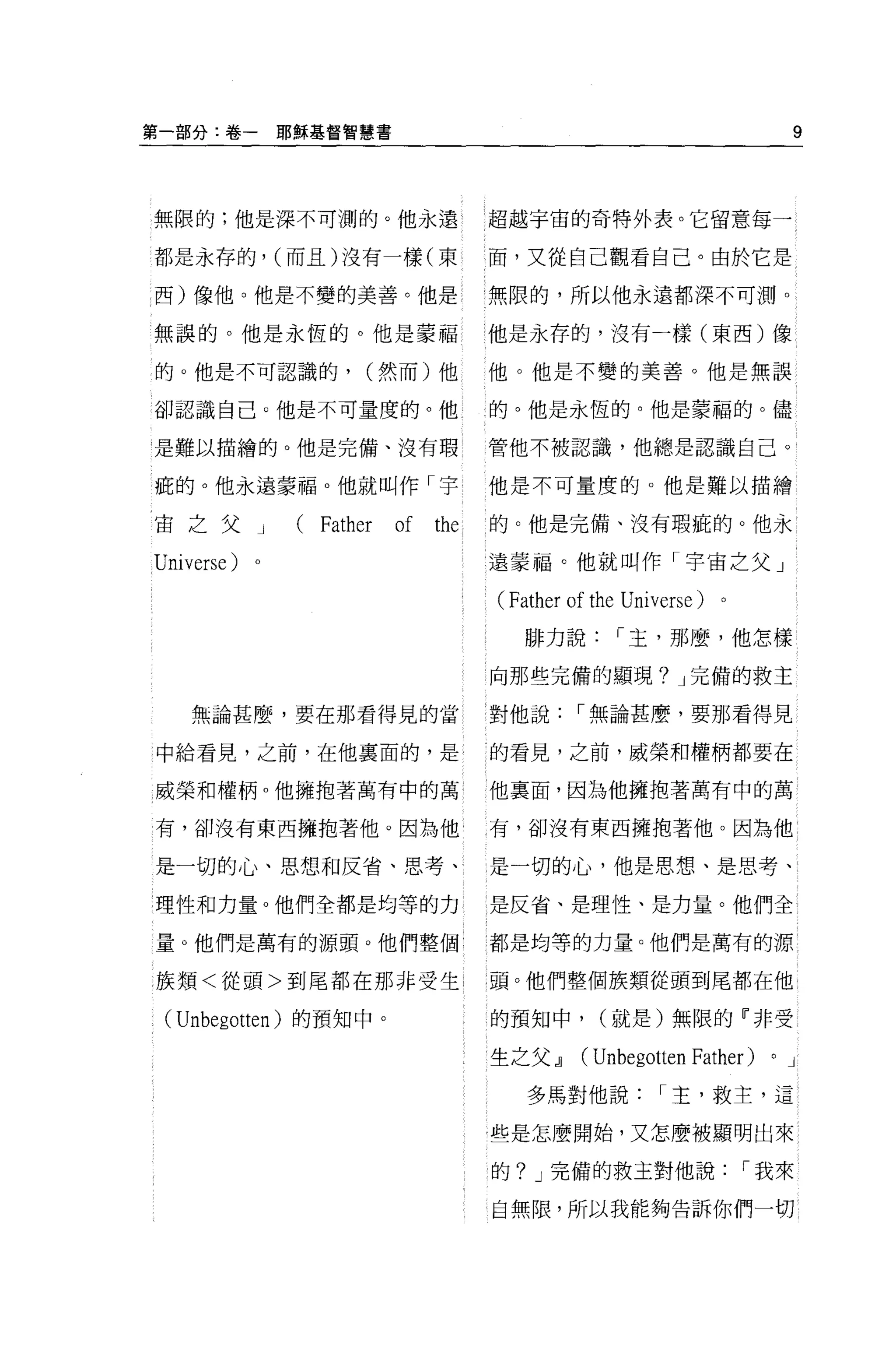 第一部分:卷一         耶穌基督智慧書                                                    9



無限的;他是深不可測的。他永遠                       超越宇宙的奇特外表。它留意每一

都是永存的， (而且)沒有一樣(東                     面，又從自己觀看自己。由於它是

西)像他。他是不變的美善。他是                       無限的，所以他永遠都深不可測。

無誤的。他是永恆的。他是蒙福                        他是永存的，沒有一樣(東西)像

的。他是不可認識的，             (然而)他          他。他是不變的美善。他是無誤

卻認識自己。他是不可量度的。他                       的。他是永恆的。他是蒙福的。儘

是難以描繪的。他是完備、沒有瑕                       管他不被認識，他總是認識自己。

疵的。他永遠蒙福 o 他就叫作「宇                     他是不可量度的。他是難以描繪

宙之父         J    (Fath巴r   of   the   的。他是完備、沒有瑕疵的。他永

Univers巳)                             遠蒙福。他就叫作「宇宙之父」

                                      (Fath巳r   of the Universe)   0




                                         排力說[""主，那麼，他怎樣

                                      向那些完備的顯現? J 完備的救主

    無論甚麼，要在那看得見的當                     對他說[""無論甚麼，要那看得見

中給看見，之前，在他稟面的，是                       的看見，之前，威榮和權柄都要在

威榮和權柄 o 他擁抱著萬有中的萬                     他稟面，因為他擁抱著萬有中的萬

有，卻沒有東西擁抱著他。因為他                       有，卻沒有東西擁抱著他。因為他

是一切的心、思想和反省、思考、                       是一切的心，他是思想、是思考、

理性和力量 o 他們全都是均等的力                     是反省、是理性、是力量。他們全

量 o 他們是萬有的源頭。他們整個                     都是均等的力量。他們是萬有的源

族頡<從頭>到尾都在那非受生 1                      頭。他們整個族類從頭到尾都在他

 (Unbegotten) 的預知中。                   的預知中，        (就是)無限的『非受

                                      生之父~       (Unbegotten Father)   0   J

                                         多馬對他說[""主，救主，這

                                      些是怎麼開始，又怎麼被顯明出來

                                      的? J 完備的救主對他說[""我來

                                      自無限，所以我能夠告訴你們一切
 