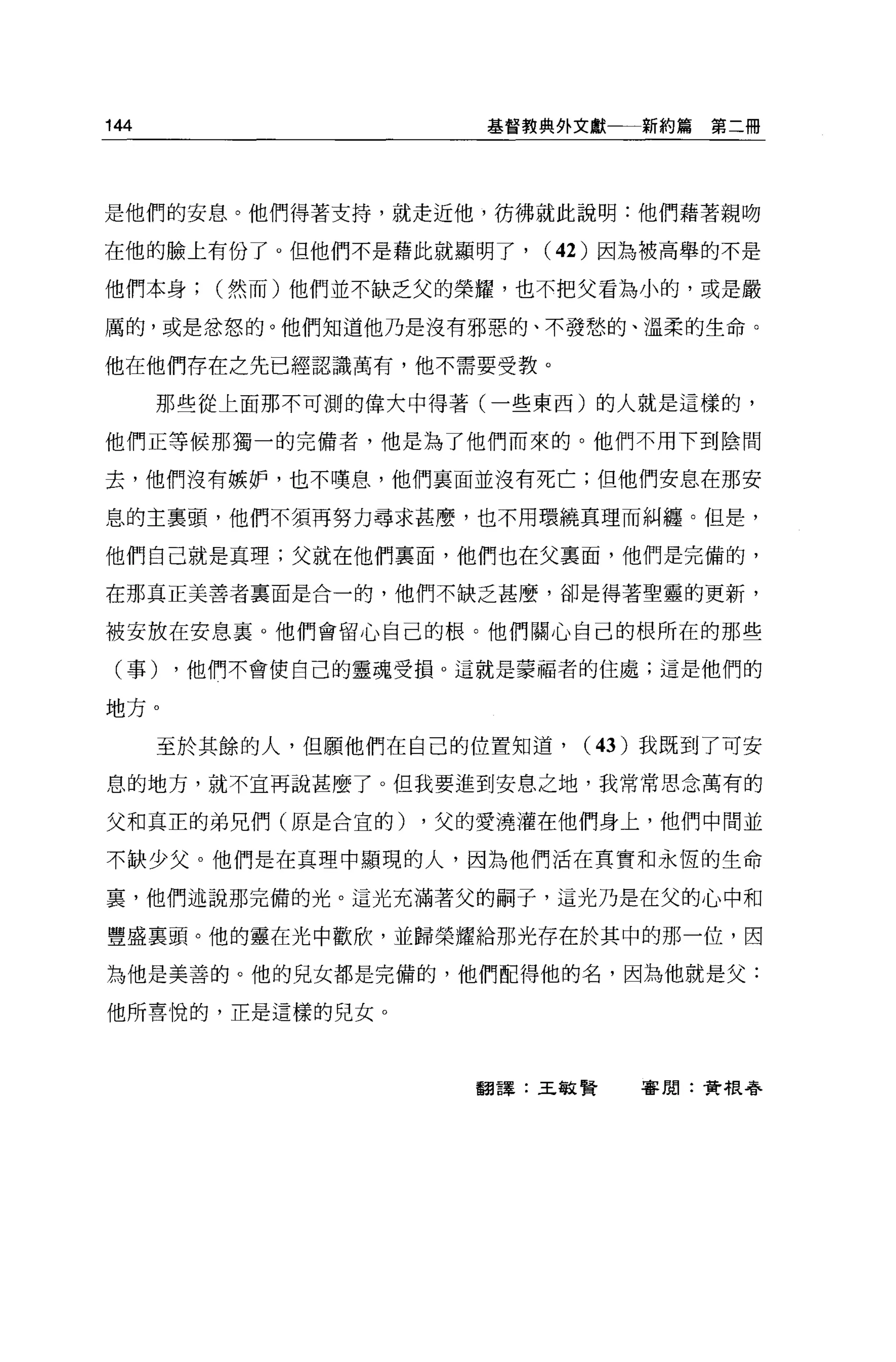 144                    基督教典外文獻一一新約篇   第二冊




是他們的安息。他們得著支持，就走近他，彷彿就此說明:他們藉著親吻

在他的臉上有份了。但他們不是藉此就顯明了，     (42) 因為被高舉的不是

他們本身;    (然而)他們並不缺乏父的榮耀，也不把父看為小的，或是嚴

厲的，或是忿怒的。他們知道他乃是沒有邪惡的、不發愁的、溫柔的生命。

他在他們存在之先己經認識萬有，他不需要受教。

      那些從上面那不可測的偉大中得著(一些東西)的人就是這樣的，

他們正等候那獨一的完備者，他是為了他們而來的。他們不用下到陰間

去，他們沒有嫉妒，也不嘆息，他們里面並沒有死亡;但他們安息在那安

息的主稟頭，他們不須再努力尋求甚麼，也不用環繞真理而糾纏。但是，

他們自己就是真理;父就在他們里面，他們也在父稟面，他們是完備的，

在那真正美善者稟面是合一的，他們不缺乏甚麼，卻是得著聖靈的更新，

被安放在安息里。他們會留心自己的根。他們關心自己的根所在的那些

 (事)   ，他們不會使自己的靈魂受損 o 這就是蒙福者的住處;這是他們的

地方。

      至於其餘的人，但願他們在自己的位置知道，   (43) 我既到了可安

息的地方，就不宜再說甚麼了。但我要進到安息之地，我常常思念萬有的

父和真正的弟兄們(原是合宜的)     ，父的愛澆灌在他們身上，他們中間並

不缺少父。他們是在真理中顯現的人，因為他們活在真實和永恆的生命

裹，他們述說那完備的光。這光充滿著父的制子，這光乃是在父的心中和

豐盛里頭。他的靈在光中歡欣，並歸榮耀給那光存在於其中的那一位，因

為他是美善的。他的兒女都是完備的，他們配得他的名，因為他就是父:

他所喜悅的，正是這樣的兒女。




                      翻譯:王敏賢    害閒:黃根夸
 