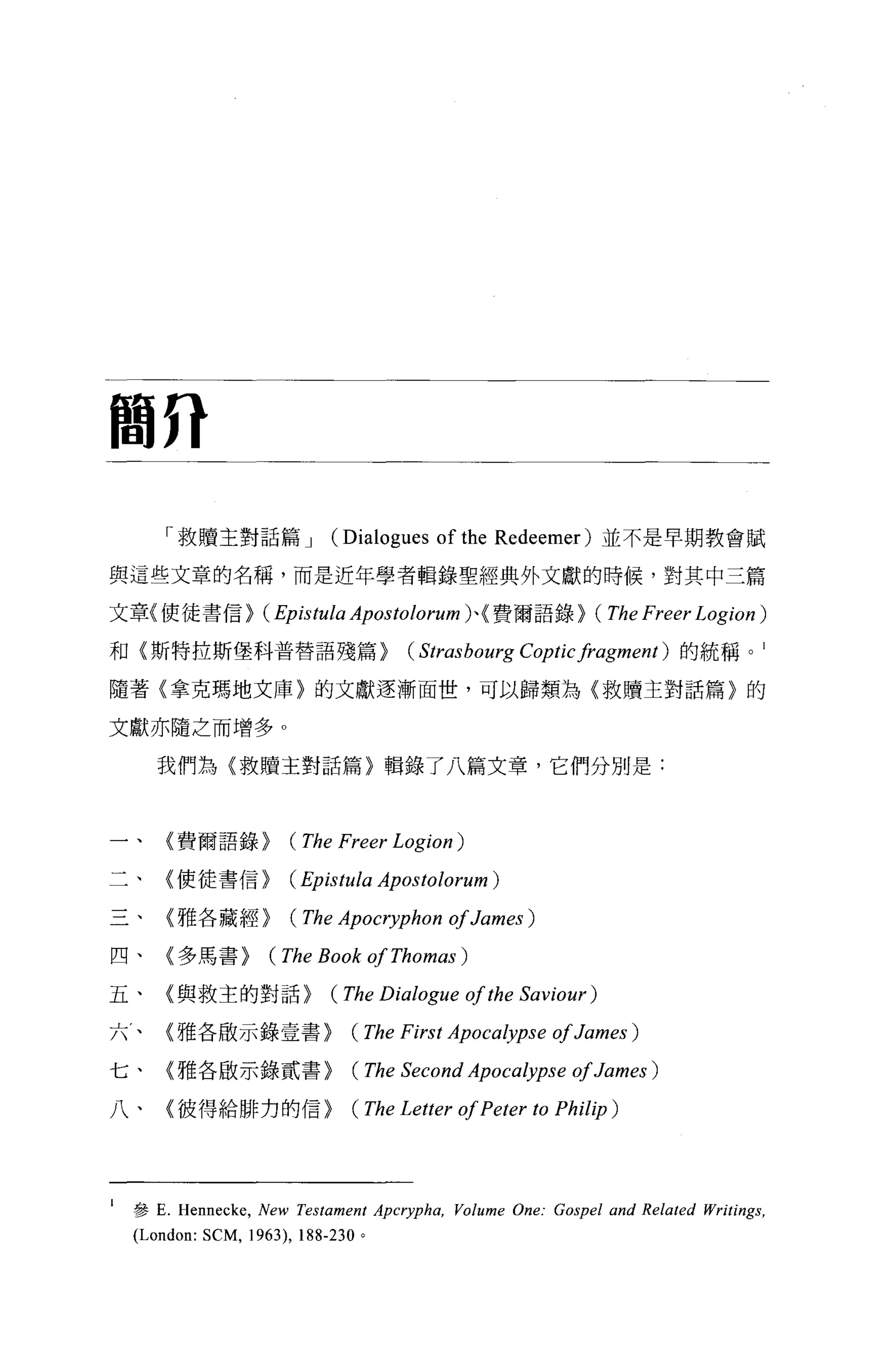 簡η

        「救贖主對話篇 J               (Dialogues of the   Redeemer) 並不是早期教會賦

與這些文章的名稱，而是近年學者輯錄聖經典外文獻的時候，對其中三篇

文章{使徒書信> (Epistula Apostolorum) 、{費爾語錄> (The Freer Logion )

和〈斯特拉斯堡科普替語殘篇>                           (Strasbourg Coptic fragment)   的統稱。 l

隨著〈拿克瑪地文庫〉的文獻逐漸面世，可以歸類為〈救贖主對話篇〉的

文獻亦隨之而增多。

       我們為〈救贖玉對話篇)輯錄了八篇文章，它們分別是:



        〈費爾語錄>          (The Freer Logion )
        〈使徒書信>          (Epistula Apostolorum)

        〈雅各藏經>          (The Apocryphon of James )
四、      〈多馬書>        (The Book of Thomas )
五、      (與救主的對話>                (The Dialogue of the Saviour)
六，、     〈雅各廠示錄壹書>                  (The First Apoca紗pse of James )

七、      〈雅各廠示錄貳書>                  (The Second Apocalypse of James )

八、      〈彼得給排力的信>                  (The Letter of Peter to Philip )




I   參 E. Hennec呵， New Testament Apcryp仰， Vo/ume One: Gospel and Re/ated Writings ,
    (London: SCM , 1963),   188-230 。
 