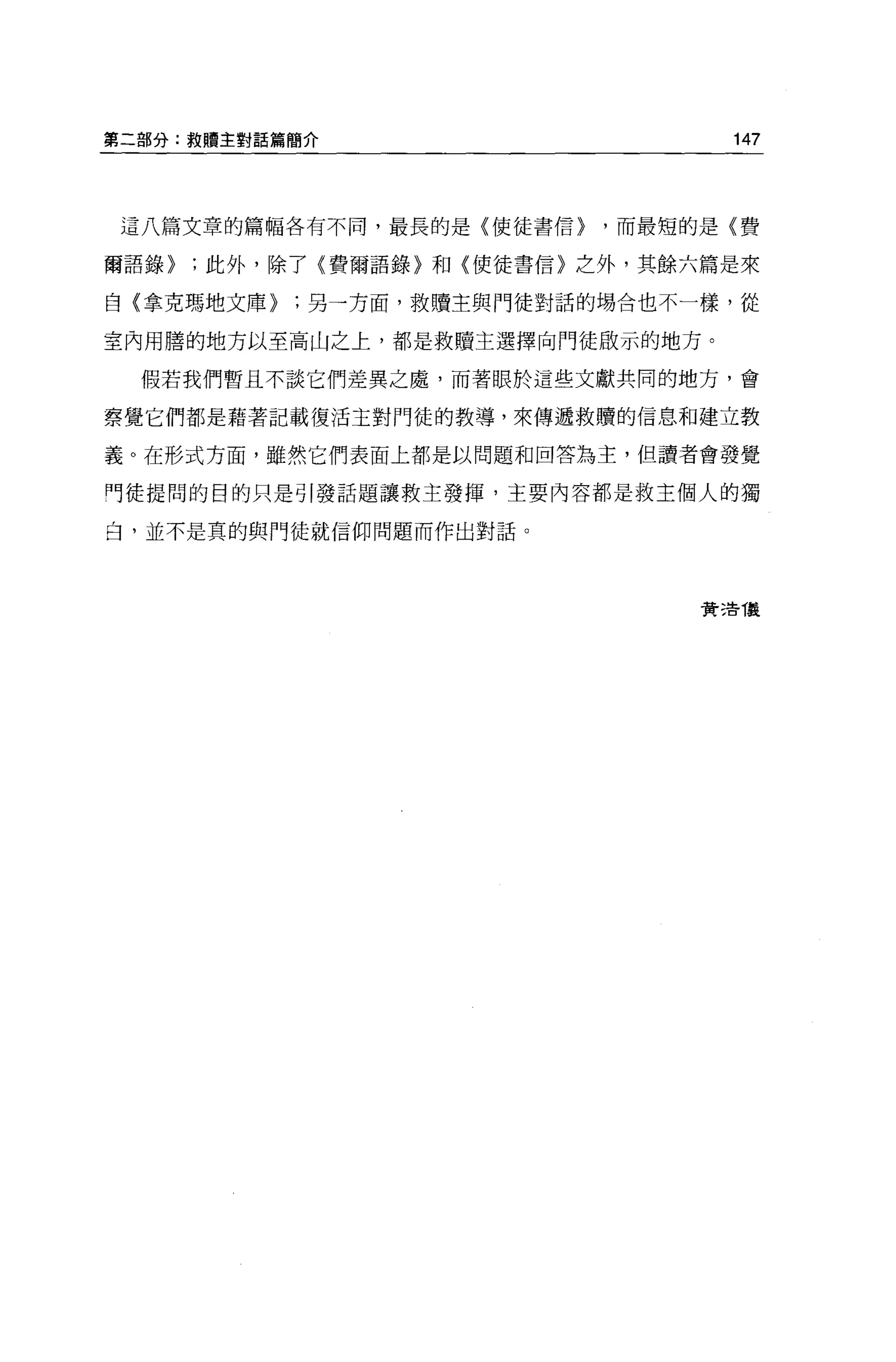 第二部分:救贖主對話篇簡介                      147




 這八篇文章的篇幅各有不同，最長的是{使徒書信}   ，而最短的是〈費


爾語錄}   ;此外，除了〈費爾語錄〉和〈使徒書信〉之外，其餘六篇是來

自{拿克嗎地文庫}   ;另一方面，救贖主與門徒對話的埸合也不一樣，從

室內用膳的地方以至高山之上，都是救贖主選擇向門徒敢示的地方。

  假若我們暫且不談它們差異之處，而著眼於這些文獻共同的地方，會

察覺它們都是藉著記載復活主對門徒的教導，來傳遞救贖的信息和建立教

義。在形式方面，雖然它們表面上都是以問題和回答為主，但讀者會發覺

門徒提問的目的只是引發話題讓救主發揮，主要內容都是救主個人的獨

白，並不是真的與門徒就信仰問題而作出對話。




                                費 3告 T晨
 