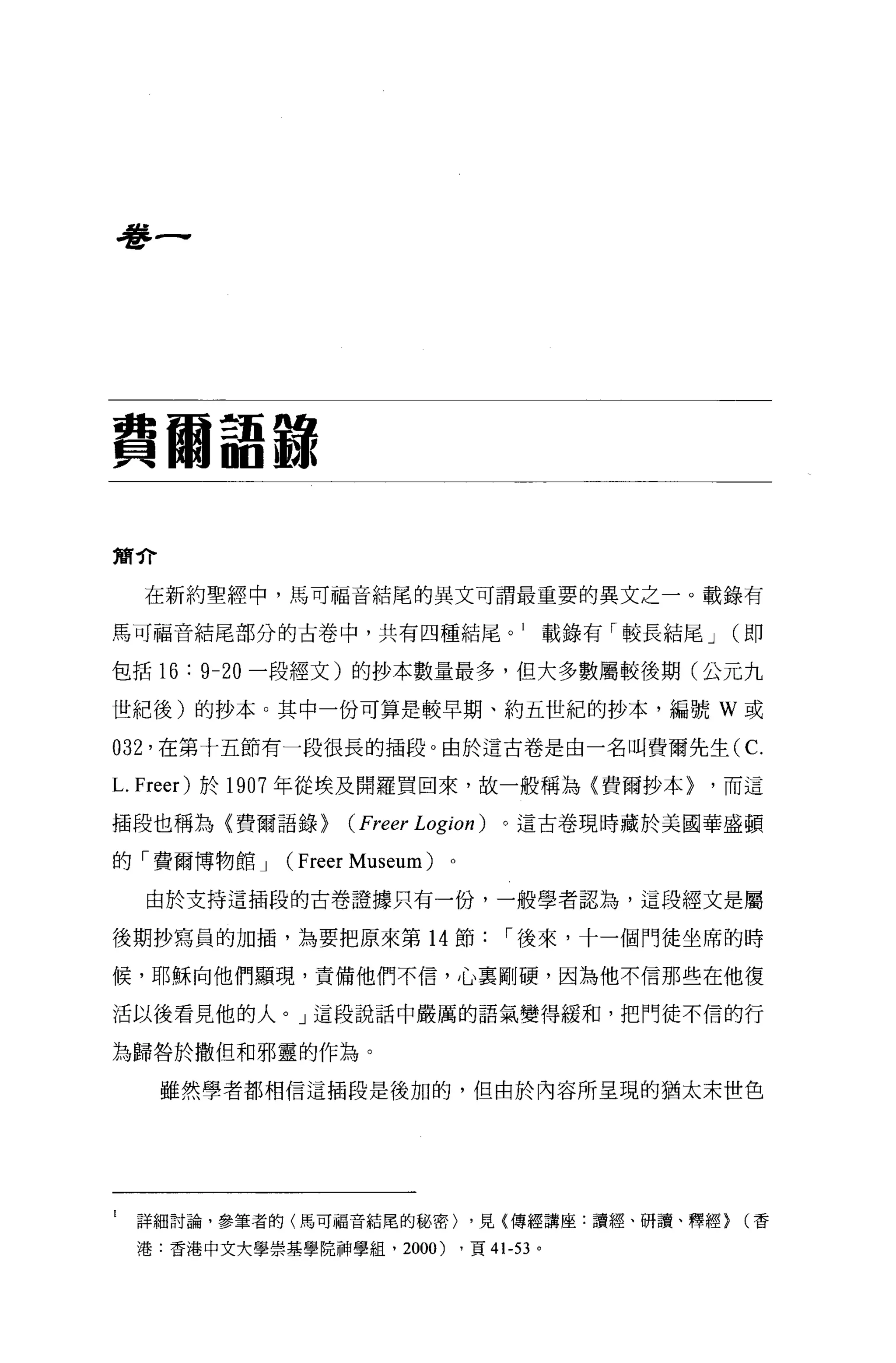 學一




費爾語報

簡介

      在新約聖經中，馬可福音結尾的異文可謂最重要的異文之一。載錄有

馬可福音結尾部分的古卷中，共有四種結尾。 l                               載錄有「較長結尾 J   (即

包括 16   :   9-20 一段經文)的抄本數量最多，但大多數屬較後期(公元九

世紀後)的抄本。其中一份可算是較早期、約五世紀的抄本，編號 W 或

032   '在第十五節有一段很長的插段。由於這古卷是由一名叫費爾先生(C.

L. Freer) 於 1907 年從埃及開羅買回來，故一般稱為〈費爾抄本> '而這
插段也稱為〈費爾語錄>             (Freer Logion )      。這古卷現時藏於美國華盛頓

的「費爾博物館 J       (   Freer Museum)   0




      由於支持這插段的古卷證據只有一份，一般學者認為，這段經文是屬

後期抄寫員的加插，為要把原來第 14 節，-後來，十一個門徒坐席的時

候，耶穌向他們顯現，責備他們不信，心稟剛硬，因為他不信那些在他復

活以後看見他的人。」這段說話中嚴厲的語氣變得緩和，把門徒不{言的行

為歸咎於撒但和邪靈的作為。

      雖然學者都相信這插段是後加的，但由於內容所呈現的猶太末世色




l   詳細討論，參筆者的(馬可福音結尾的秘密) ，見(傳經講座:讀經、研讀、釋經} (香

    港.香港中文犬學崇墓學院神學組， 2000)              ，頁 41-53 。
 