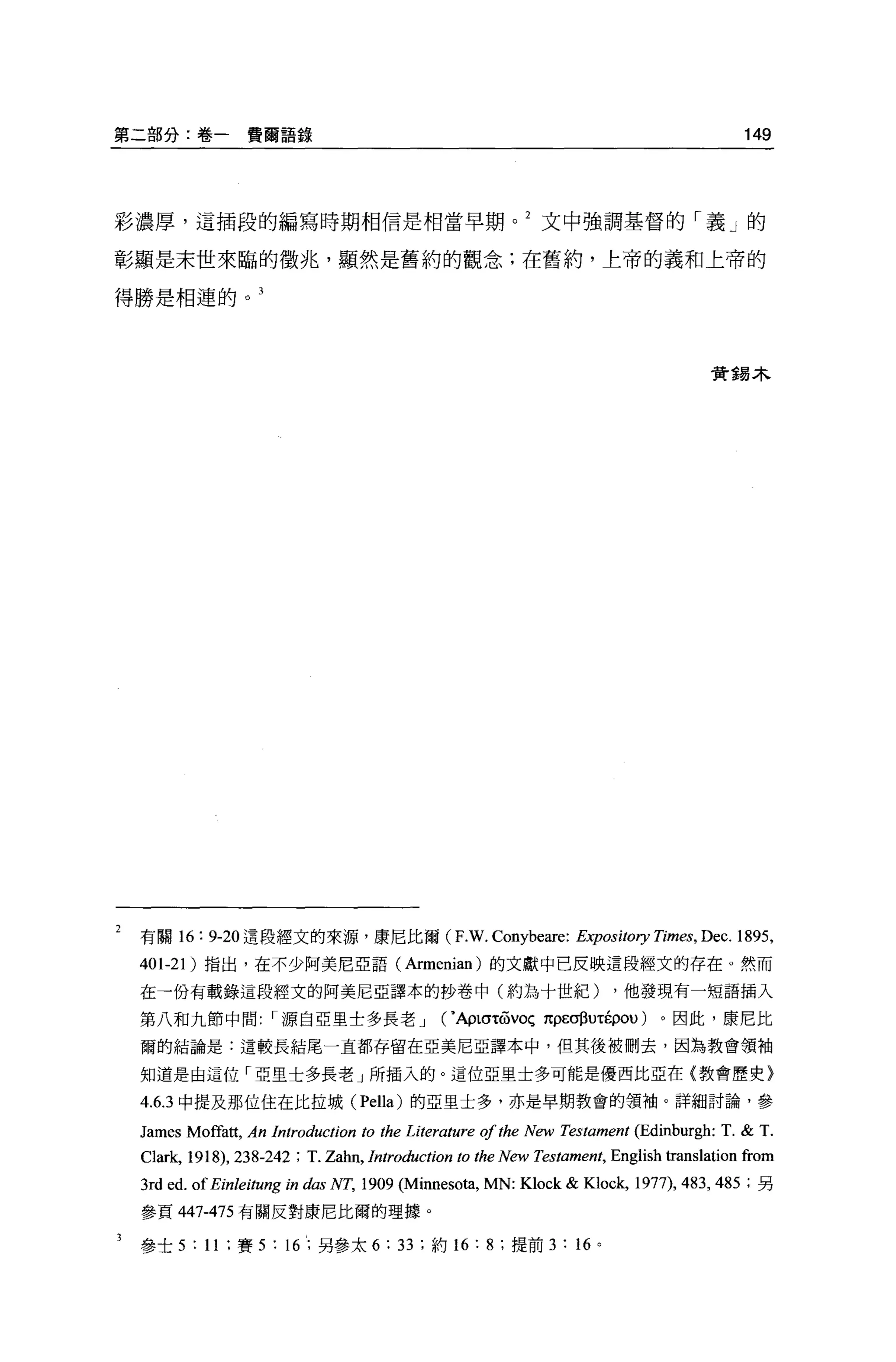 第二部分:卷一費爾語錄                                                                                          149




彩濃厚，這插段的編寫時期相信是相當早期。 2 文中強調基督的「義」的

彰顯是末世來臨的徵兆，顯然是舊約的觀念;在舊約，上帝的義和上帝的

得勝是相連的。 3




                                                                                                貴重易木




 有關 16: 9-2。這段經文的來源，康尼比爾 (F.W.                              Conybeare:      Expository 幻mes，   Dec. 1895 ,
 401-21   )指出，在不少阿美尼亞語 (Armenian) 的文獻中己反映這段經文的存在。然而

 在→份有載錄這段經文的阿美尼亞譯本的抄卷中(約為十世紀)                                                      ，他發現有一短語插入

 第八和九節中問源自亞里士多長老 J                                   ( • Ap tcrtrovoç 1tpEσßuτÉpou)    。因此，康尼比

 爾的結論是:這較長結尾一直都存留在亞美尼亞譯本中，但其後被刪去，因為教會領袖

 知道是由這位「亞里士多長老」所插入的。這位亞里士多可能是優西比亞在{教會歷史〉

 4.6.3 中提及那位住在比拉城 (Pel1a) 的亞里士多，亦是早期教會的領袖。詳細討論，參

 James    Mo的前， An      lntroduction to the Literature ofthe New Testament (Edinburgh: T. & T.
 C1ark, 1918) , 238-242 ; T. Zahn, lntroduction to the New Testament, Eng1ish trans1ation from
 3rd ed. of Einleitung 的     das   NT, 1909   (Minneso詞， MN:     K10ck & K1ock, 1977), 483 , 485     ;另

 參頁 447-475 有關反對康尼比爾的理據。

 參士 5     : 11   ;賽 5   :   16; 另參太 6:        33   ;約 16:   8   ;提前 3   :   16 。
 