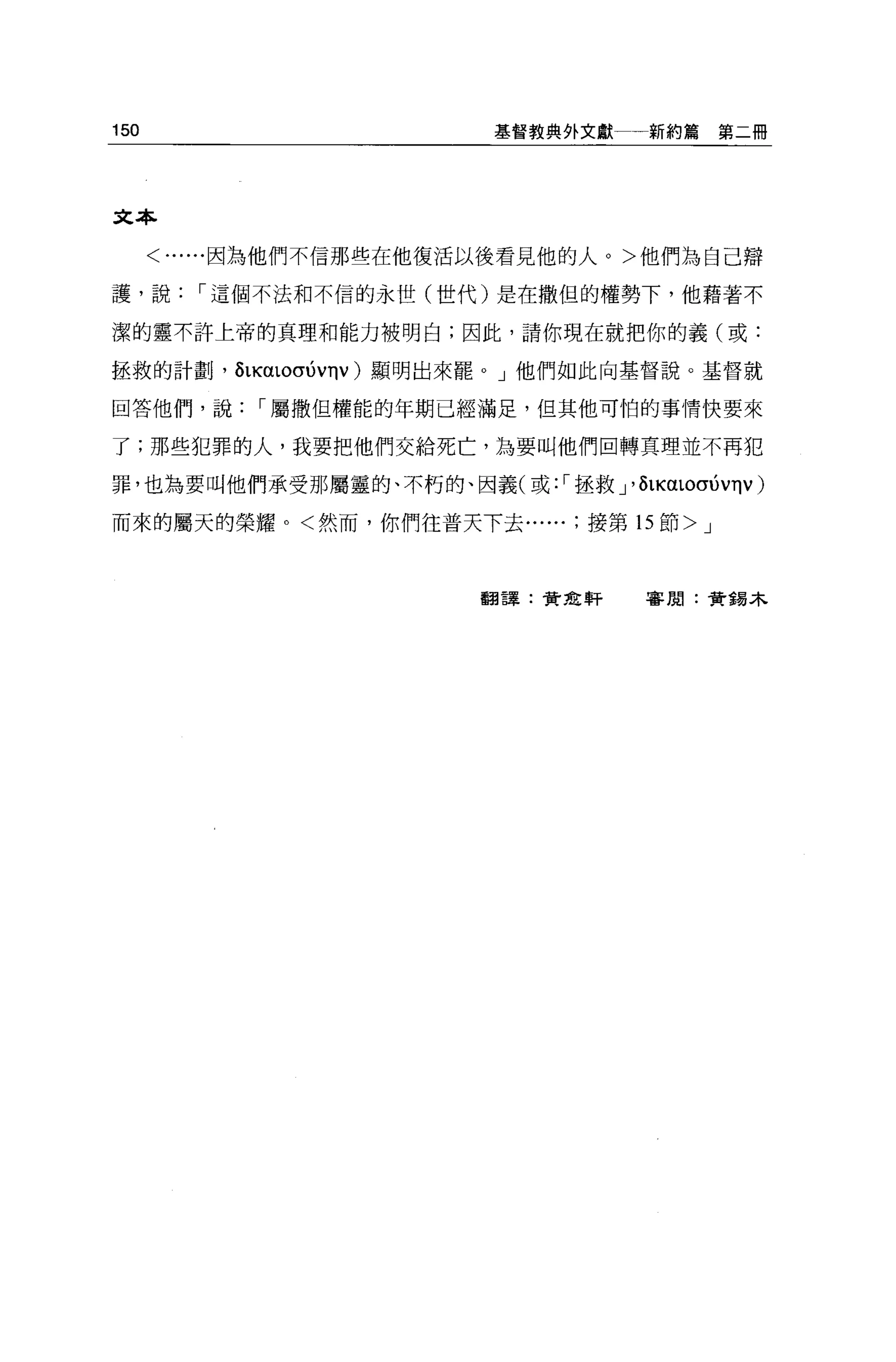 150                      基督教典外文獻一一新約篇   第二冊




文本

      <......因為他們不信那些在他復活以後看見他的人。>他們為自己辯

護，說，-這個不法和不信的永世(世代)是在撒但的權勢下，他藉著不

潔的靈不許上帝的真理和能力被明白;因此，請你現在就把你的義(或:

拯救的計劃， ÕLKαLOσ的ηv) 顯明出來罷。」他們如此向基督說。基督就

回答他們，說，-屬撒但權能的年期已經滿足，但其他可怕的事情快要來

了;那些犯罪的人，我要把他們交給死亡，主主要叫他們回轉真理並不再犯

罪，也為要叫他們承受那屬靈的、不朽的、因義(或: ，-拯救」心LKαLOσ的ηv)

而來的屬天的榮耀。<然而，你們往普天下去接第 15 節 >J



                        翻譯:黃金軒   審閱:黃錫木
 
