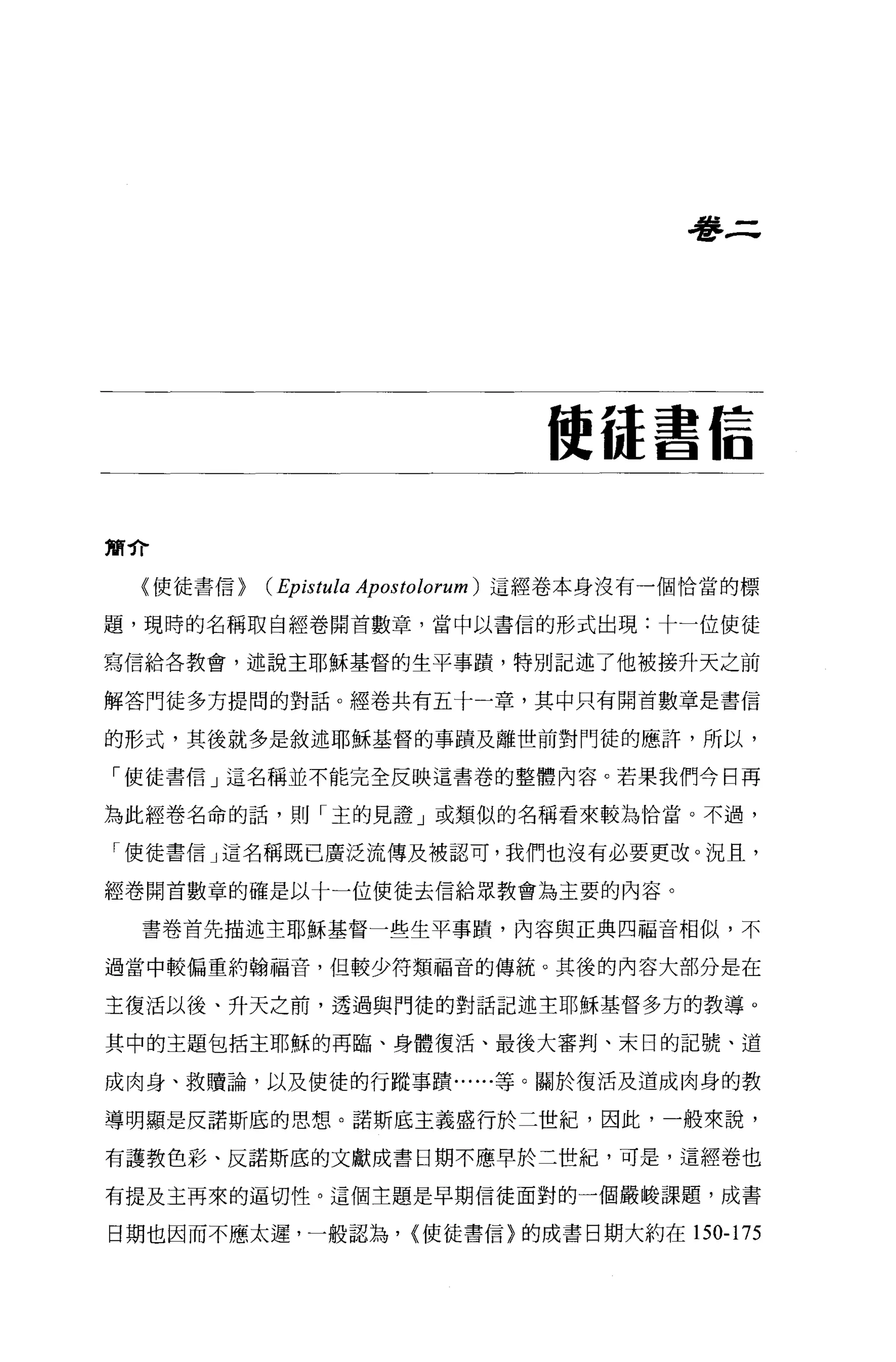 看書三




                              使{是書信


簡介


 〈使徒書信>   (Epistula Apostolorum )這經卷本身沒有一個恰當的標
題，現時的名稱取自經卷開首數章，當中以書信的形式出現:十一位使徒

寫信給各教會，述說主耶穌基督的生平事蹟'特別記述了他被接升天之前

解答門徒多方提間的對話。經卷共有五十一章，其中只有開首數章是書信

的形式，其後就多是敘述耶穌基督的事蹟及離世前對門徒的應許，所以，

「使徒書信」這名稱並不能完全反映這書巷的整體內容。若果我們今日再

為此經卷名命的話，則「主的見證」或類似的名稱看來較為恰當。不過，

「使徒書信」這名稱既已廣泛流傳及被認可，我們也沒有必要更改。況且，

經卷開首數章的確是以十一位使徒去信給眾教會為主要的內容。

  書卷首先描述主耶穌基督一些生平事蹟，內容與正典四福音相似，不

過當中較偏重約翰福音，但較少符類福音的傳統。其後的內容大部分是在

主復活以後、升天之前，透過與門徒的對話記述主耶穌基督多方的教導。

其中的主題包括主耶穌的再臨、身體復活、最後大審判、末日的記號、道

成肉身、救贖論，以及使徒的行蹤事蹟......等。關於復活及道成肉身的教

導明顯是反諾斯底的思想。諾斯底主義盛行於二世紀，因此，一般來說，

有護教色彩、反諾斯底的文獻成書日期不應早於三世紀，可是，這經卷也

有提及主再來的逼切性。這個主題是早期信徒面對的一個嚴峻課題，成書

日期也因而不應太遲，一般認為， {使徒書信〉的成書日期大約在 150-175
 