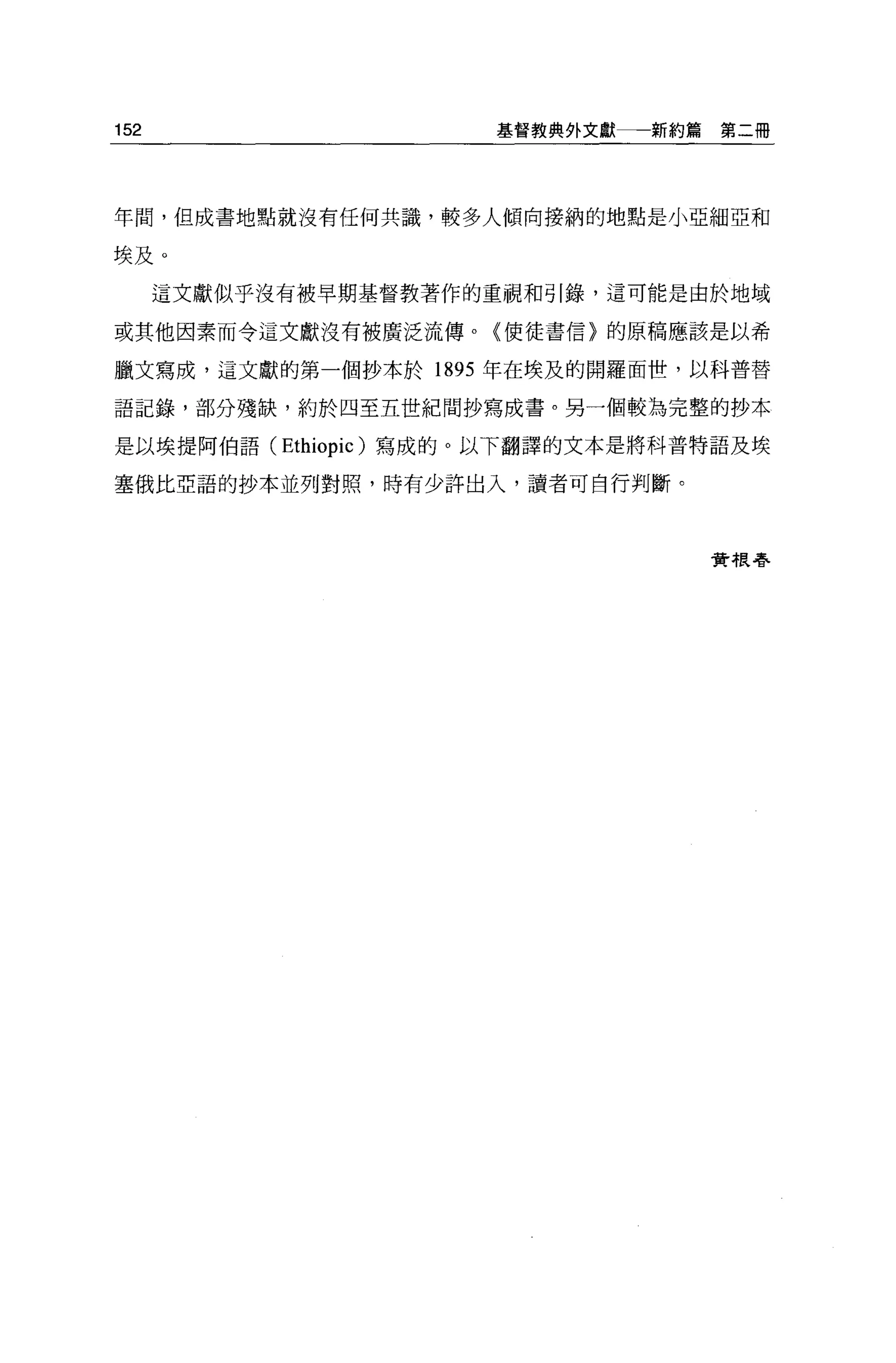 152                   基督教典外文獻一一新約篇   第二冊




年間，但成書地點就沒有任何共識，較多人傾向接納的地點是小亞細亞和

埃及。
      這文獻似乎沒有被早期基督教著作的重視和引錄，這可能是由於地域

或其他因素而令這文獻沒有被廣泛流傳。〈使徒書信〉的原稿應該是以希


臘文寫成，這文獻的第一個抄本於 1895 年在埃及的開羅面世，以科普替

語記錄，部分殘缺，約於四至五世紀間抄寫成書。另一個較為完整的抄本

是以埃提阿伯語 (Ethiopic) 寫成的。以下翻譯的文本是將科普特語及埃

塞俄比亞語的抄本並列對照，時有少許出入，讀者可自行判斷。



                                     費#良春
 