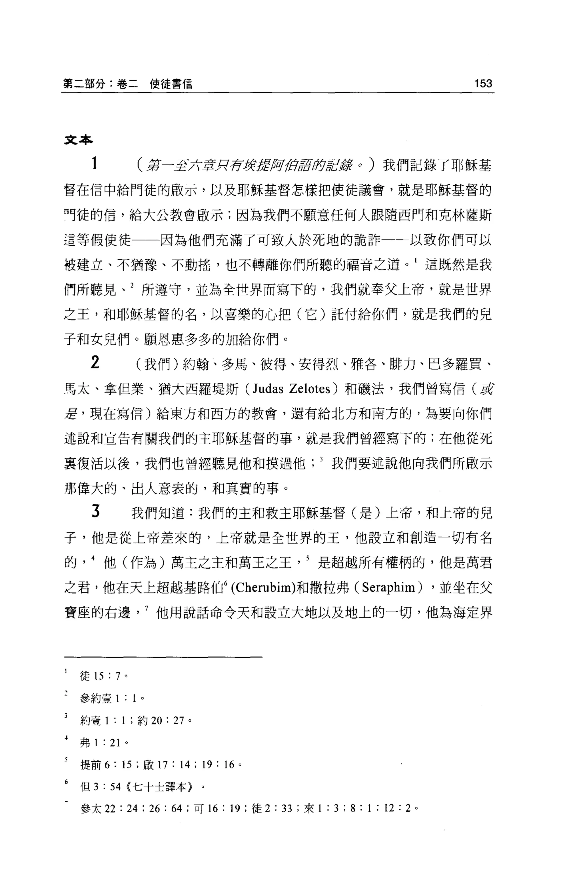 第二部分:卷二                  使徒書信                                                                   153



文本

                 (第一至六賞月存贊美'lfJìi!卸車身居E辭 o ) 我們記錄了耶穌基
督在信中給門徒的敢示，以及耶穌基督怎樣把使徒議會，就是耶穌基督的

「徒的信，給大公教會歐示;因為我們不顧意任何人跟隨西門和克林薩斯

這等假使徒一一因為他們充滿了可致人於死地的詭詐                                                                  以致你們可以

被建立、不猶豫、不動搖，也不轉離你們所聽的福音之道。 1 這既然是我

們所聽見、 2 所遵守，並為全世界而寫下的，我們就奉父上帝，就是世界

之王，和耶穌基督的名，以喜樂的心把(它)託付給你們，就是我們的兒

子和女兒們。願恩惠多多的加給你們。

      2          (我們)約翰、多馬、彼得、安得烈、雅各、排力、巴多羅買、
馬太、拿但業、猶大西羅堤斯 (Judas Zelotes) 和磯法，我們曾寫信(草

差，現在寫信)給東方和西方的教會，還有給北方和南方的，為要向你們

述說和宣告有關我們的主耶穌基督的事，就是我們曾經寫下的;在他從死

稟復活以後，我們也曾經聽見他和摸過他?我們要述說他向我們所廠示

那偉大的、出人意表的，和其實的事。
      3          我們知道:我們的主和救主耶穌基督(是)上帝，和上帝的兒

子，他是從上帝差來的，上帝就是全世界的王，他設立和創造一切有名

的他(作為)萬主之主和萬王之王是超越所有權柄的，他是萬君

之君，他在天上超越基路伯 6 (Cherubim)和撒拉弗(                                                Seraphim)      ，並坐在父

寶座的右邊他用說話命令天和設立大地以及地上的一切，他為海定界




1   徒的 :7 。

    參約壹 1:       1   0




    約壹 1: 1; 約 20:         27   0



4
    弗 1 : 21 。

    提前 6:   15 ;歐 17 : 14; 19           :“   o



6   但 3 : 54 <七十士譯本>                0




    參太 22   : 24 : 26     :“;可 16:       19      :徒 2   : 33   ;來 1   : 3 ; 8 : 1 ; 12 : 2
 
