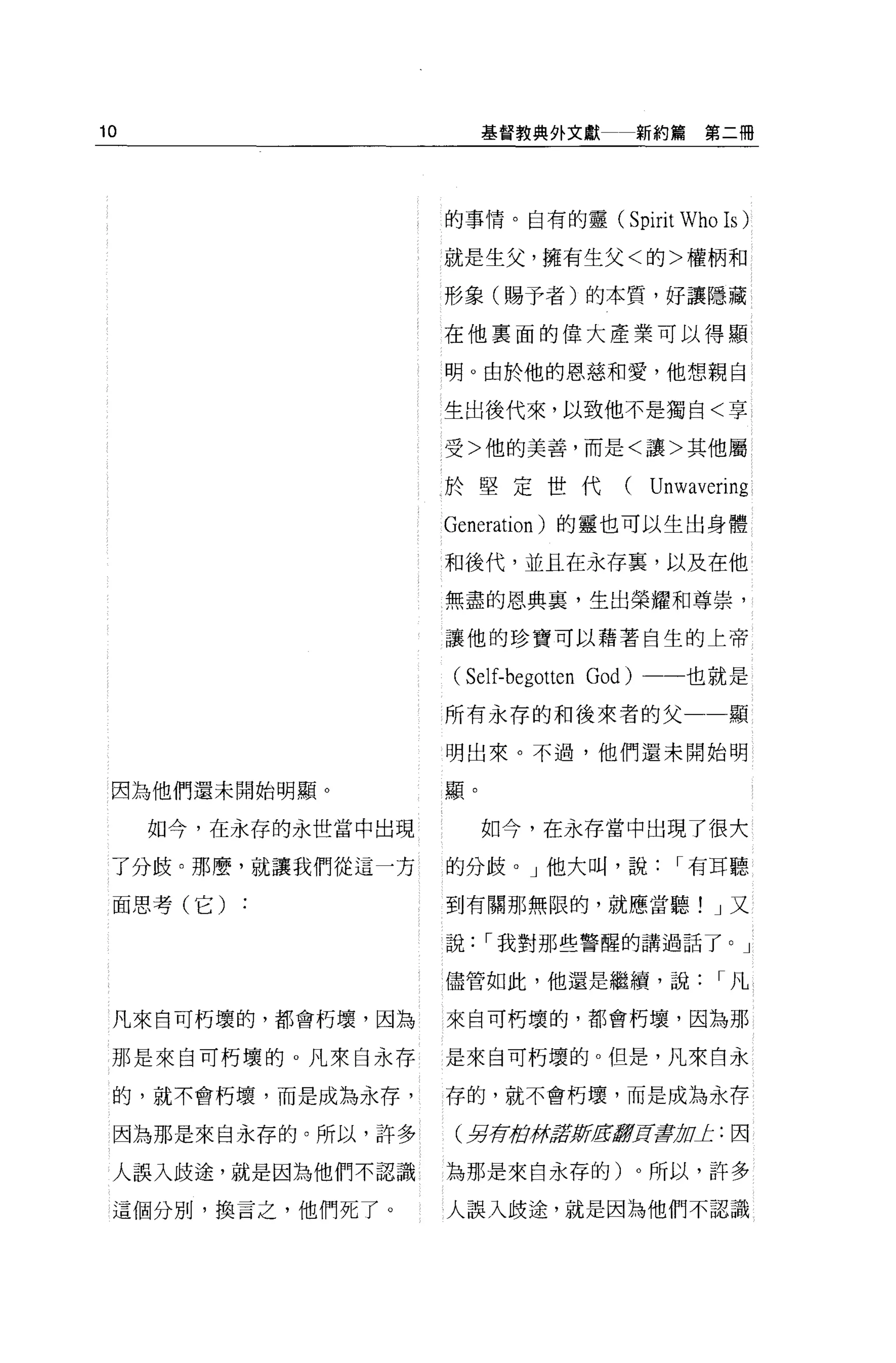 10                        基督教典外文獻          新約篇第二冊




                     的事情。自有的靈(         Spirit Who Is )
                     就是生父，擁有生父<的>權柄和

                     形象(賜予者)的本質，好讓隱藏

                     在他稟面的偉大產業可以得顯

                     明。由於他的恩慈和愛，他想親自

                     生出後代來，以致他不是獨自<享

                     受>他的美善，而是<讓>其他屬

                     於堅定世代(                Unwavering
                     Generation )的靈也可以生出身體
                     和後代，並且在永存襄，以及在他

                     無盡的恩典裹，生出榮耀和尊崇，

                     讓他的珍寶可以藉著自生的上帝

                     (Self-begotten God)    一也就是

                     所有永存的和後來者的父                   顯

                     明出來。不過，他們還未開始明

 因為他們還未開始明顯。         顯。

     如今，在永存的永世當中出現        如今，在永存當中出現了很大

 了分歧。那麼，就讓我們從這一方     的分歧。」他大叫，說              I 有耳聽

 面思考(它)   :          到有關那無限的，就應當聽! J 又

                     說    I 我對那些警醒的講過話了。」

                     儘管如此，他還是繼續，說                 I凡

 凡來自可朽壞的，都會朽壞，因為     來自可朽壞的，都會朽壞，因為那

 那是來自可朽壞的 o 凡來自永存    是來自可朽壞的。但是，凡來自永

 的，就不會朽壞，而是成為永存，     存的，就不會朽壞，而是成為永存

 因為那是來自永存的。所以，許多     (另荷街!jil!ØfIE!I!!J!f毒品。'1::因

 人誤入歧途，就是因為他們不認識     為那是來自永存的)。所以，許多

 這個分別，換言之，他們死了。      人誤入歧途，就是因為他們不認識
 