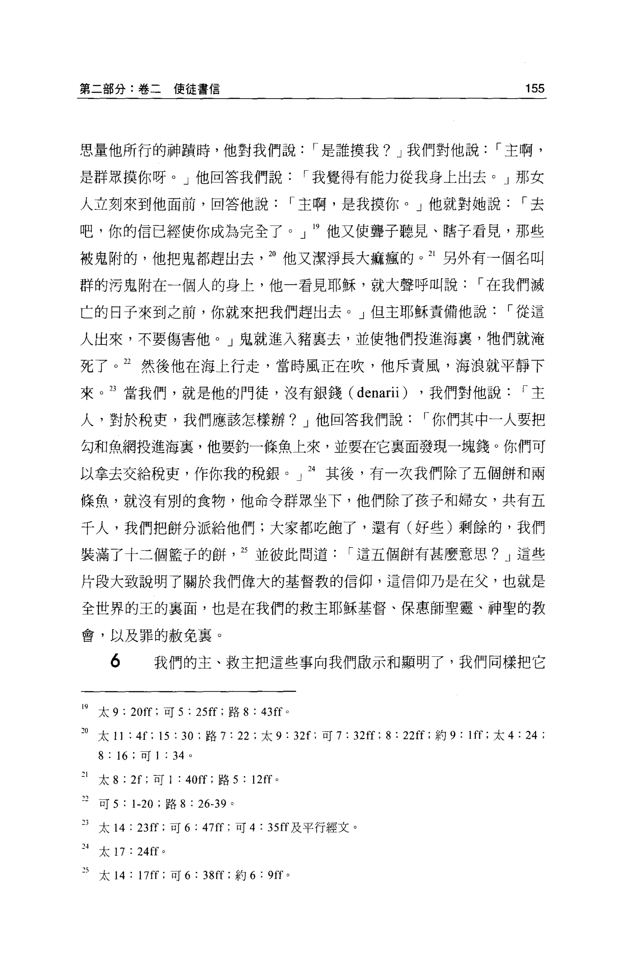 第二部分:卷二使徒書信                                                                  155



思量他所行的神蹟時，他對我們說，.是誰摸我? J 我們對他說，.主啊，

是群眾摸你呀。」他回答我們說，.我覺得有能力從我身上出去。」那女

人立刻來到他面前，回答他說，.主啊，是我摸你。」他就對她說，.去

吧，你的信已經使你成為完全了。」 19 他又使聾子聽見、瞎子看見，那些

被鬼附的，他把鬼都趕出去。他又潔淨長大痲瘋的。 21 另外有一個名叫

群的污鬼附在一個人的身上，他一看見耶穌，就大聲呼叫說，.在我們滅

亡的日子來到之前，你就來把我們趕出去。」但主耶穌責備他說，.從這

人出來，不要傷害他。」鬼就進入豬里去，並使牠們投進海稟，牠們就淹

死了。 22 然後他在海上行走，當時風正在吹，他斥責風，海浪就平靜下

來。叮當我們，就是他的門徒，沒有銀錢 (denarii)                               ，我們對他說，.主

人，對於稅吏，我們應該怎樣辦? J 他回答我們說，.你們其中一人要把

勾和魚網投進海裹，他要釣一條魚上來，並要在它襄面發現一塊錢。你們可

以拿去交給稅吏，作你我的稅銀。」 24 其後，有一次我們除了五個餅和兩

條魚，就沒有別的食物，他命令群眾坐下，他們除了孩子和婦女，共有五

千人，我們把餅分派給他們;大家都吃飽了，還有(好些)剩餘的，我們

裝滿了十三個籃子的餅， 25 並彼此問道                               r 這五個餅有甚麼意思? J 這些

片段大致說明了關於我們偉大的基督教的信仰，這信仰乃是在父，也就是

全世界的王的襄面，也是在我們的救主耶穌基督、保惠師聖靈、神聖的教

會，以及罪的赦免襄。

     6       我們的主、救主把這些事向我們做示和顯明了，我們同樣把它


19 太 9 : 20f[: 可 5 : 25f[ :路 8:43[[0

到太 11 : 4f; 15 : 30 :路 7: 22 ;太 9 : 32[; 可 7: 32 叮; 8 : 22[[; 約 9: 1ff; 太 4: 24 :
  8: 16   ;可 1   :   34 。

1 太 8 ;汀，可 1 : 40仔;路 5 : 12仔。

可可 5 : 1-20 ;路 8 : 26-39 。

  太 14: 23 汀，可 6            : 47ff; 可 4 : 35ff 及平行經文。
"太 17: 24[f 。

5 太 14 : 17 汀;可 6 : 38 前;約 6 : 9ff 0
 