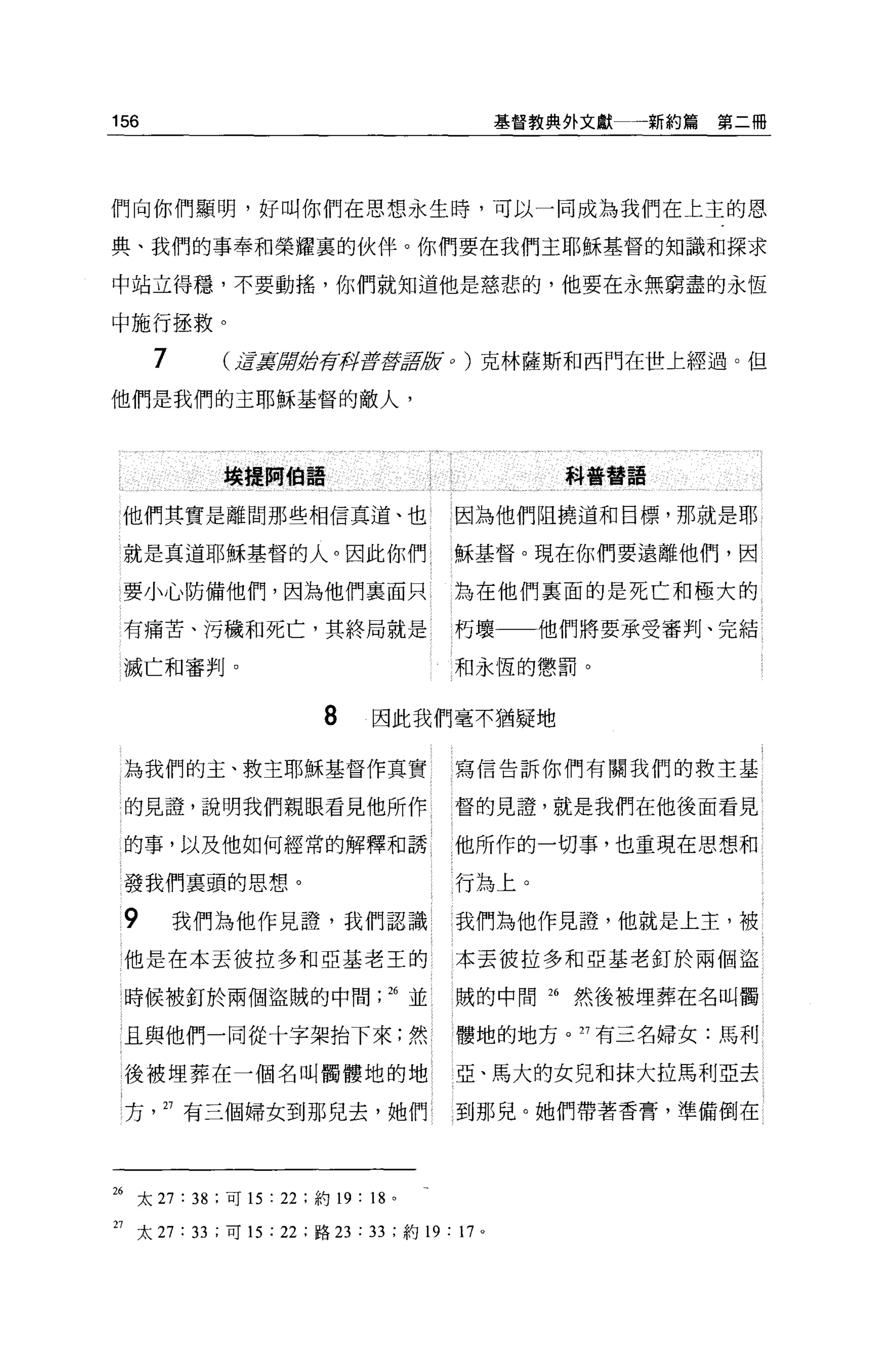 156                                             基督教典外文獻    新約篇第二冊




們向你們顯明，好叫你們在思想永生時，可以一同成為我們在上主的恩

典、我們的事奉和榮耀辜的伙伴。你們要在我們主耶穌基督的知識和探求

中站立得穩，不要動搖，你們就知道他是慈悲的，他要在永無窮盡的永恆

中施行拯救。

      7       U言真掃射荷再fg至于2肢。)克林薩斯和西門在世上經過。但

他們是我們的主耶穌基督的敵人，




              埃擺開伯語                                 科普替語


 他們其實是離間那些相信真道、也                       因為他們阻撓道和目標，那就是耶

 就是真道耶穌基督的人。因此你們                       穌基督。現在你們要遠離他們，因

 要小心防備他們，因為他們里面只                       為在他們要面的是死亡和極大的

 有痛苦、污穢和死亡，其終局就是                       朽壞一一他們將要承受審判、完結

 滅亡和審判。                                和永恆的懲罰。


                          8     因此我們毫不猶疑地

 為我們的主、救主耶穌基督作其實                       寫信告訴你們有關我們的救主基

 的見證'說明我們親眼看見他所作                       督的見證，就是我們在他後面看見

 的事，以及他如何種常的解釋和誘                       他所作的一切事，也重現在思想和

 發我們里頭的思想。                             行為上。

 9        我們為他作見證，我們認識                 我們為他作見證，他就是上主，被
 他是在本丟彼拉多和亞基老王的                        本丟彼拉多和亞基老釘於兩個盜

 時候被釘於兩個盜賊的中間 .26 並                    賊的中間 26      然後被埋葬在名叫觸

 且與他們一同從十字架抬下來;然                       髏地的地方。 27 有三名婦女:馬利

 後被埋葬在一個名叫觸髏地的地                        亞、馬大的女兒和抹大拉馬利亞去

 方    27 有三個婦女到那兒去，她們                  到那兒。她們帶著香膏，準備倒在




26 太 27 : 38 ;可 15 : 22 ;約 19 : 18 。

27 太 27 : 33 ;可 15: 22 ;路曰: 33 ;約 19 : 17   0
 