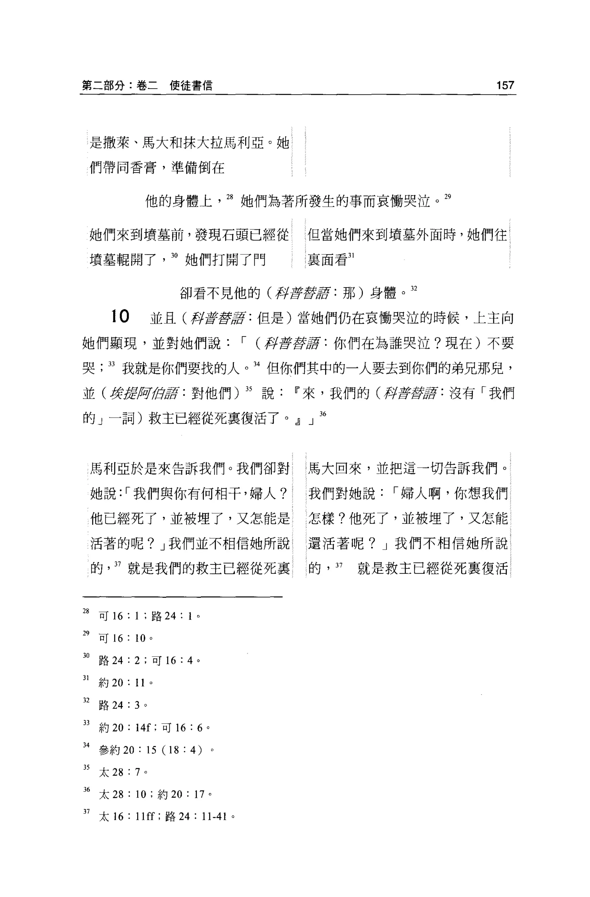 第二部分:卷二使徒書信                                                     157




     是撒萊、馬大和抹大拉馬利亞。她

     們帶同香膏，準備倒在


                他的身體上             28 她們為著所發生的事而哀慟哭泣。 29


     她們來到墳墓前，發現石頭已經從                       但當她們來到墳墓外面時，她們往{

     墳墓輯開了。她們打開了門                          襄面看到


                    卻看不見他的(再t          ifflJfflf :   那)身體。 32

         10     並且(再t iff lJfflf : 但是)當她們仍在哀慟哭泣的時候，上主向

她們顯現，並對她們說，- (押至于觀諾:你們在為誰哭泣?現在)不要

哭        33 我就是你們要找的人               34 但你們其中的一人要去到你們的弟兄那兒，

並(身處何自萃， :對他們) 35 說                     IF 來，我們的(押至于lJg!f: 沒有「我們

的」一詞)救主已經從死稟復活了。』」 36



     馬利亞於是來告訴我們。我們卻對                       馬大回來，並把這一切告訴我們。

     她說: ，-我們與你有何相干，婦人?                    我們對她說，-婦人啊，你想我們

     他已經死了，並被埋了，又怎能是                       怎樣?他死了，並被埋了，又怎能

     活著的呢? J 我們並不相信她所說                     還活著呢? J 我們不相信她所說

     的   37 就是我們的救主已經從死裹                   的， 37      就是救主已經從死稟復活



28 可 16: 1 ;路 24: 1   0




n
     可 16 : 10 。

30 路 24: 2 ;可 16: 4 。

31   約 20: 11   0




32 路 24: 3 。

33 約 20 : 14[; 可 16: 6    0




34 參約 20 : 15 (I 8 : 4) 。

35 太 28 : 7 。

3. 太 28 : 10 ;約 20 : 17       0




37 太 16: II 叮;路 24 : 11-41 。
 