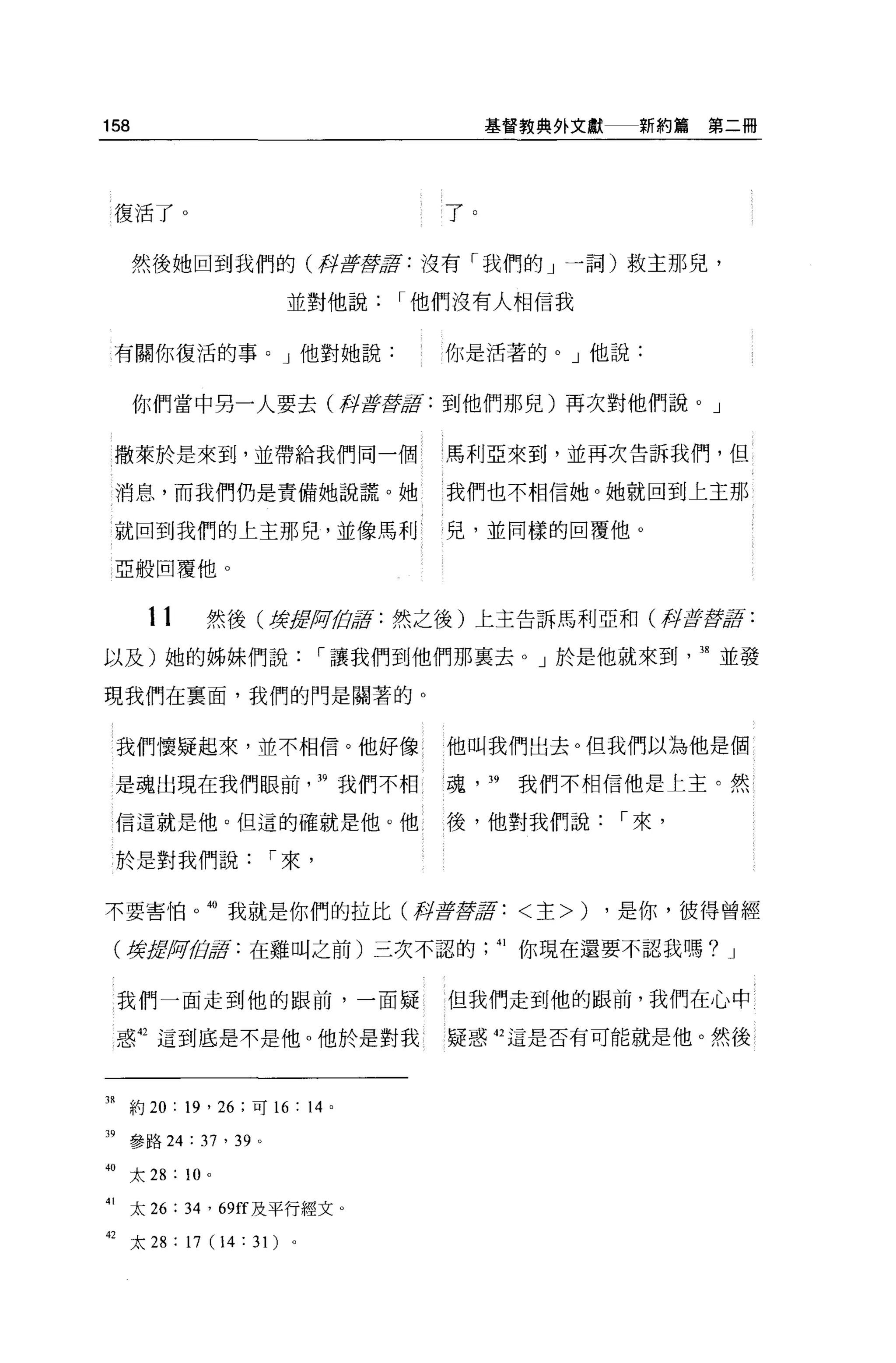 158                                        基督教典外文獻    新約篇第二冊




 復活了。                                 了。

      然後她回到我們的(押至于嵐清:沒有「我們的」一詞)救主那兒，

                       並對他說      I 他們沒有人相信我


 有關你復活的事。」他對她說:                       你是活著的。」他說:


      你們當中另一人要去(再t flJ{!!fflf : 到他們那兒)再次對他們說。」


 撒萊於是來到，並帶給我們同一個                      馬利亞來到，並再次告訴我們，但

 消息，而我們仍是責備她說謊。她                      我們也不相信她。她就回到上主那

 就回到我們的上主那兒，並像馬利                      兒，並同樣的回覆他。

 亞般回覆他。


       11      然後(撐lflfJii!.白嘉:然之後)上主告訴馬利亞和(押至于至于2:
以及)她的姊妹們說                   I 讓我們到他們那襄去。」於是他就來到             38 並發

現我們在稟面，我們的門是關著的。


 我們懷疑起來，並不相信。他好像                      他叫我們出去。但我們以為他是個

 是魂出現在我們眼前                  39 我們不相   l 魂， 39   我們不相信他是上主。然

 信這就是他。但這的確就是他 O 他                    後，他對我們說        I 來，

 於是對我們說              I 來，


不要害↑自。我就是你們的拉比(押至于{!!fflf: < 主>)                     ，是你，彼得曾經

 (搓、!;!lfJii!.街5: 在雞叫之前)三次不認的               41 你現在還要不認我嗎? J


 我們一面走到他的跟前，一面疑                       但我們走到他的跟前，我們在心中

 惑抱這到底是不是他。他於是對我                      疑惑 42 這是否有可能就是他。然後



38 約 20 : 19 ' 26 ;可 16 : 14 。

"參路 24 : 37 ' 39 。
40 太 28 : 10   0




41 太 26 : 34 '的 ff 及平行經文。

但太 28:17(14:31) 。
 