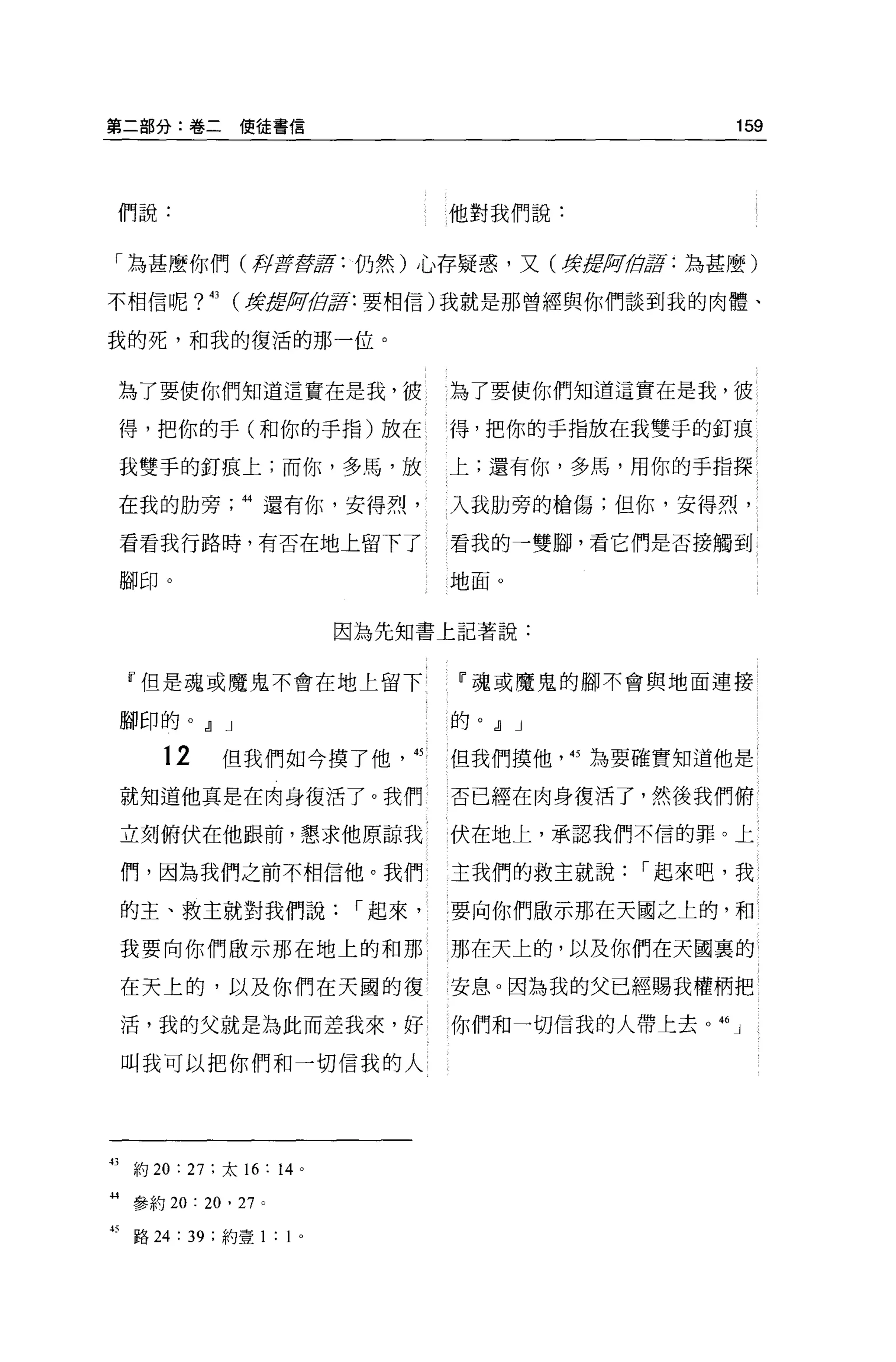 第二部分:卷二使徒書信                                                159




 們說:                                 他對我們說:


 「為甚麼你們(再{f!fjjglf : 仍然)心存疑惑，又(撐謂反正佇訝:為甚麼)

不相信呢?          43   (韓1JljJiiJ;位軍:要相信)我就是那曾經與你們談到我的肉體、

我的死，和我的復活的那一位。


     為了要使你們知道這實在是我，彼                 為了要使你們知道這實在是我，值

     得，把你的于(和你的手指)放在                 得，把你的于指放在我雙于的釘痕

     我雙手的釘痕上;而你，多馬，放                 上;還有你，多馬，用你的手指探

     在我的肋旁           44 還有你，安得烈，     入我肋旁的槍傷;但你，安得烈，

     看看我行路時，有否在地上留下了                 看我的→雙腳，看它們是否接觸到

     腳印。                             地面。


                                因為先知書上記著說:


     『但是魂或魔鬼不會在地上留下                   『魂或魔鬼的腳不會與地面連接

     腳印的。 dl J                       的。 dl J

         12         但我們如今摸了他'的       但我們摸他'的為要確實知道他是

     就知道他真是在肉身復活了。我們                 否已經在肉身復活了，然後我們俯

     立刻俯伏在他跟前，懇求他原諒我                 伏在地上，承認我們不信的罪。上

     們，因為我們之前不相信他。我們                 主我們的救主就說，-起來吧，我

     的主、救主就對我們說，-起來，                 要向你們敵示那在天國之上的，和

     我要向你們做示那在地上的和那                  那在天上的，以及你們在天國裹的

     在天上的，以及你們在天圓的復                  安息。因為我的父已經賜我權柄把

     活，我的父就是為此而差我來，好                 你們和一切信我的人帶上去 o   46   J

     叫我可以把你們和→切信我的人




43    約 20 : 27 :太 16: 14   0




叫參約       20: 20 , 27 。

打路 24 : 39 ;約壹 1: 1 。
 