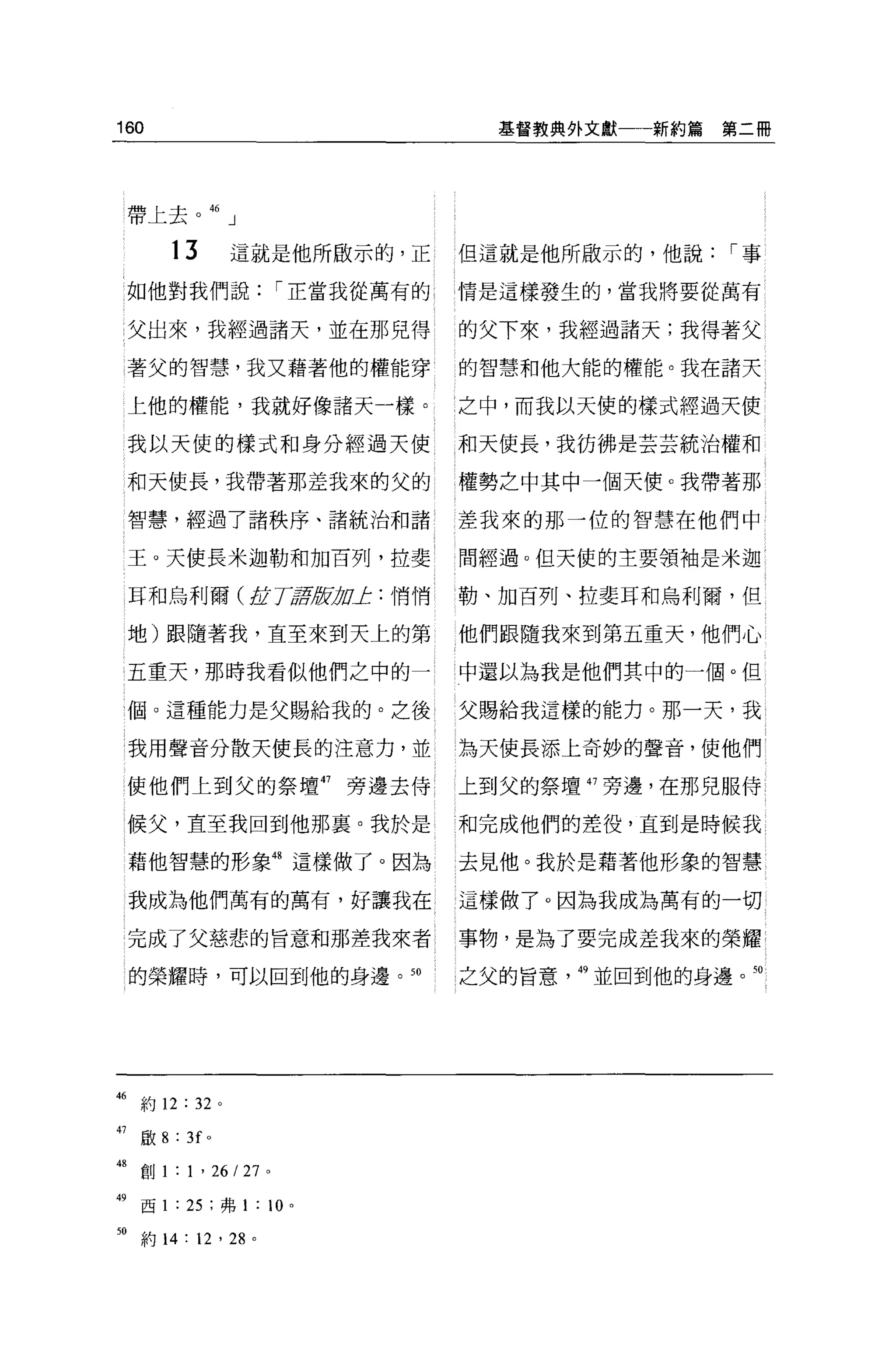 160                                    基督教典外文獻一一新約篇   第二冊




     帶上去。 46 」


         13          這就是他所歐示的，正      但這就是他所做示的，他說[""事
     如他對我們說[""正當我從萬有的                情是這樣發生的，當我將要從萬有


     父出來，我經過諸天，並在那兒得                 的父下來，我經過諸天;我得著父

     著父的智慧，我又藉著他的權能穿                 的智慧和他大能的權能。我在諸天

     上他的權能，我就好像諸天一樣。                 之中，而我以天使的樣式經過天使

     我以天使的樣式和身分經過天使                  和天使長，我彷彿是芸芸統治權和

     和天使長，我帶著那差我來的父的                 權勢之中其中一個天便。我帶著那

     智慧，經過了諸秩序、諸統治和諸                 差我來的那一位的智慧在他們中

     王。天使長米迦勒和加百列，拉斐                 間經過。但天使的主要領袖是米迦

     耳和烏利爾( 1JL TtÆ且fÞDJ: :悄悄        勒、加百列、拉斐耳和鳥利爾，但

     地)跟隨著我，直至來到天上的第                 他們跟隨我來到第五重天，他們心

     五重天，那時我看似他們之中的一                 中還以為我是他們其中的一個。但

     幅。這種能力是父賜給我的。之後                 父賜給我這樣的能力。那一天，我

     我用聲音分散天使長的注意力，並                 為天使長添上奇妙的聲音，使他們

     使他們上到父的祭壇 47             旁邊去侍   上到父的祭壇 47 旁邊，在那兒服侍

     候父，直至我回到他那里。我於是                 和完成他們的差役，直到是時候我

     藉他智慧的形象 48 這樣做了。因為              去見他。我於是藉著他形象的智慧

     我成為他們萬有的萬有，好讓我在                 這樣做了。因為我成為萬有的一切

     完成了父慈悲的旨意和那差我來者                 事物，是為了要完成差我來的榮耀

     的榮耀時，可以回到他的身邊。到                 之父的旨意   49 並回到他的身邊。到




46 約 12 : 32 。

47    歐 8 : 3f   0




48 創 1 : 1 ' 26/27    0




49 西 1 : 25 ;弗 1 : 10     0




m
      約 14: 12 '尬。
 