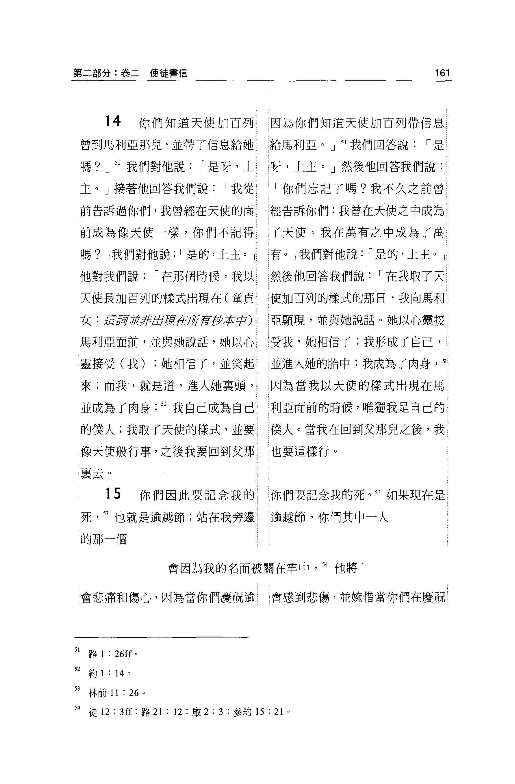 第二部分:卷二使徒書信                                            161




         14            你們知道天使加百列 l    因為你們知道天使加百列帶信息
     曾到馬利亞那兒，並帶了信息給她                  給馬利亞。」 51 我們回答說，-是


     嗎?」 51 我們對他說，-是呀，上               呀，上主。」然後他回答我們說:

     主。」接著他回答我們說，-我從                  「你們忘記了嗎?我不久之前曾

     前告訴過你們，我曾經在天使的面                  經告訴你們:我曾在天使之中成為

     前成為像天使一樣，你們不記得                   了天便。我在萬有之中成為了萬

     嗎? J 我們對他說: ，-是的，上主。」            有。」我們對他說: ，-是的，上主。」

     他對我們說，-在那個時候，我以                  然後他回答我們說，-在我取了天

     天使長加百列的樣式出現在(童貞                  使加百列的樣式的那日，我向馬利

     女:磊訝'jJfzlf!iJ房志房有伊拉cþ)          亞顯現，並與她說話。她以心靈接

     馬利亞面前，並與她說話，她以心                  受我，她相信了;我形成了自己，

     靈接受(我)             ;她相信了，並笑起     並進入她的胎中;我成為了肉身，里

     來;而我，就是道，進入她里頭，                  因為當我以天使的樣式出現在馬

     並成為了肉身              52 我自己成為自己   利亞面前的時候，唯獨我是自己的

     的僕人;我取了天使的樣式，並要 l                僕人。當我在回到父那兒之後，我

     像天使般行事，之後我要回到父那                  也要這樣行。

     襄去。

         15            你們因此要記念我的      你們要記念我的死。口如果現在是

     死   53 也就是逾越節;站在我旁邊              逾越節，你們其中一人

     的那一個


                         會因為我的名而被關在牢中       54 他將



     會悲痛和傷心，因為當你們慶祝逾                  會感到悲傷，並婉惜當你們在慶祝




51    路 1 : 26ff   0




52 約 1 : 14 。

53 林前 11 : 26 。

H 徒 12 : 3旺;路 21 : 12 ;歐 2:3; 參約 15 : 2 卜
 