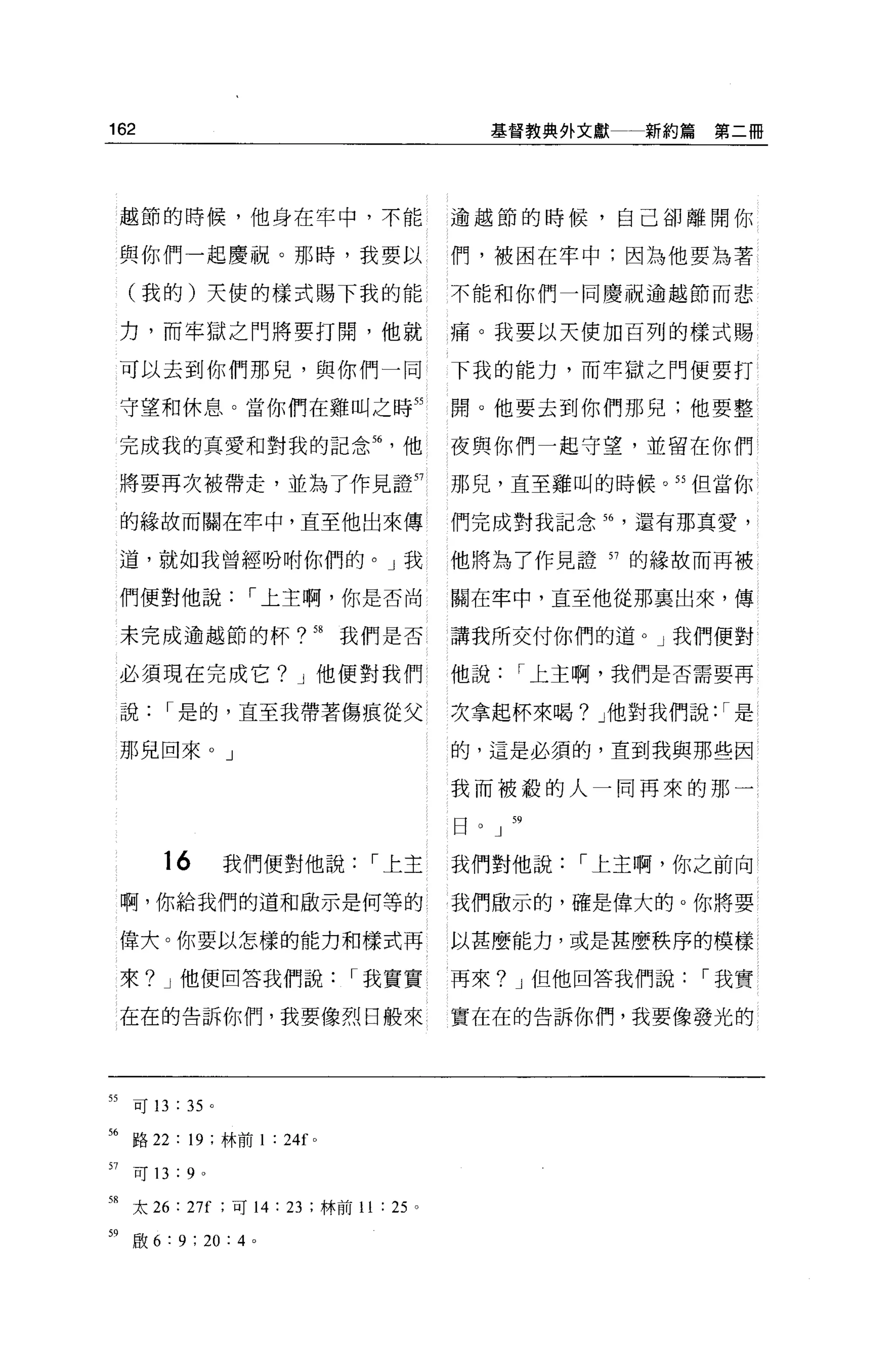 162                                           基督教典外文獻一新約篇第二冊




     越節的時候，他身在牢中，不能                       逾越節的時候，自己卻離開你

     與你們一起慶祝。那時，我要以                       們，被困在牢中;因為他要站著

     (我的)天使的樣式賜下我的能                       不能和你們一同慶祝逾越節而悲

     力，而牢獄之門將要打開，他就                       痛。我要以天使加百列的樣式賜

     可以去到你們那兒，與你們一同                       下我的能力，而牢獄之門便要打

     守望和休息。當你們在雞叫之時 55                    聞。他要去到你們那兒;他要整

     完成我的真愛和對我的記念 56              他       夜與你們一起守望，並留在你們

     將要再次被帶走，並為了作見證 57                    那兒，直至雞叫的時候。 55 但當你

     的緣故而關在牢中，直至他出來傳                      們完成對我記念 h 還有那真愛，

     道，就如我曾經吩咐你們的。」我                      他將為了作見證 57 的緣故而再被

     們便對他說，-上主啊，你是否尚                      關在牢中，直至他從那里出來，傳

     末完成逾越節的杯? 58              我們是否       講我所交付你們的道 o J 我們便對

     必須現在完成它? J 他便對我們                     他說，-上主啊，我們是否需要再

     說，-是的，直至我帶著傷痕從父                      次拿起杯來喝? J 他對我們說: ，-是

     那兒回來。」                               的，這是必須的，直到我與那些因

                                          我而被般的人一同再來的那一

                                          日   J   59



         16            我們便對他說，-上主         我們對他說，-上主啊，你之前向

     啊，你給我們的道和歐示是何等的                      我們敢示的，確是偉大的。你將要

     偉大。你要以怎樣的能力和樣式再                      以甚麼能力，或是甚麼秩序的模樣

     來? J 他便回答我們說，-我實實                    再來? J 但他回答我們說，-我實

     在在的告訴你們，我要像烈日般來                      實在在的告訴你們，我要像發光的




55   可 13   :   35 。

站路 22: 19 ;林前 1 : 24f      0




57   可 13   :9    0




58 太 26 : 27f ;可 14: 23 ;林前 11 : 25   0




59   殷 6 : 9 ; 20 : 4 。
 