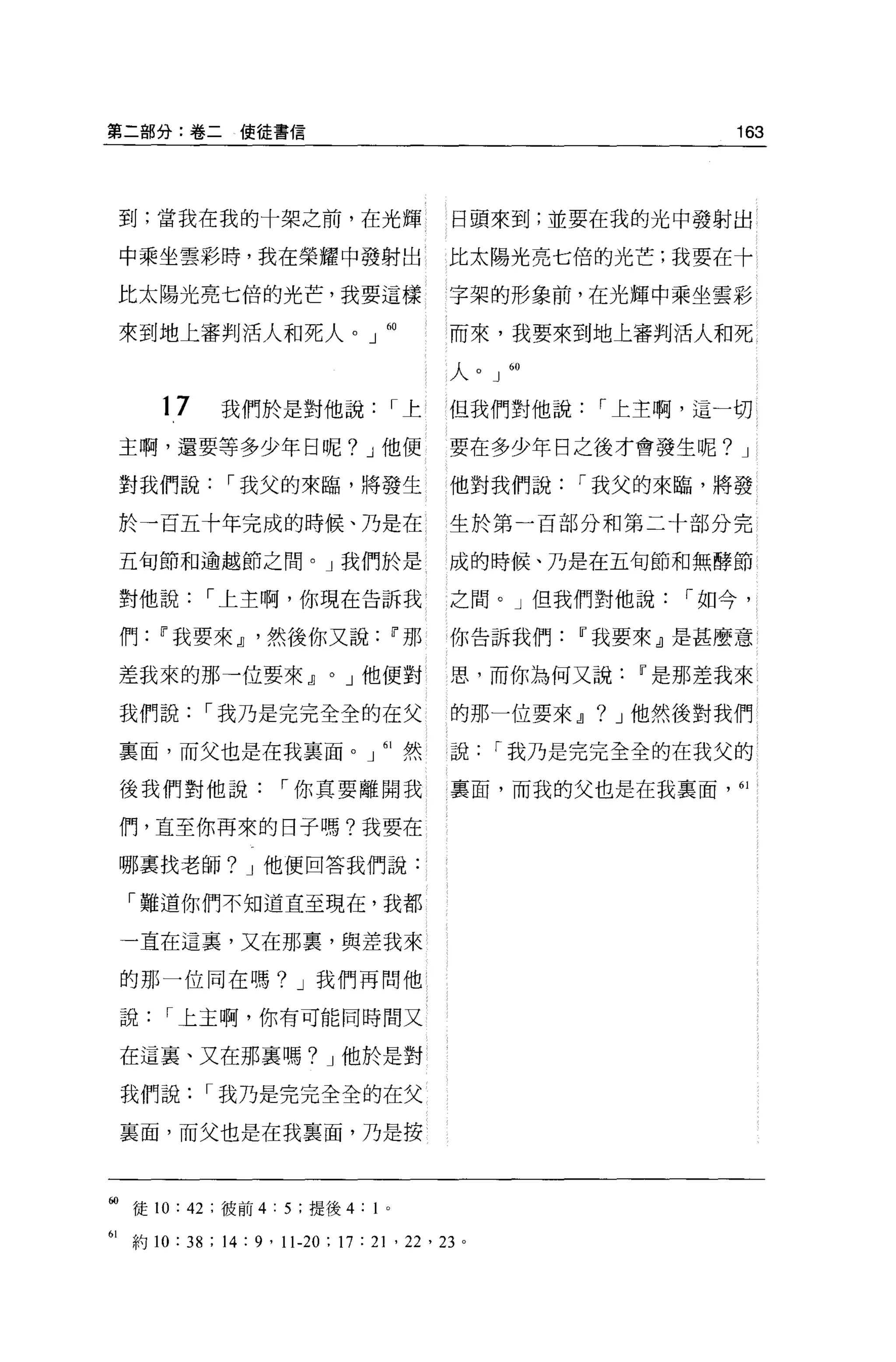 第二部分:卷二使徒書信                                                           163




 到:當我在我的十架之前，在光輝                             日頭來到;並要在我的光中發射出

 中乘坐雲彩時，我在榮耀中發射出                             比太陽光亮七倍的光芒;我要在十

 比太陽光亮七倍的光芒，我要這樣                             字架的形象前，在光輝中乘坐雲影

 來到地上審判活人和死人。」 60                            而來，我要來到地上審判活人和死

                                             人 o J   60


      17     我們於是對他說                  I上     但我們對他說        I 上主啊，這一切

 主啊，還要等多少年日呢? J 他便                           要在多少年日之後才會發生呢? J

 對我們說         I 我父的來臨，將發生                    他對我們說        I 我父的來臨，將發

 於一百五十年完成的時候、乃是在                             生於第一百部分和第二十部分完

 五旬節和逾越節之間。」我們於是                             成的時候、乃是在五旬節和無酵節

 對他說        I 上主啊，你現在告訴我                     之間。」但我們對他說            I 如今，

 們    11 我要來 JJ '然後你又說                11 那   你告訴我們        11 我要來』是甚麼意

 差我來的那一位要來 JJ              0   J 他便對         思，而你為何又說           11 是那差我來

 我們說       I 我乃是完完全全的在父                      的那一位要來 JJ     ?   J 他然後對我們

 稟面，而父也是在我襄面。」 61 然                          說   I 我乃是完完全全的在我父的

 後我們對他說              I 你真要離開我                稟面，而我的父也是在我稟面，“

 們，直至你再來的日子嗎?我要在

 哪稟找老師? J 他便回答我們說:

  「難道你們不知道直至現在，我都

 一直在這裹，又在那裹，與差我來

 的那一位同在嗎? J 我們再問他

 說     I 上主啊，你有可能同時間又

 在這襄、又在那襄嗎? J 他於是對

 我們說        I 我乃是完完全全的在父

 襄面，而父也是在我襄面，乃是按



岫徒 10: 42 :彼前 4:5: 提後 4: 1        0




61 約 10: 此: 14 : 9 ' 11-20 ; 17 : 2 卜泣， 23 。
 