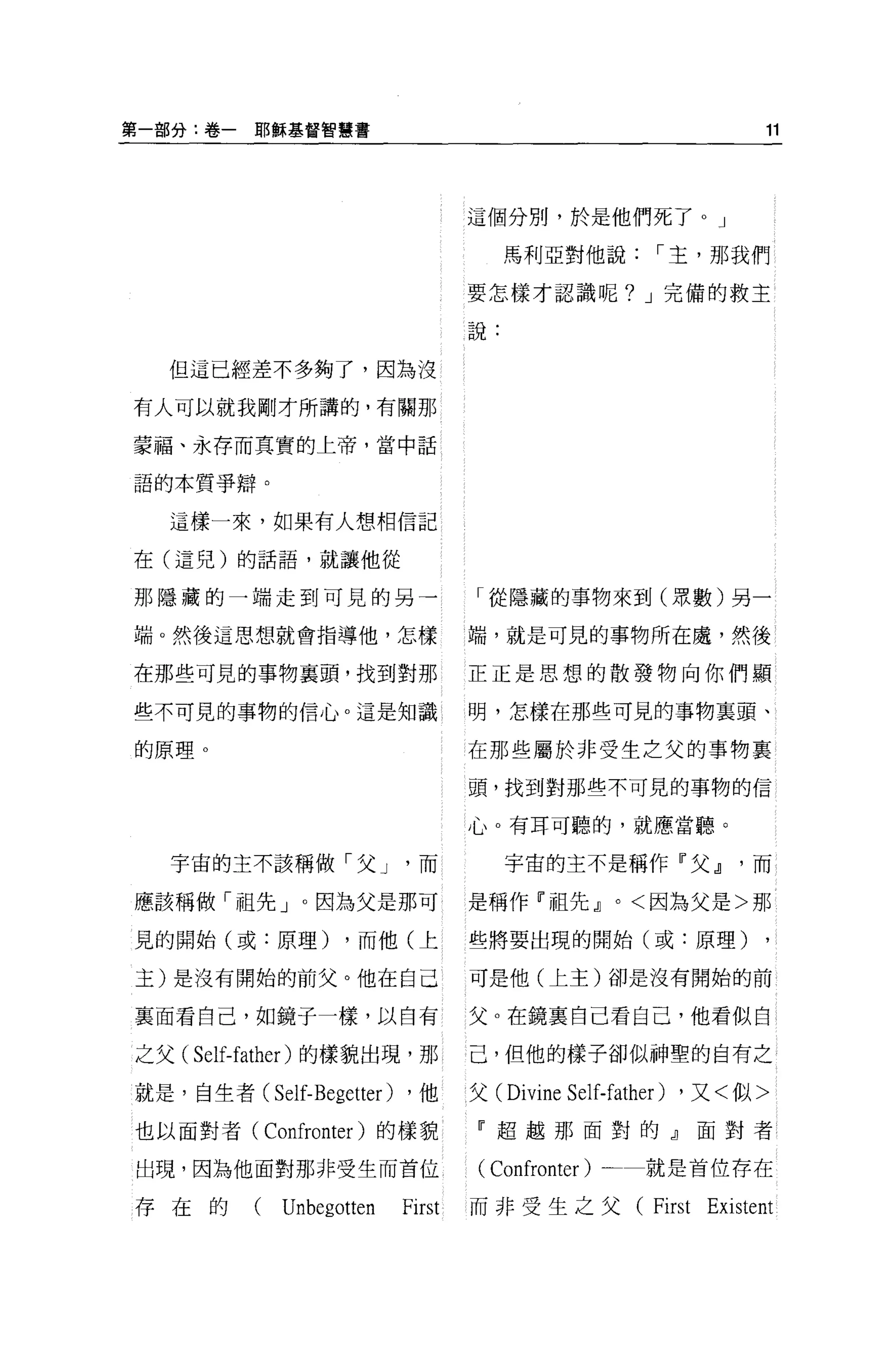 第一部分:卷-    I1ß 縣基督智慧書                                                   11




                                     這個分別，於是他們死了 o J

                                          馬利亞對他說，-主，那我們

                                     要怎樣才認識呢? J 完備的救主

                                     說:

  但這已經差不多夠了，因為沒

有人可以就我剛才所講的，有關那

蒙福、永存而其實的上帝，當中話

語的本質爭辯。

  這樣一來，如果有人想相信記

在(這兒)的話語，就讓他從

那隱藏的一端走到可見的另一                        「從隱藏的事物來到(眾數)另一

端。然後這思想就會指導他，怎樣                      端，就是可見的事物所在慮，然後

在那些可見的事物襄頭，找到對那                      正正是思想的散發物向你們顯

些不可見的事物的信心。這是知識                      明，怎樣在那些可見的事物里頭、

的原理 o                                在那些屬於非受生之父的事物襄

                                     頭，找到對那些不可見的事物的信

                                     心。有耳可聽的，就應當聽。

  宇宙的主不該稱做「父 J                 而          宇宙的主不是稱作『父 dl               而

應該稱做「祖先」。因為父是那可                      是稱作『祖先 dl        0   <因為父是>那

見的開始(或:原理)          ，而他(上            些將要出現的開始(或:原理)

主)是沒有開始的前父。他在自己                      可是他(上主)卻是沒有開始的前

襄面看自己，如鏡子一樣，以自有                      父。在鏡稟自己看自己，他看似白

之父(   Self-father )的樣貌出現，那           己，但他的樣子卻似神聖的自有之

就是，自生者(     Self-Begetter)   ，他      父 (Divine   Self-father)   ，又<似>

也以面對者(     Confronter )的樣貌           『超越那面對的』面對者

出現，因為他面對那非受生而首位                      ( Confronter )       就是首位存在

存在的(         Unbegotten      First   而非受生之父 (First               Existent
 