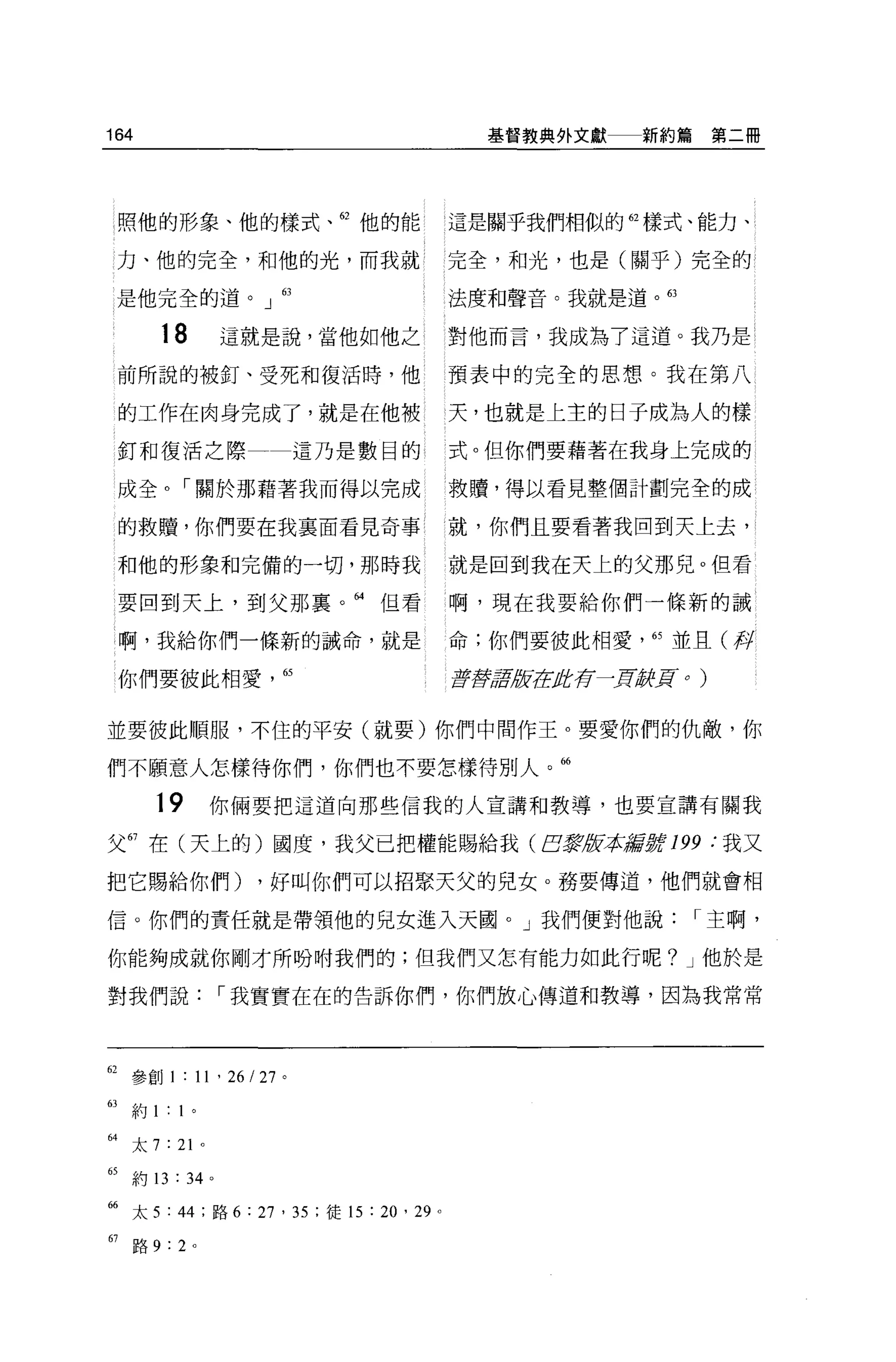 164                                          基督教典外文獻     新約篇第二冊




     照他的形象、他的樣式、但他的能                      這是關乎我們相似的自樣式、能力、

     力、他的完全，和他的光，而我就                      完全，和光，也是(關乎)完全的

 是他完全的道。」 63                              法度和聲音。我就是道。的

        18           這就是說，當他如他之           對他而言，我成為了這道。我乃是

     前所說的被釘、受死和復活時，他                      預表中的完全的思想。我在第八

     的工作在肉身完成了，就是在他被                      天，也就是上主的日子成為人的樣

     釘和復活之際                  這乃是數目的       式。但你們要藉著在我身上完成的

     成全。「關於那藉著我而得以完成                      救贖，得以看見整個計劃完全的成

     的救贖，你們要在我襄面看見奇事                      l 就，你們且要看著我回到天上去，

     和他的形象和完備的一切，那時我                      就是回到我在天上的父那兒。但看

     要回到天上，到父那襄。“但看                       啊，現在我要給你們一條新的誡

     啊，我給你們一條新的誡命，就是                      命;你們要彼此相愛'的並且(伴

     你們要彼此相愛            65                至于穿軍反ftEJft存~]!l;辭Ho)


並要彼此順服，不住的平安(就要)你們中間作王。要愛你們的仇敵，你

們不願意人怎樣待你們，你們也不要怎樣待別人。曲

        19       你倆要把這道向那些信我的人宣講和教導，也要宣講有關我

父 67 在(天上的)國度，我父已把權能賜給我 (EJ震版求辭撐 199 :我又

把它賜給你們)                ，好叫你們可以招緊天父的兒女。務要傳道，他們就會相

信。你們的責任就是帶領他的見女進入天圓。」我們便對他說                                   I 主啊，

你能夠成就你剛才所吩咐我們的;但我們又怎有能力如此行呢? J 他於是

對我們說                 I 我實實在在的告訴你們，你們放心傳道和教導，因為我常常




62 參創 1 : 11 ' 26 I 27 。

的約 1: 1 。

“太 7 : 21 。
65   約 13 : 34   0




66 太 5: 44 ;路 6 : 27 ' 35 ;徒的:鉤， 29   0




67   路 9:2 。
 