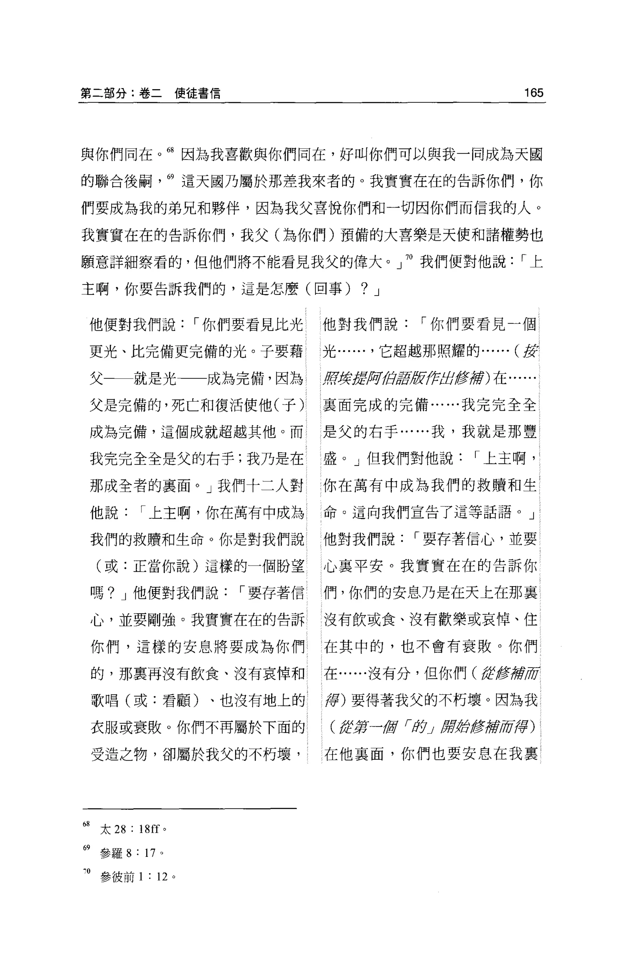 第二部分:卷二使徒書信                                                  165



與你們同在。甜因為我喜歡與你們同在，好叫你們可以與我一同成為天圓

的聯合後繭                69 這天國乃屬於那差我來者的。我實實在在的告訴你們，你

們要成為我的弟兄和夥伴，因為我父喜悅你們和一切因你們而信我的人 O

我實實在在的告訴你們，我父(為你們)預備的大喜樂是天使和諸權勢也

願意詳細察看的，但他們將不能看見我父的偉大。」神我們便對他說                               r上

主啊，你要告訴我們的，這是怎麼(回事)                     ?   J


     他便對我們說            r 你們要看見比光   他對我們說        r 你們要看見一個

     更光、比完備更完備的光。子要藉               光...... ，它超越那照耀的... ... (皮:

     父一一就是光一一成為完備，因為 l             車宇撐搓:可位軍居ffJ::!i!重要將)在......

     父是完備的，死亡和復活使他(子)              里面完成的完備......我完完全全

     成為完備，這個成就超越其他。而               是父的右手......我，我就是那豐

     我完完全全是父的右手;我乃是在               盛。」但我們對他說           r 上主啊，

     那成全者的里面。」我們十二人對               你在萬有中成為我們的救贖和生

     他說      r 上主啊，你在萬有中成為         命 O 這向我們宣告了這等話語。 J

     我們的救贖和生命。你是對我們說               他對我們說        r 要存著信心，並要

     (或:正當你說)這樣的一個盼望               心襄平安。我實實在在的告訴你

     嗎? J 他便對我們說          r 要存著信   們，你們的安息乃是在天上在那襄

     心，並要剛強。我實實在在的告訴               沒有飲或食、沒有歡樂或哀悼、住

     你們，這樣的安息將要成為你們                在其中的，也不會有衰敗。你們

     的，那稟再沒有飲食、沒有哀悼和               在......沒有分，但你們 ({fte輝府

     歌唱(或:看顧)、也沒有地上的               譯)要得著我父的不朽壞。因為我

     衣服或衰敗。你們不再屬於下面的                (結第一fli/ í身J 府對修辭/宵譯)

     受造之物，卻屬於我父的不朽壤，               在他襄面，你們也要安息在我稟




68   太 28 : 18[[ 。

69 參羅 8 : 17 。

 。參彼前 1 : 12 。
 