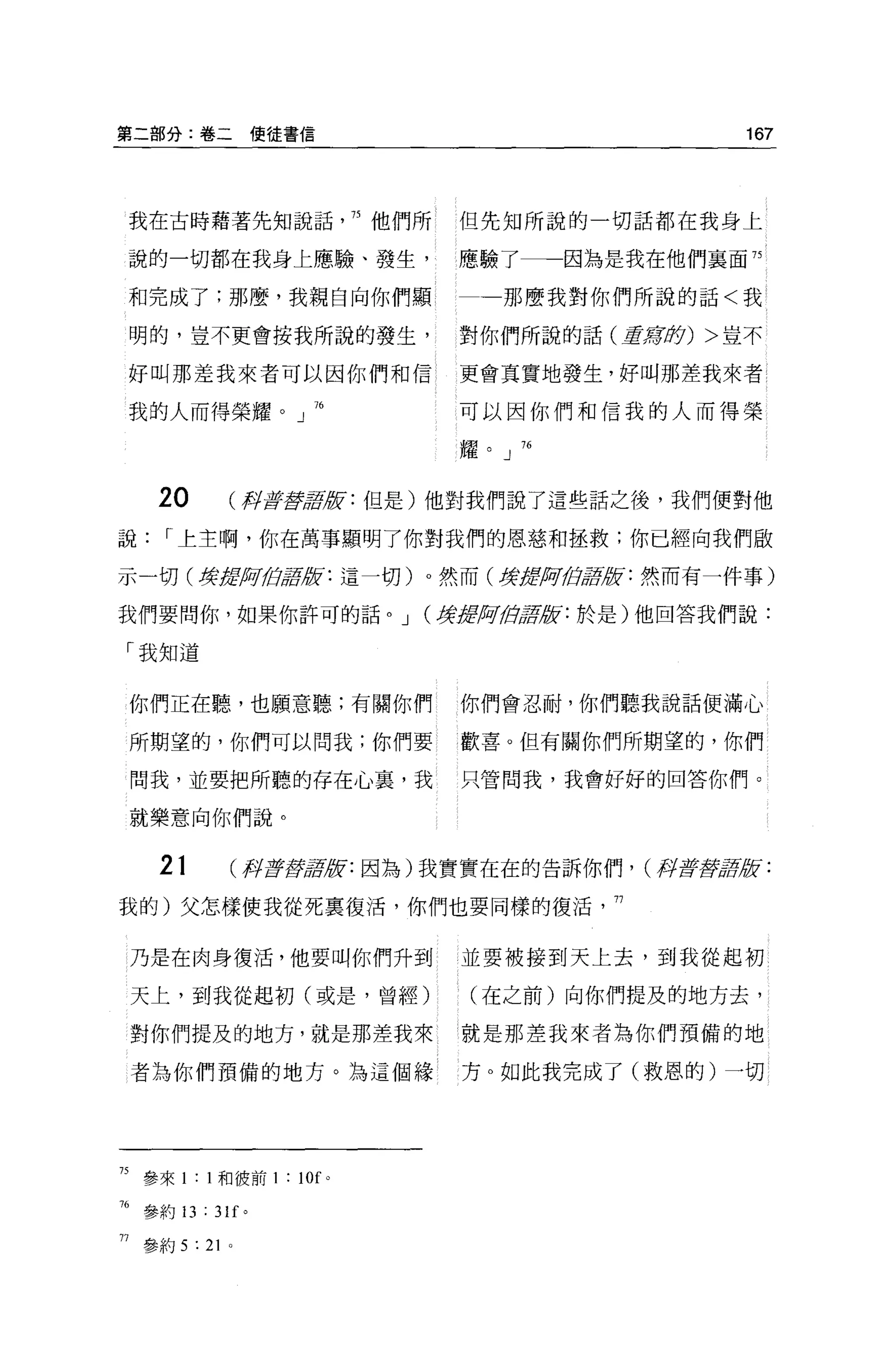 第二部分:卷二使徒書信                                         167



 我在古時藉著先知說話                75 他們所   但先知所說的一切話都在我身上

說的一切都在我身上應驗、發生，                     應驗了一一因為是我在他們裹面 75

和完成了;那麼，我親自向你們顯                        那麼我對你們所說的話<我

 明的，豈不更會按我所說的發生，                    對你們所說的話(主席身) >豈不

 好叫那差我來者可以因你們和信                     更會其實地發生，好叫那差我來者

 我的人而得榮耀。」 76                       可以因你們和信我的人而得榮

                                    耀。」 76



    20           再IS草草版:但是)他對我們說了這些話之後，我們便對他

說    r 上主啊，你在萬事顯明了你對我們的恩慈和拯救;你已經向我們毆

示一切(撐按照位曾被:這一切)。然而(身后ttßii!白居歧:然而有一件事)

我們要問你，如果你許可的話。 J                (撐扭肋骨2版:於是)他回答我們說:

「我知道


 你們正在聽，也願意聽;有關你們                    你們會忍耐，你們聽我說話便滿心

 所期望的，你們可以問我;你們要                    歡喜。但有關你們所期望的，你們

 問我，並要把所聽的存在心裹，我                    只管問我，我會好好的回答你們。

 就樂意向你們說。


    21       (再f京戲哥拉f: 因為)我實實在在的告訴你們， (月至于揮軍腔:

我的)父怎樣使我從死稟復活，你們也要同樣的復活，行


 乃是在肉身復活，他要叫你們升到                    並要被接到天上去，到我從起初

 天上，到我從起初(或是，曾經)                    (在之前)向你們提及的地方去，

 對你們提及的地方，就是那差我來                    就是那差我來者為你們預備的地

 者為你們預備的地方。為這個緣                     方。如此我完成了(救恩的)一切




75 參來 1: 1 和彼前 1 : 10f 。

而參約 13 : 3lf 。

鬥參約 5 : 21   0
 