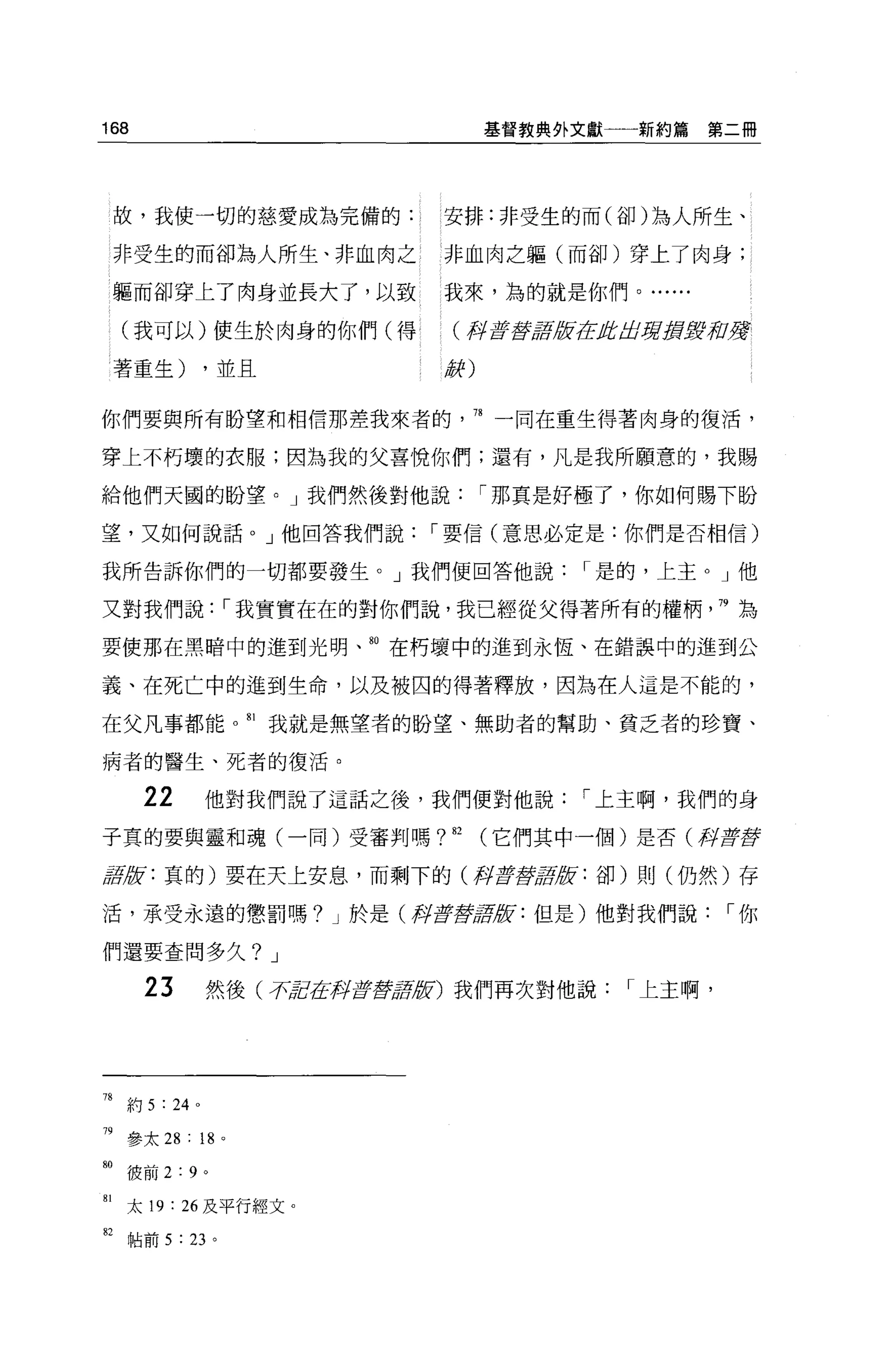168                                     基督教典外文獻一一新約篇    第二冊




 故，我使一切的慈愛成為完備的:                   安排:非受生的而(卻)為人所生、

 非受生的而卻為人所生、非血肉之                   非血肉之軀(而卻)穿上了肉身;

 軀而卻穿上了肉身並長大了，以致                   我來，為的就是你們。...

  (我可以)使生於肉身的你們(得                   (再t6 l!t 版在身居葬身身高U穿
                                            lF

 著重生)           ，並且                辭)


你們要與所有盼望和相信那差我來者的                    78 一同在重生得著肉身的復活，

穿上不朽壞的衣服;因為我的父喜悅你們;還有，凡是我所願意的，我賜

給他們天圓的盼望。」我們然後對他說                       I 那真是好極了，你如何賜下盼

望，又如何說話。」他回答我們說                   I 要信(意思必定是:你們是否相信)

我所告訴你們的一切都要發生。」我們便回答他說                         I 是的，上主。」他

又對我們說            I 我實實在在的對你們說，我己經從父得著所有的權柄                  79 為

要使那在黑暗中的進到光明、曲在朽壞中的進到永恆、在錯誤中的進到公

義、在死亡中的進到生命，以及被囚的得著釋放，因為在人這是不能的，

在父凡事都能。叫我就是無望者的盼望、無助者的幫助、貧乏者的珍寶、

病者的醫生、死者的復活。

      22        他對我們說了這話之後，我們便對他說             I 上主啊，我們的身

子真的要與靈和魂(一同)受審判嗎?也(它們其中一個)是否(梓揮揮

車版:真的)要在天上安息，而剩下的(月2聲清版:卻)則(仍然)存

活，承受永遣的懲罰嗎? J 於是(月書畫'!t 版:但是)他對我們說
                      9J                                    I你

們還要查間多久? J

      23        然後( :r'ti1.在押古至于tlflt!i) 我們再次對他說   I 上主啊，




78 約 5 : 24 。

神參太 28 : 18      0




帥彼前     2:9 。
81 太 19 : 26 及平行經文。
但帖前 5 : 23 。
 