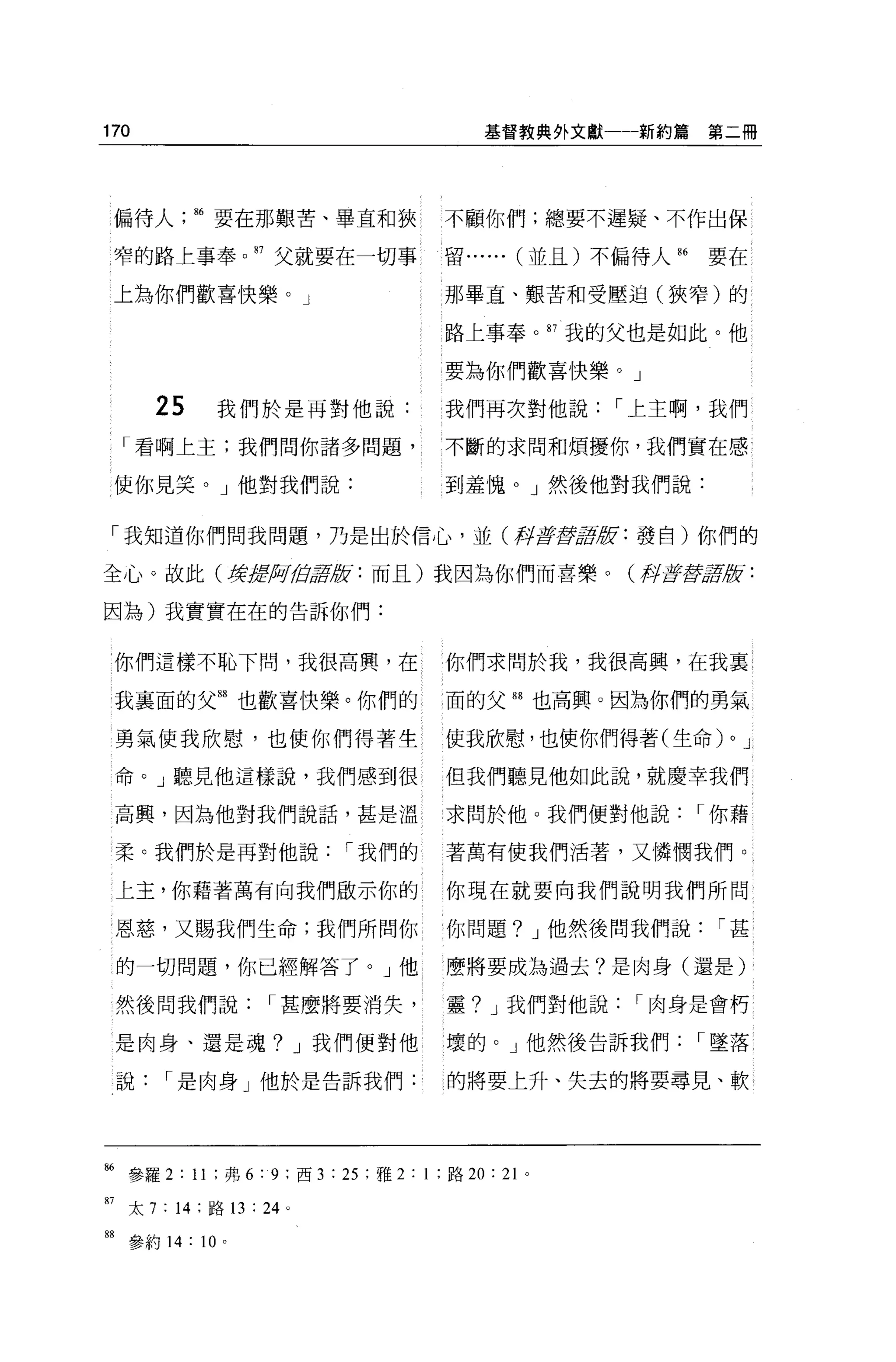 170                                        基督教典外文獻一一新約篇       第二冊




 偏待人       86 要在那艱苦、畢宜和狹               不顧你們;總要不遲疑、不作出保

 窄的路上事奉。 87 父就要在一切事                    留... ... (並且)不偏待人 86   要在

 上為你們歡喜快樂。」                            那畢宜、艱苦和受壓迫(狹窄)的

                                       路上事奉。 87 我的父也是如此。他

                                       要為你們歡喜快樂。」

      25      我們於是再對他說:                我們再次對他說       I 上主啊，我們
  「看啊上主;我們問你諸多問題，                      不斷的求間和煩擾你，我們實在感

 使你見笑。」他對我們說:                          到羞愧。」然後他對我們說:


「我知道你們問我問題，乃是出於信心，並(再fEF主義軍版:發自)你們的

全心。故此(撐措月加;講版:而且)我因為你們而喜樂。(月至于截至亨腔:

因為)我實實在在的告訴你們:


 你們這樣不恥下問，我很高興，在                       你們求間於我，我很高興，在我里

 我襄面的父間也歡喜快樂。你們的                       面的父間也高興。因為你們的勇氣

 勇氣使我欣慰，也使你們得著生                        使我欣慰，也使你們得著(生命)          0   J

 命。」聽見他這樣說，我們感到很                       但我們聽見他如此說，就慶幸我們

 高興，因為他對我們說話，甚是溫                       求問於他。我們便對他說            I 你藉

 柔。我們於是再對他說                I 我們的       著萬有使我們活著，又憐憫我們。

 上玉，你藉著萬有向我們做示你的                       你現在就要向我們說明我們所問

 恩慈，又賜我們生命;我們所問你                       你問題? J 他然後問我們說          I甚

 的一切問題，你已經解答了。」他                       麼將要成為過去?是肉身(還是)

 然後問我們說              I 甚麼將要消失，         靈? J 我們對他說     I 肉身是會朽

 是肉身、還是魂? J 我們便對他                      壞的。」他然後告訴我們            I 墜落

 說     I 是肉身」他於是告訴我們:                  的將要上升、失去的將要尋見、軟




86 參羅 2 : 11 ;弗 6:9; 西 3 : 25 ;雅 2: 1 ;路 20 : 2 卜

87 太 7 : 14 ;路 13 : 24 。

開參約 14 : 10    0
 