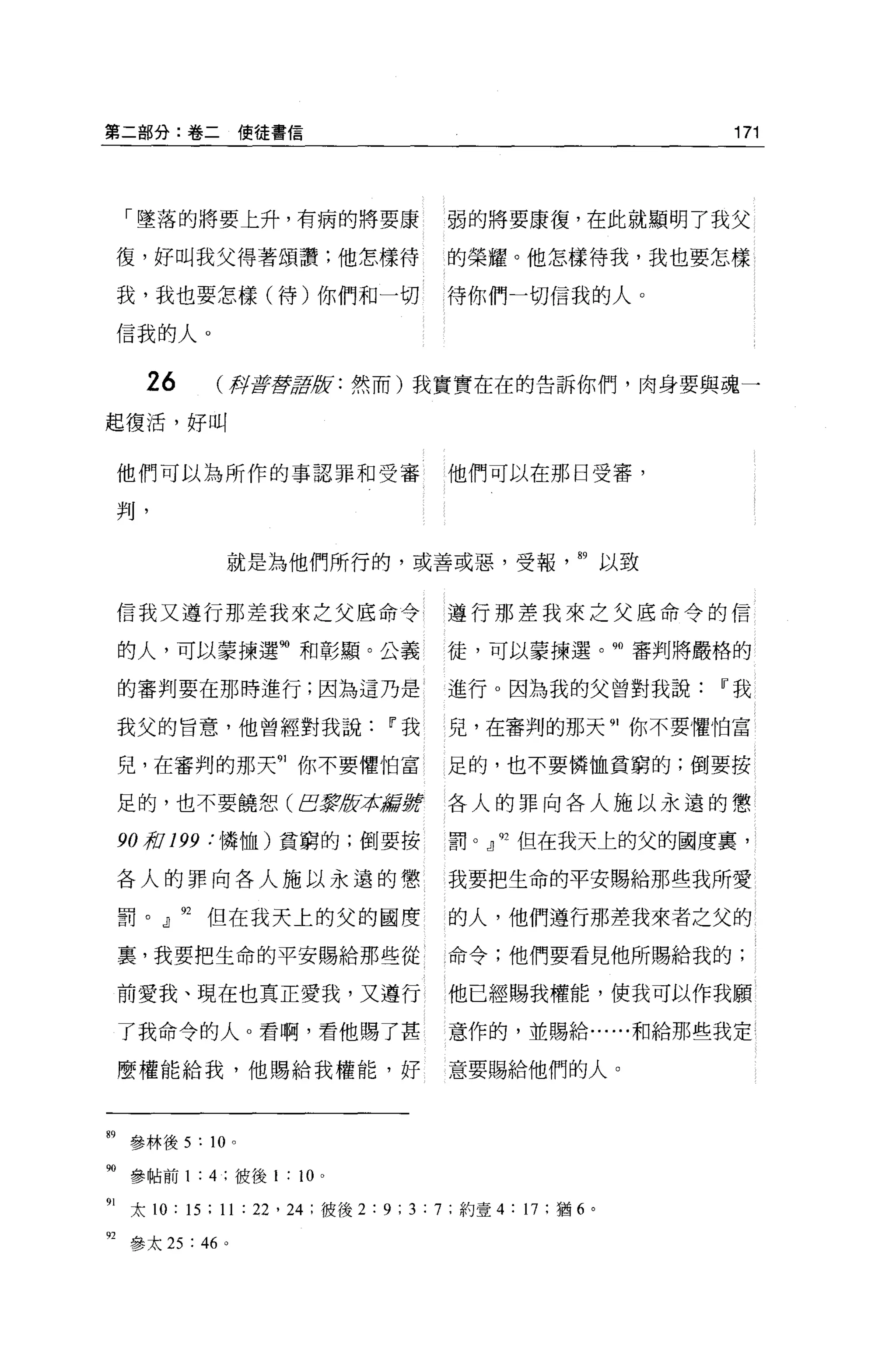 第二部分:卷二使徒書信                                                       171




     「墜落的將要上升，有病的將要康                       弱的將要康復，在此就顯明了我父

     復，好叫我父得著頌讚;他怎樣待                       的榮耀。他怎樣待我，我也要怎樣

     我，我也要怎樣(待)你們和一切                       待你們一切信我的人。

     信我的人。


      26       (押著藏語腔:然而)我實實在在的告訴你們，肉身要與魂一

起復活，好叫


     他們可以為所作的事認罪和受審                        他們可以在那日受審，

     判，


                就是為他們所行的，或善或惡，受報                          89 以致


     信我又遵行那差我來之父底命令                        遵行那差我來之父底命令的信

     的人，可以事揀選捕和彰顯。公義                       徒，可以蒙揀選。 90 審判將巖格的

     的審判要在那時進行;因為這乃是                       進行。因為我的父曾對我說IT'我

     我父的旨意，他曾經對我說IT'我                      兒，在審判的那天 91 你不要懼怕富

     兒，在審判的那天 91 你不要懼怕富                    足的，也不要憐恤貧窮的;倒要按

     足的，也不要饒恕 (EJ表被拉諾言撐                    各人的罪向各人施以永遠的懲

     90 棺 199 :憐恤)貧窮的;倒要按                  罰。』 92 但在我天上的父的國度裹，

     各人的罪向各人施以永遠的懲                         我要把生命的平安賜給那些我所愛

     罰。 J 92 但在我天上的父的國度                    的人，他們遵行那差我來者之父的

     裹，我要把生命的平安賜給那些從                       命令;他們要看見他所賜給我的;

     前愛我、現在也真正愛我，又遵行                       他已經賜我權能，使我可以作我願

     了我命令的人。看啊，看他賜了甚                       意作的，並賜給......和給那些我定

     麼權能給我，他賜給我權能，好                        意要賜給他們的人。




明參林後 5 : 10      0




90 參帖前 1 : 4 ;彼後 1 ; 10    0




91   太 10 ; 15 ; 11 :泣， 24 ;彼後 2 ; 9; 3 ; 7 ;約壹 4 ; 17 ;猶 6 。

目參太 25 ;“。
 