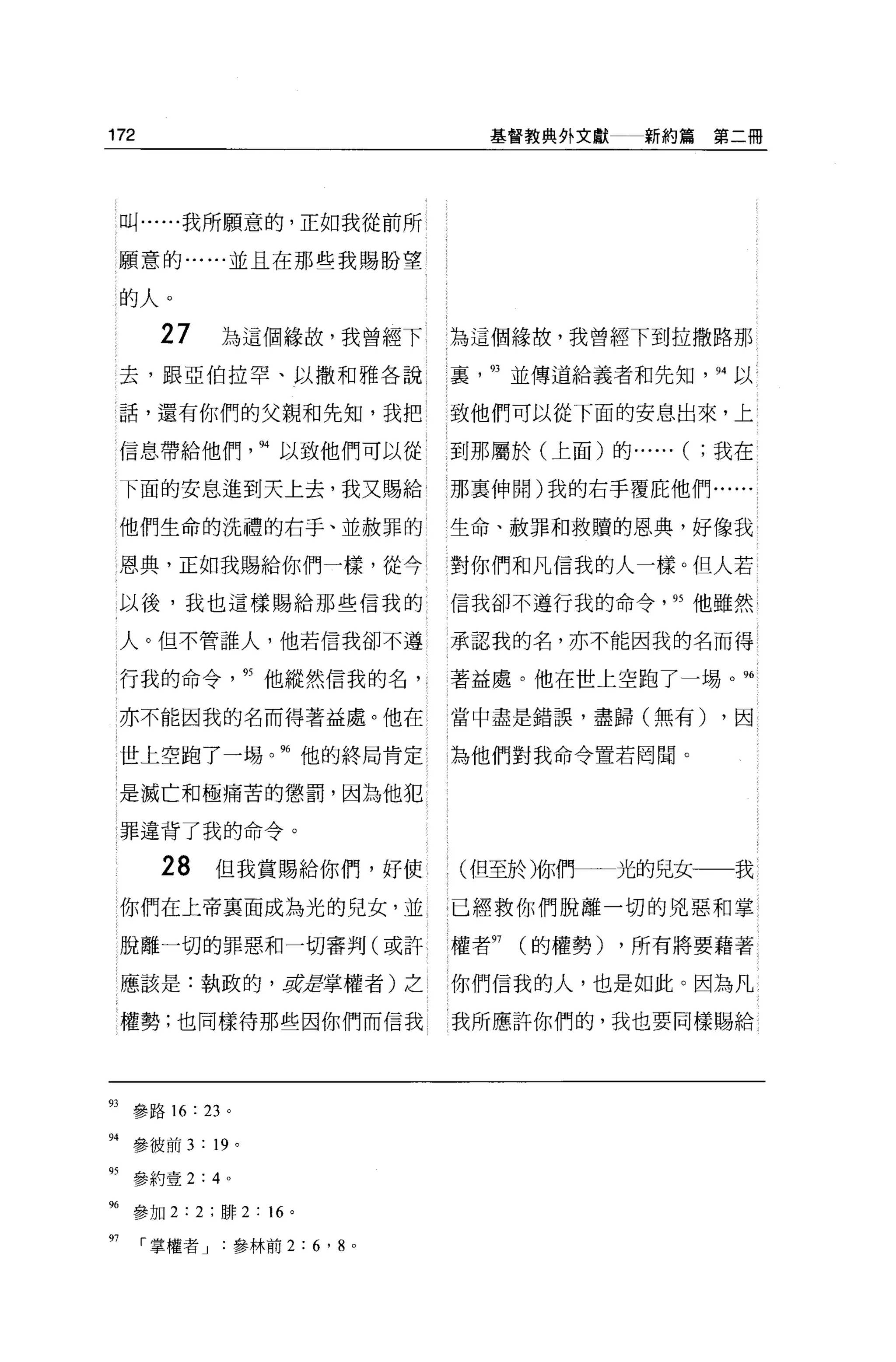 172                               基督教典外文獻     新約篇第二冊




     叫......我所願意的，正如我從前所

     願意的......並且在那些我賜盼望

     的人。
       27    為這個緣故，我曾經下       為這個緣故，我曾經下到拉撒路那
     去，跟亞伯拉罕、以撒和雅各說           裹   93 並傳道給義者和先知， 94 以

     話，還有你們的父親和先知，我把          致他們可以從下面的安息出來，上

     信息帶給他們尺以致他們可以從           到那屬於(上面)的.. ....   (   ;我在

     下面的安息進到天上去，我又賜給          那里伸開)我的右手覆庇他們......

     他們生命的洗禮的右手、並赦罪的          生命、赦罪和救贖的恩典，好像我

     恩典，正如我賜給你們一樣，從今          對你們和凡信我的人一樣。但人若

     以後，我也這樣賜給那些信我的           信我卻不遵行我的命令， 95 他雖然

     人。但不管誰人，他若信我卻不遵          承認我的名，亦不能因我的名而得

     行我的命令      95 他縱然信我的名，   著益處。他在世上空跑了一埸 o          96


     亦不能因我的名而得著益處。他在          當中盡是錯誤，盡歸(無有)           ，因

     世上空跑了一埸。何他的終局肯定          l 為他們對我命令置若罔聞。

     是滅亡和極痛苦的懲罰，因為他犯

     罪違背了我的命令。

       28   但我賞賜給你們，好使        (但至於淋們         光的兒女一一我
     你們在上帝襄面成為光的兒女，並          已經救你們脫離一切的兇惡和掌

     脫離一切的罪惡和一切審判(或許          權者97   (的權勢)   ，所有將要藉著

     應該是:執政的 '~Æ掌權者)之         你們信我的人，也是如此。因為凡

     權勢;也同樣待那些因你們而信我          我所應許你們的，我也要同樣賜給




的參路 16 : 23 。

"參彼前 3 : 19 。
叮參約壹 2:4 。

96 參加 2:2; 排 2: “。
97    掌權者參林前 2:6 ， 8 。
 