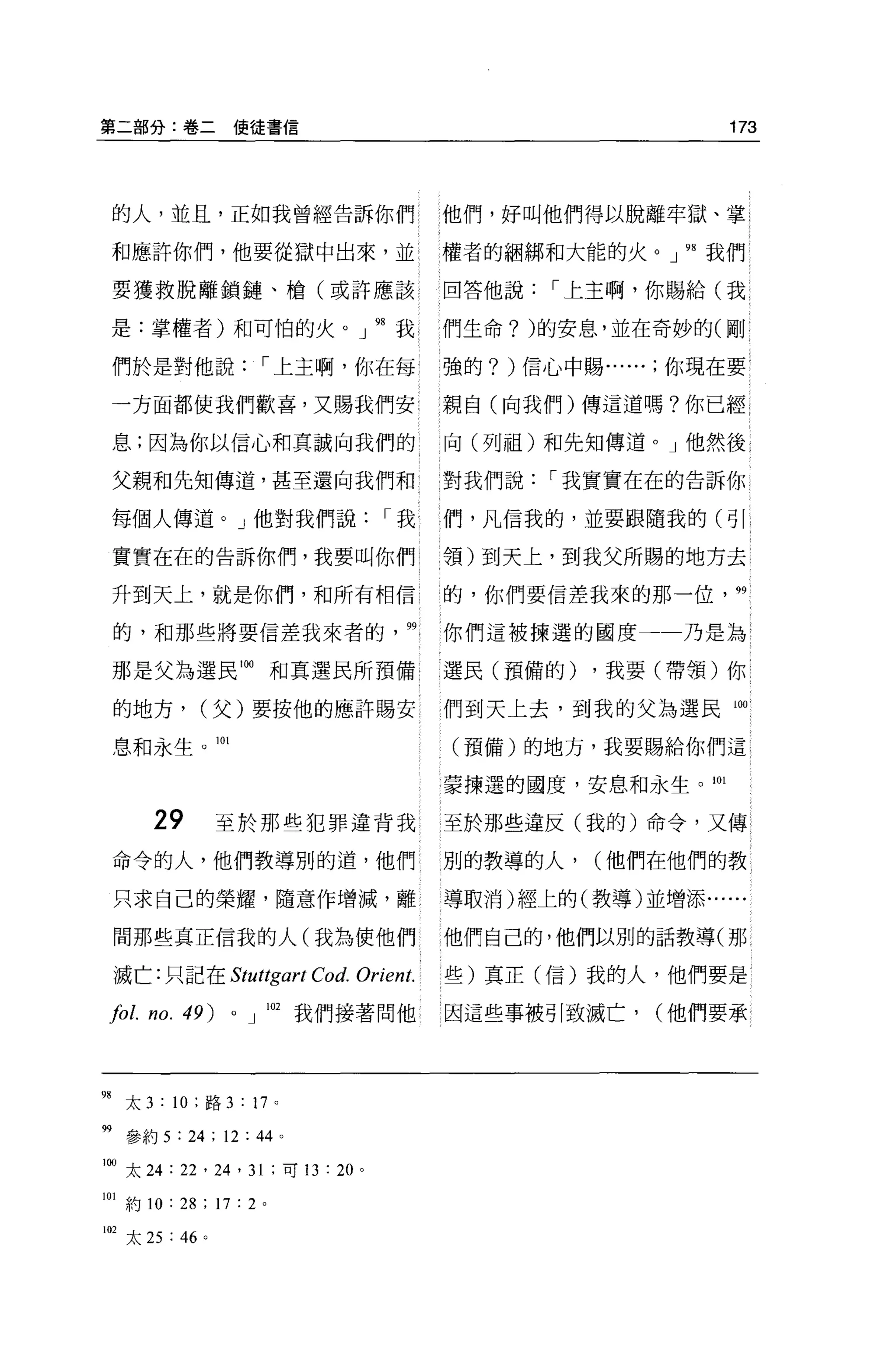 第二部分:卷二使徒書信                                                     173




 的人，並且，正如我曾經告訴你們                             他們，好叫他們得以脫離牢獄、掌 i

 和應許你們，他要從獄中出來，並                             權者的細綁和大能的火。」 98 我們

 要獲救脫離鎖鏈、槍(或許應該                              回答他說   ï 上主啊，你賜給(我

 是:掌權者)和可怕的火。」 98 我                          們生命? )的安息，並在奇妙的(剛

 們於是對他說                ï 上主啊，你在每             強的? )信心中賜你現在要

 一方面都使我們歡喜，又賜我們安                             親自(向我們)傳這道嗎?你已經 1

 息;因為你以信心和真誠向我們的                             向(列祖)和先知傳道 o J 他然後

 父親和先知傳道，甚至還向我們和                             對我們說   ï 我實實在在的告訴你

 每個人傳道。」他對我們說                          ï我    們，凡信我的，並要跟隨我的(司|

 實實在在的告訴你們，我要叫你們 l                           領)到天上，到我父所賜的地方去

 升到天上，就是你們，和所有相信                             的，你們要信差我來的那一位，     99


 的，和那些將要信差我來者的                          99   你們這被揀選的國度       乃是為

 那是父為選民附和真選民所預備                              l 選民(預備的)   ，我要(帶領)你

 的地方，         (父)要按他的應許賜安                    們到天上去，到我的父為選民間

 息和永生。 101                                   (預備)的地方，我要賜給你們這

                                             蒙揀選的國度，安息和永生。 m

        29        至於那些犯罪違背我                  至於那些違反(我的)命令，又傳
 命令的人，他們教導別的道，他們                             別的教導的人，     (他們在他們的教

 只求自己的榮耀，隨意作增滅，離                             導取消)經上的(教導)並增添......

 間那些真正信我的人(我為使他們                             他們自己的，他們以別的話教導(那

 滅亡:只記在 Stuttgart          Co d. Orient.     些)真正(信)我的人，他們要是

 101. no. 49)      0   J 叫我們接著問他             因這些事被引致滅亡，     (他們要承




98 太 3 : 10 ;路 3 : 17 。

呻參約 5 : 24 ; 12 :“。
1的太 24 : 22 ' 24 ' 31 ;可 13 : 20   0




m
    約 10 : 28 ; 17 : 2 。
102 太 25 : 46 。
 