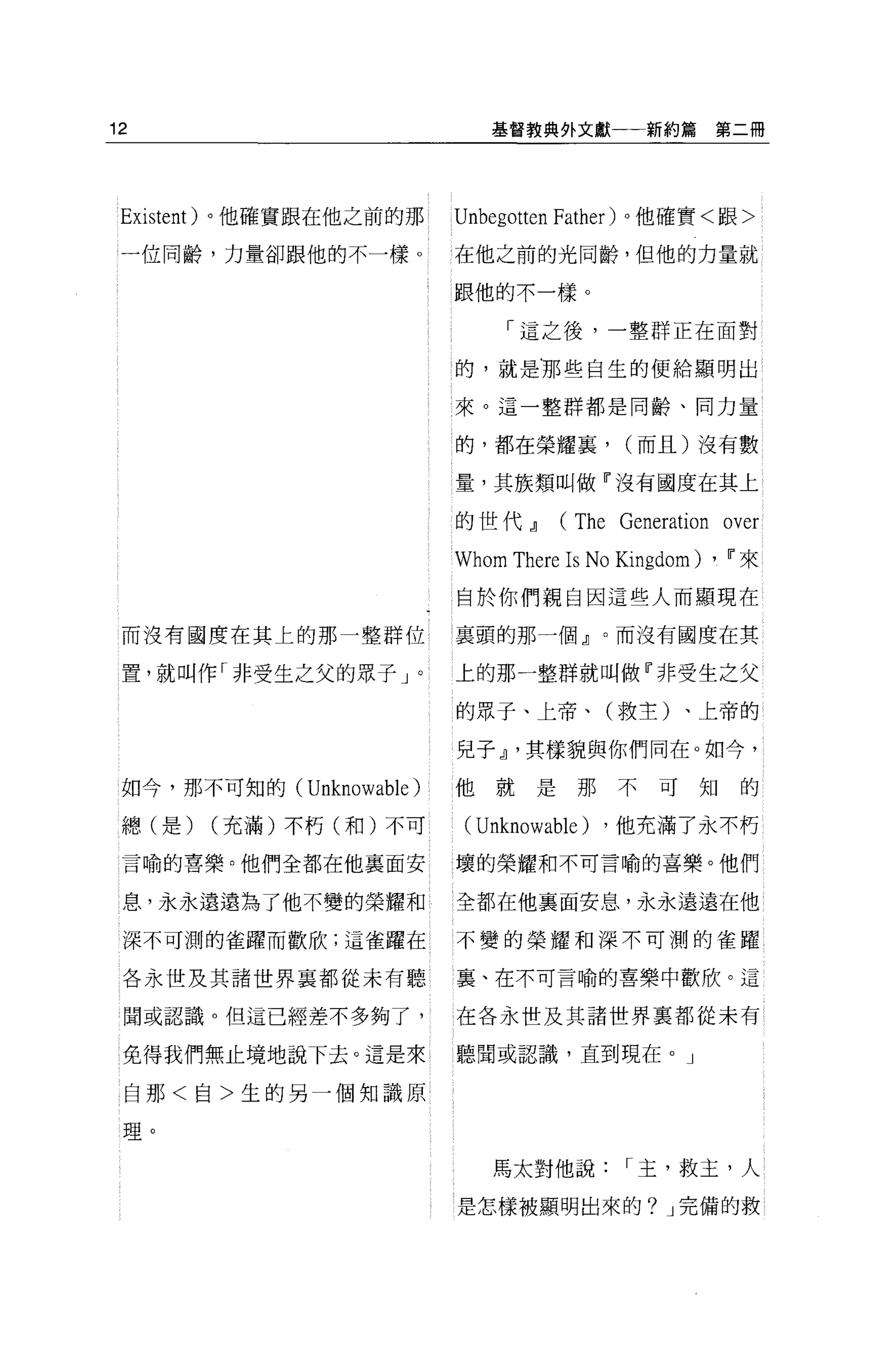 12                             基督教典外文獻一←新約篇           第二冊




 Existent) 。他確實跟在他之前的那      Unbegott巴n Father) 。他確實<跟>

 一位同齡，力量卻跟他的不一樣。            在他之前的光同齡，但他的力量就

                            跟他的不一樣。

                                 「這之後，一整群正在面對

                            的，就是那些自生的便給顯明出

                            來。這一整群都是同齡、同力量


                            的，都在榮耀裹，         (而且)沒有數

                            量，其族類叫做『沒有國度在其上

                            的世代~      (The Generation over
                            Whom There Is No Kingdom) ,   Ii'來

                            自於你們親自因這些人而顯現在

 而沒有國度在其上的那一整群位             襄頭的那一個』。而沒有國度在其

 置，就叫作「非受生之父的眾子」。           上的那一整群就叫做『非受生之父

                            的眾子、上帝、(救主)、上帝的

                            兒子~ ，其樣貌與你們同在。如今，

 如今，那不可知的 (Unknowable   )   他就是那不可知的

 總(是)   (充滿)不朽(和)不可          (Unknowable)   ，他充滿了永不朽

 言喻的喜樂。他們全都在他襄面安            壞的榮耀和不可言喻的喜樂。他們

 息，永永遠遠為了他不變的榮耀和            全都在他襄面安息，永永遠遠在他

 深不可測的雀躍而歡欣;這雀躍在            不變的榮耀和深不可測的雀躍

 各永世及其諸世界襄都從未有聽             襄、在不可言喻的喜樂中歡欣。這

 間或認識 o 但這已經差不多夠了，          在各永世及其諸世界真都從未有

 免得我們無止境地說下去。這是來            聽聞或認識，直到現在。」

 自那<自>生的另一個知識原

 理。

                               馬太對他說         I 主，救主，人

                            是怎樣被顯明出來的? J 完備的救
 