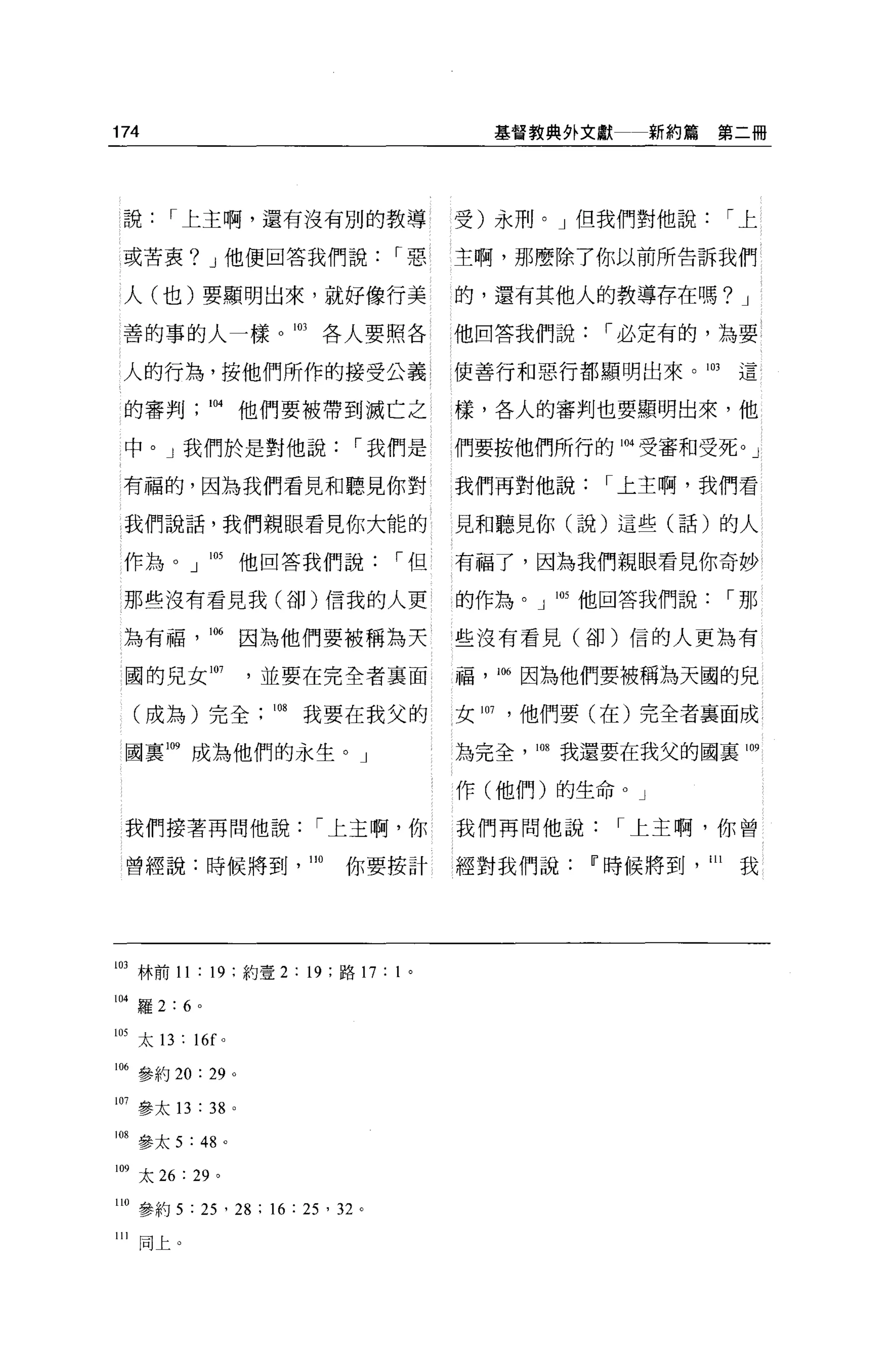 174                                                 基督教典外文獻    新約篇第二冊




 說     I 上主啊，還有沒有別的教導                             受)永刑。」但我們對他說             I上

 或苦衷? J 他便回答我們說                             I惡    主啊，那麼除了你以前所告訴我們

 人(也)要顯明出來，就好像行美                                  的，還有其他人的教導存在嗎? J

 善的事的人一樣。 103                         各人要照各       他回答我們說   I 必定有的，為要

 人的行為，按他們所作的接受公義                                  使善行和惡行都顯明出來。 103         這

 的審判個他們要被帶到滅亡之                                    樣，各人的審判也要顯明出來，他

 中。」我們於是對他說                               I 我們是   們要按他們所行的 1個受審和受死。」

 有福的，因為我們看見和聽見你對                                  我們再對他說   I 上主啊，我們看

 我們說話，我們親眼看見你大能的                                  見和聽見你(說)這些(話)的人

 作為。」 105                    他回答我們說         I但    有福了，因為我們親眼看見你奇妙

 那些沒有看見我(卻)信我的人吏                                  的作為。」 105 他回答我們說         I那

 為有福           106           因為他們要被稱為天            些沒有看見(卻)信的人更為有

 國的兒女 I肘                     ，並要在完全者稟面            福， 106 因為他們要被稱為天國的兒

  (成為)完全                      108   我要在我父的        女 107 ，他們要(在)完全者襄面成

 國稟 m 成為他們的永生。」                                   為完全， 1師我還要在我父的國裹 109

                                                  作(他們)的生命。」

 我們接著再問他說                            I 上主啊，你      我們再問他說      I 上主啊，你曾

 曾經說:時候將到                           110   你要按計    經對我們說Ii'時候將到       111   我




103 林前 11 : 19 ;約壹 2 : 19 ;路 17 : 1 。

104 羅 2:6 。

105 太 13 : 16f      0




1個參約 20: 29              0




107 參太 13 : 38 。

1 明參太 5 : 48         0




109 太 26   : 29 '

110 參約 5 : 25 ' 28 ; 16 : 25 '泣。

川同上。
 