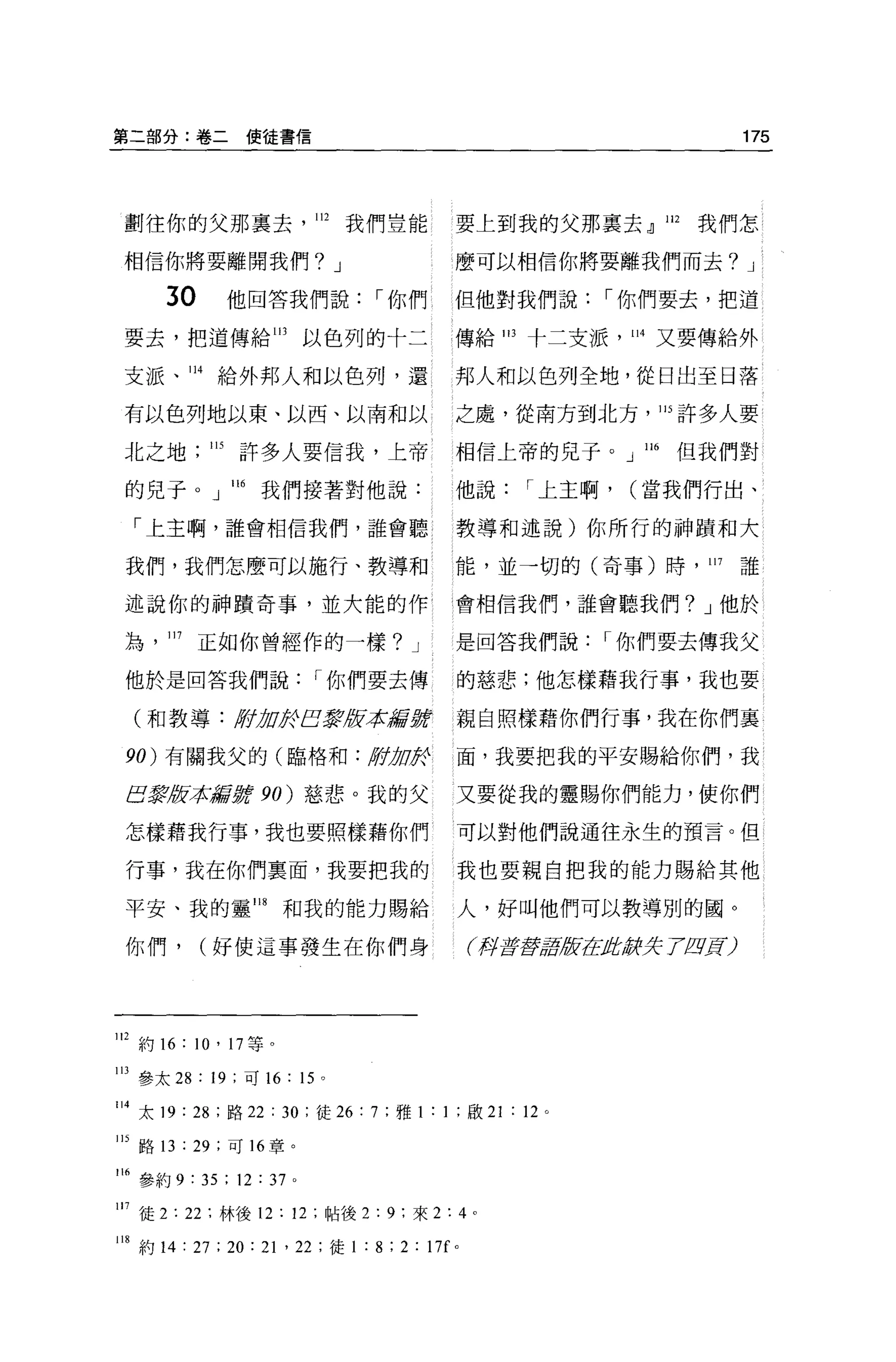 第二部分:卷二使徒書信                                                                           175




 劃往你的父那稟去                   112   我們豈能            要上到我的父那稟去 dl 112            我們怎

 相信你將要離開我們? J                                     麼可以相信你將要離我們而去? J

       3。          他回答我們說，-你們                     但他對我們說，-你們要去，把道

 要去，把道傳給 113               以色列的十二                 傳給 1 日十二支派， 114 又要傳給外

 支派、 114 給外邦人和以色列，還                               邦人和以色列全地，從日出至日落

 有以色列地以東、以西、以南和以                                  之處，從南方到北方， 115 許多人要

 北之地         115   許多人要信我，上帝                      相信上帝的見子。」 116             但我們對

 的兒于。」 ll6          我們接著對他說:                      他說，-上主啊，             (當我們行出、

  「上主啊，誰會相信我們，誰會聽                                 教導和述說)你所行的神蹟和大

 我們，我們怎麼可以施行、教導和                                  能，並一切的(奇事)時， 117                    誰

 述說你的神蹟奇事，並大能的作                                   會相信我們，誰會聽我們? J 他於

 站     117   正如你曾經作的一樣? J                         是回答我們說，-你們要去傳我父

 他於是回答我們說，-你們要去傳                                  的慈悲;他怎樣藉我行事，我也要

  (和教導: /ff !J
          t O&巴黎被平t騙撐                             親自照樣藉你們行事，我在你們喜

 90) 有關我父的(臨格和:                    /fft !JO&      面，我要把我的平安賜給你們，我

 E震版本嚴撐 90) 慈悲 o 我的父                              又要從我的靈賜你們能力，使你們

 怎樣藉我行事，我也要照樣藉你們                                  可以對他們說通往永生的預言。但

 行事，我在你們稟面，我要把我的                                  我也要親自把我的能力賜給其他

 平安、我的靈 118            和我的能力賜給                    人，好叫他們可以教導別的國。

 你們，         (好使這事發生在你們身                              f押至于至于2版在Jf!;，辭jf; 7 /z!lJ=t)




112 約 16 : 10' 17 等。
1 日參太 28 : 19 ;可 16 : 15 。

114 太 19 : 28 ;路 22 : 30 ;徒 26 汀，雅 1: 1 ;歐 21 : 12            0




115 路 13 : 29 ;可 16 章。

16 參約 9 : 35 ; 12 : 37 。

17 徒 2: 22 ;林後 12 : 12 ;帖後 2 : 9 ;來 2:4 。

118 約 14 : 27 ; 20 : 21 ' 22 ;徒 1 : 8 ; 2 : 17f   0
 