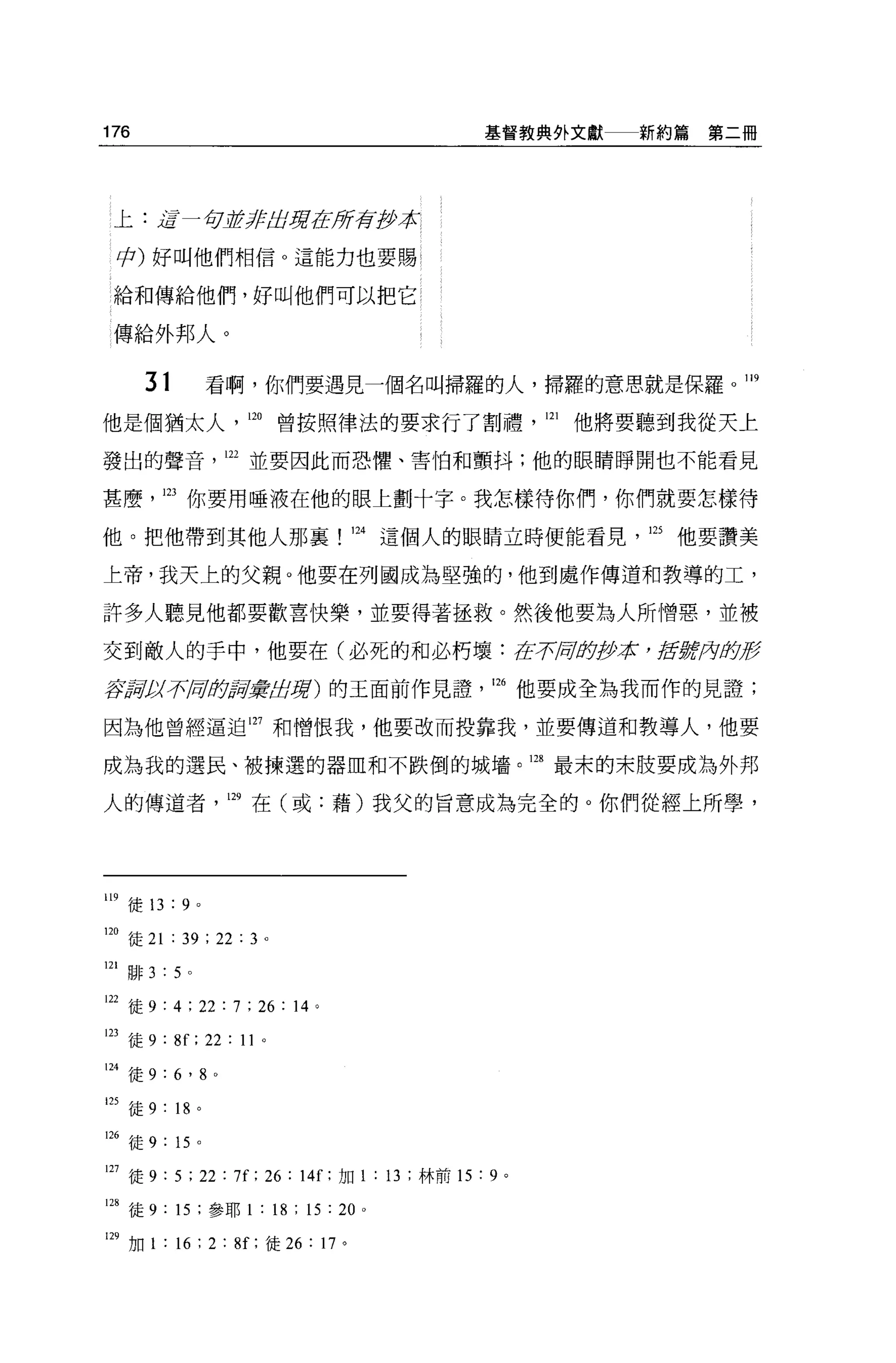 176                                             基督教典外文獻        新約篇第二冊




 上:逗一句古未已占葬在所存古萊

 φ) 好叫他們相信 O 這能力也要賜?

 給和傳給他們，好叫他們可以把它

 傳給外邦人。

      31                看啊，你們要遇見一個名叫掃羅的人，掃羅的意思就是保羅。 119

他是個猶太人，即曾按照律法的要求行了割禮                                  121   他將要聽到我從天上

發出的聲音，山並要因此而恐懼、害怕和顫抖;他的眼睛睜開也不能看見

甚麼，的你要用唾液在他的眼上劃十字。我怎樣待你們，你們就要怎樣待

他。把他帶到其他人那襄                        124 這個人的眼睛立時便能看見，的他要讚美

上帝，我天上的父親。他要在列國成為堅強的，他到處作傳道和教導的工，

許多人聽見他都要歡喜快樂，並要得著拯救。然後他要為人所↑曾惡，並被

交到敵人的手中，他要在(必死的和必朽壞:在.;;r.匈身伊拉 ， ji!f5if，月版g

S品釘子可句即嚴實品房)的王面前作見證                              126 他要成全為我而作的見證;

因為他曾經逼迫 127 和憎恨我，他要改而投靠我，並要傳道和教導人，他要

成為我的選民、被揀選的器血和不跌倒的城壩。四最末的末肢要成為外邦

人的傳道者，凹在(或:藉)我父的旨意成為完全的。你們從經上所學，




119 徒 13 : 9        0




m
    徒 21 : 39 ; 22 : 3 。
121 排 3   :   5 。

122 徒 9 : 4 ; 22 : 7 ; 26 : 14 。

123 徒 9 : 8f ; 22 : 11      0




124 徒 9 : 6 ' 8         0




125 徒 9   : 18 。
126 徒 9 : 15 。

127 徒 9 : 5 ; 22 : 7f; 26 : 14f: 加 1 : 13 ;林前的: 9 。

囚徒 9 : 15 ;參耶 1 : 18 ; 15 : 20     0




129 加 1 : “ ; 2 :肝，徒 26 : 17 。
 