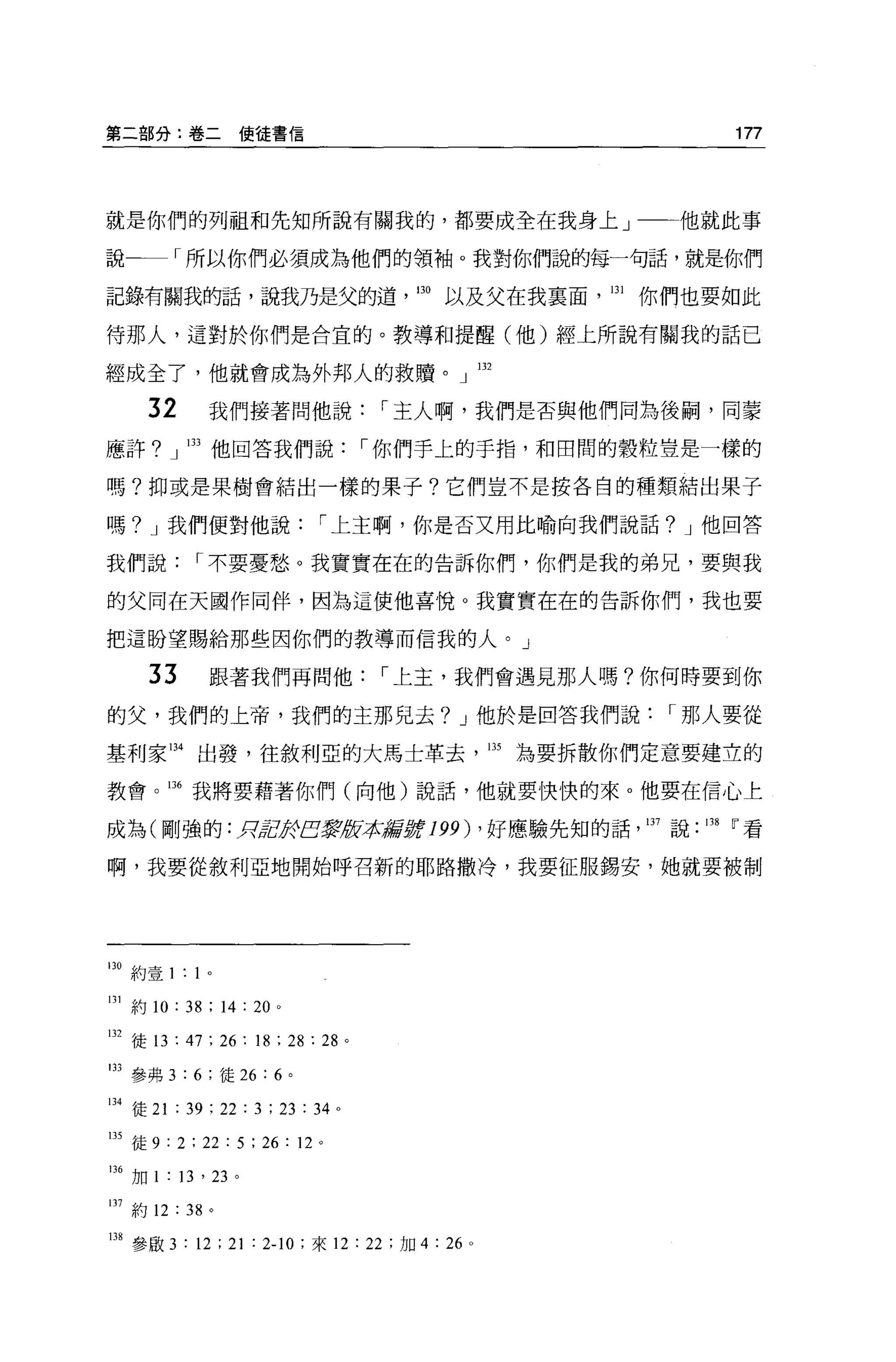 第二部分:卷二使徒書信                                              177



就是你們的列祖和先知所說有關我的，都要成全在我身上」                           他就此事

說一一「所以你們必須成為他們的領袖。我對你們說的每一句話，就是你們

記錄有關我的話，說我乃是父的道，即以及父在我稟面，叫你們也要如此

待那人，這對於你們是合宜的。教導和提醒(他)經上所說有關我的話已

經成全了，他就會成為外邦人的救贖。」凹

     32       我們接著問他說                 r 主人啊，我們是否與他們同為後桐，同蒙

應許? J 凹他回答我們說                        r 你們手上的于指，和田間的穀粒豈是一樣的

嗎?抑或是果樹會結出一樣的果子?它們豈不是按各自的種類結出果子

嗎? J 我們便對他說                    r 上主啊，你是否又用比喻向我們說話? J 他回答

我們說         r 不要憂愁。我實實在在的告訴你們，你們是我的弟兄，要與我

的父同在天國作同伴，因為這使他喜悅。我實實在在的告訴你們，我也要

把這盼望腸給那些因你們的教導而信我的人。」

     33       跟著我們再問他                 r 上主，我們會遇見那人嗎?你何時要到你

的父，我們的上帝，我們的主那兒去? J 他於是回答我們說                         r 那人要從

基利家叫出發，往敘利亞的大馬士革去，即為要拆散你們定意要建立的

教會。咐我將要藉著你們(向他)說話，他就要 1吏快的來。他要在信心上

成為(剛強的 :RgèJfEJ~版本編'fj;f 199) ，好應驗先知的話，日7 說 .138 i'看

啊，我要從敘利亞地開始呼召新的耶路撒冷，我要征服錫安，她就要被制




口。約壹 1: 1 。

131 約 10 : 38 ; 14 : 20 。

日2 徒的: 47 ; 26 : 18 ; 28 : 28 。

133 參弗 3:6; 徒 26 : 6 。

134 徒 21 : 39 ; 22 : 3 ; 23 : 34 。

凹徒 9 : 2 ; 22 : 5 ; 26 : 12 。

136 加 l ﹒ 13 ， 23 。

lJ7約 12 : 38 。

138 參歐 3 : 12 ; 21 : 2-10 ;來 12 : 22 ;加 4 : 26   0
 
