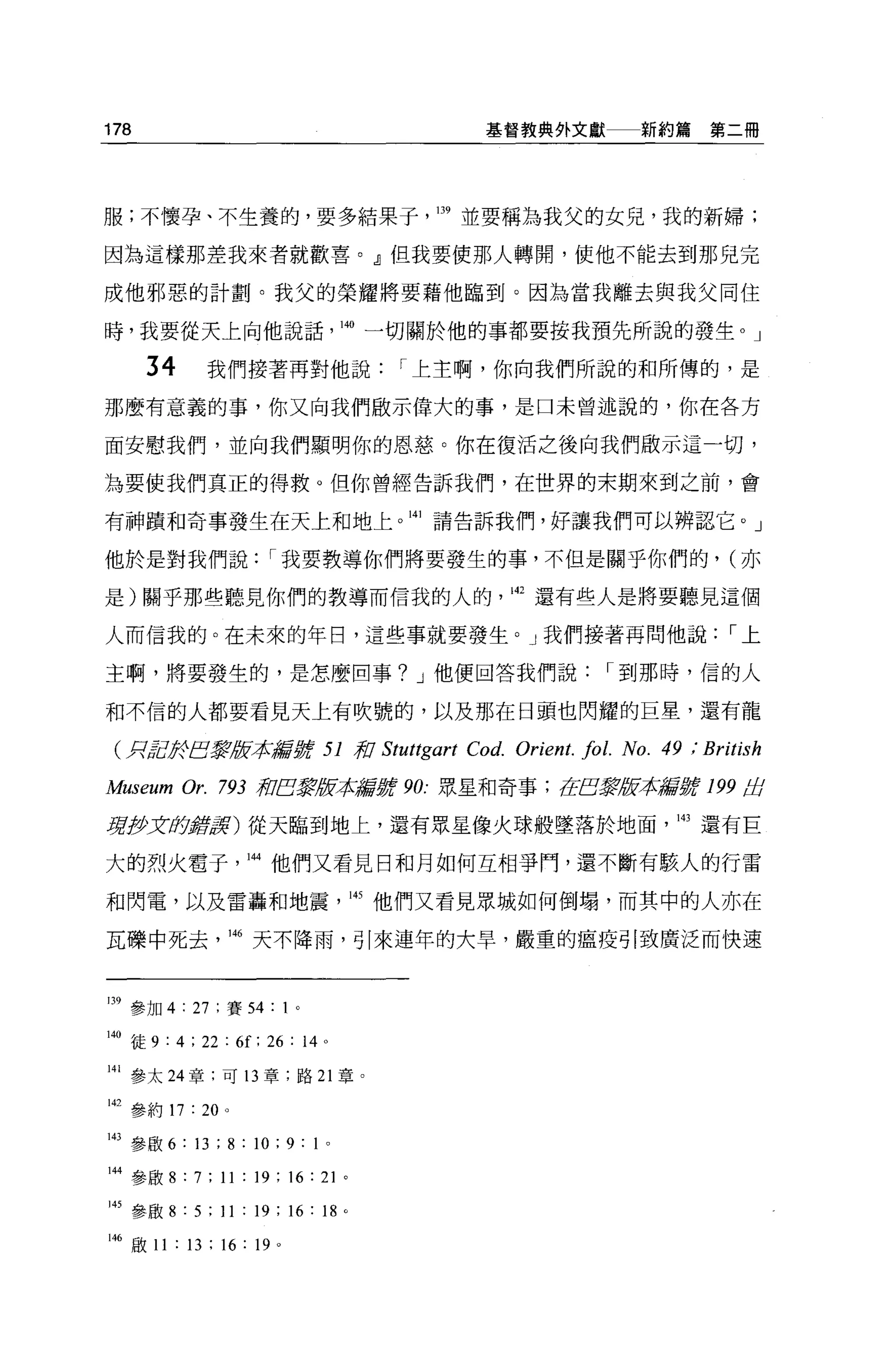 178                                         基督教典外文獻           新約篇第二冊




服;不懷孕、不生養的，要多結果于                        139 並要稱為我父的女兒，我的新婦;

因為這樣那差我來者就歡喜。』但我要使那人轉開，使他不能去到那兒完

成他邪惡的計劃。我父的榮耀將要藉他臨到。因為當我離去與我父同住

時，我要從天上向他說話                        140 一切關於他的事都要按我預先所說的發生 o J

      34      我們接著再對他說                 1 上主啊，你向我們所說的和所傳的，是

那麼有意義的事，你又向我們做示偉大的事，是口未曾述說的，你在各方

面安慰我們，並向我們顯明你的恩慈。你在復活之後向我們做示這一切，

主主要使我們真正的得救。但你曾經告訴我們，在世界的末期來到之前，會

有神蹟和奇事發生在天上和地上。山請告訴我們，好讓我們可以辨認它。」

他於是對我們說                1 我要教導你們將要發生的事，不但是關乎你們的， (亦

是)關乎那些聽見你們的教導而信我的人的，叫還有些人是將要聽見這個

人而信我的。在未來的年日，這些事就要發生。」我們接著再問他說                                           1上

主啊，將要發生的，是怎麼回事? J 他便回答我們說                                 1 到那時，信的人

和不信的人都要看見天上有吹號的，以及那在日頭也閃耀的巨星，還有龍

 CRJcg于巴黎版牙企品嘗撐 51 系'0 Stut紹art           Co d. Orient. fol. No. 49 ; British
Museum Or.      793 荷巴黎版本諾言'jjjt 90: 眾星和奇事;在E震版本揚言'jjjt 199 歧

見I!Jx(f)
       酵豆芽)從天臨到地上，還有眾星像火球般墜落於地面，間還有巨

大的烈火電于抖他們又看見日和月如何互相爭門，還不斷有駭人的行雷

和閃電，以及雷轟和地震，叫他們又看見眾城如何倒塌，而其中的人亦在

瓦碟中死去輛天不降雨，引來連年的大旱，嚴重的瘟疫引致廣泛而快速



m 參加 4 : 27 ;賽 54           卜

140 徒 9 : 4 ; 22 : 6f: 26 : 14 。

141 參太 24 章:可 13 章，路 21 章。

山參約 17 : 20 。

143 參毆 6 : 13 ; 8 : 10 ; 9 :卜

144 參殷 8: 7; 11 : 19; 16: 21 。

附參歐 8 : 5 ; 11 : 19 ; 16 : 18      0




146 敢 11 : 13 ; 16 : 19 。
 