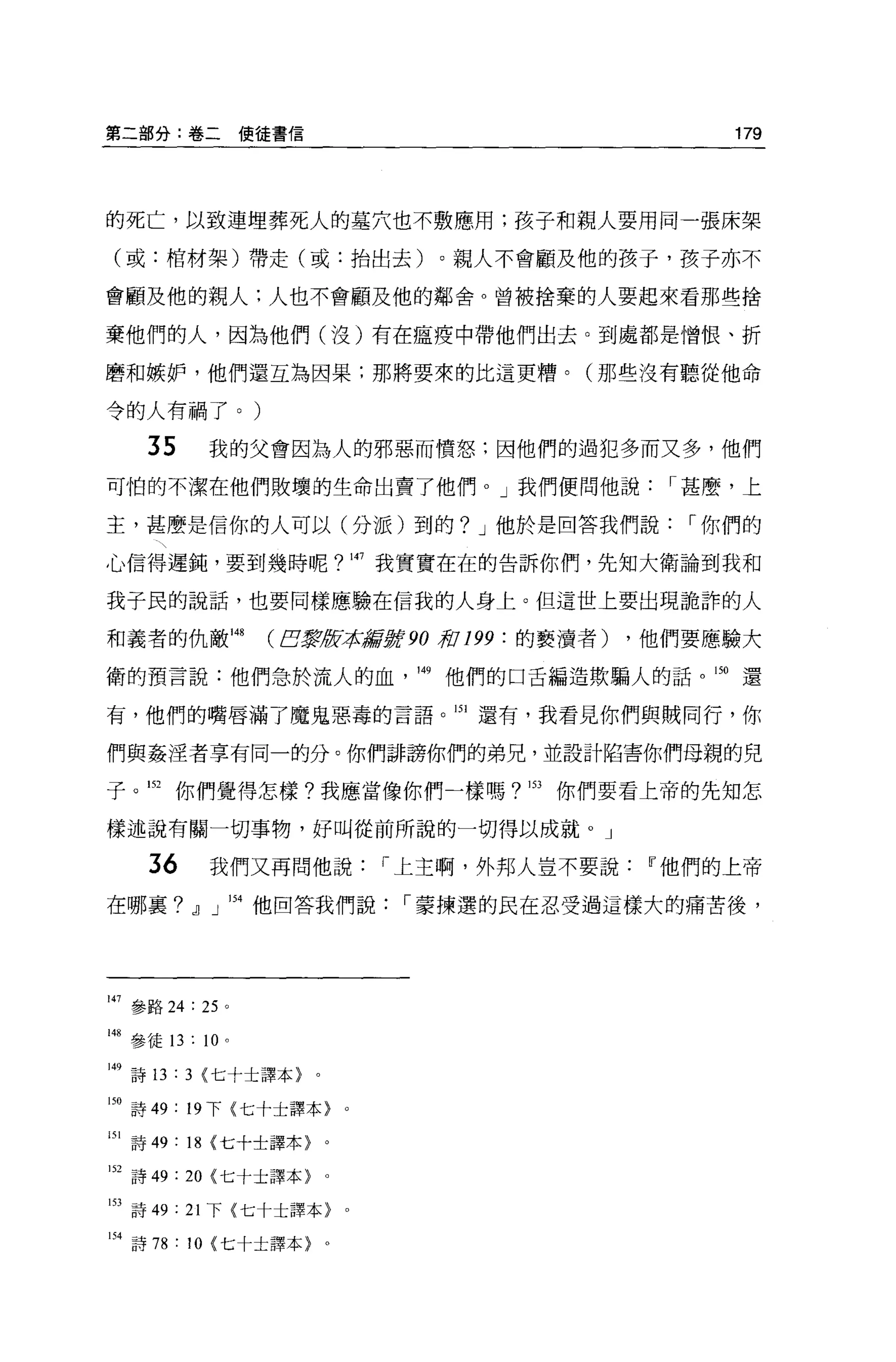 第二部分:卷二使佳書信                                              179




的死亡，以致連埋葬死人的墓穴也不敷應用;孩子和親人要用同一張床架

(或:棺材架)帶走(或:抬出去)。親人不會顧及他的孩子，孩子亦不

會顧及他的親人:人也不會顧及他的鄰舍。曾被捨棄的人要起來看那些措

棄他們的人，因為他們(沒)有在瘟疫中帶他們出去。到處都是憎恨、折

磨和嫉妒，他們還互為因果:那將要來的比這更糟。(那些沒有聽從他命

令的人有禍了。)

     35      我的父會因為人的邪惡而憤怒:因他們的過犯多而又多，他們
可怕的不潔在他們敗壞的生命出賣了他們。」我們便問他說，.甚麼，上

主，甚麼是信你的人可以(分派)到的? J 他於是回答我們說，.你們的

心信得遲鈍，要到幾時呢?問我實實在在的告訴你們，先知大衛論到我和

我子民的說話，也要同樣應驗在信我的人身上。但這世上要出現詭詐的人

和義者的仇敵叫            CB黨是F承諾言'!!J! 90 棺 199 :的褻讀者)   ，他們要應驗大

衛的預言說:他們急於流人的血                 149   他們的口舌編造欺騙人的話。 150   還

有，他們的嘴唇滿了魔鬼惡毒的言語。凹還有，我看見你們與賊同行，你

們與姦涅者享有同一的分。你們誰謗你們的弟兄，並設計陷害你們母親的兒

子。凹你們覺得怎樣?我應當像你們一樣嗎? 153 你們要看上帝的先知怎

樣述說有關一切事物，好叫從前所說的一切得以成就。」

     36      我們又再問他說，.上主啊，外邦人豈不要說Ir他們的上帝

在哪襄?』」 154 他回答我們說，.蒙揀選的民在忍受過這樣大的痛苦後，




147 參路 24 : 25 。

蝴參徒 13 : 10 。

149 詩 13 : 3 <七十士譯本}。

150 詩 49: 19 下{七十士譯本}    0




151 詩 49 : 18 {七十士譯本〉。

152 詩 49 : 20 {七十士譯本〉。

153 詩 49: 21 下{七十士譯本}    0




H 詩 78 : 10 {七十土譯本〉。
 