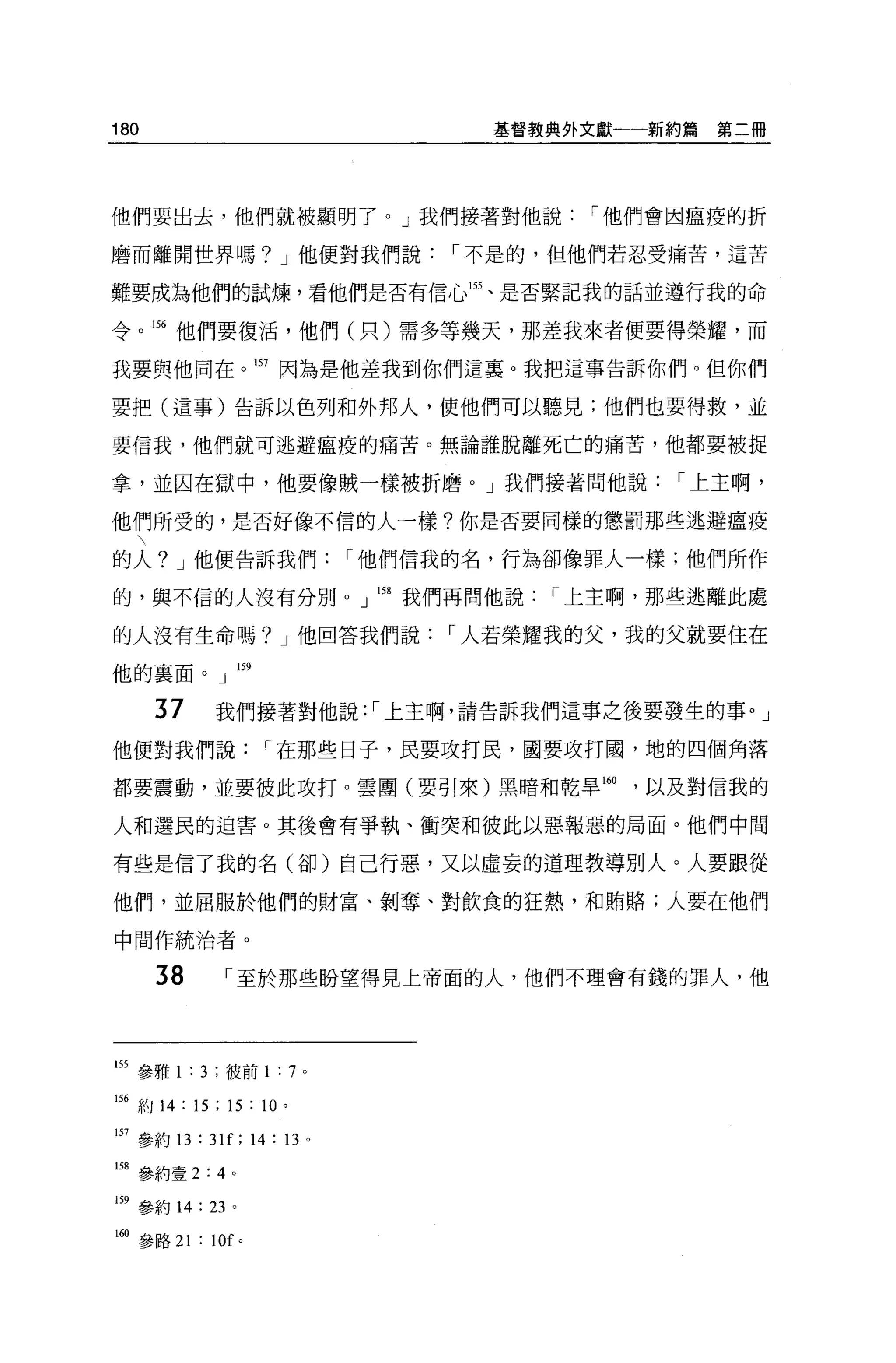 180                                基督教典外文獻一一新約篇   第二冊




他們要出去，他們就被顯明了。」我們接著對他說                  I 他們會因瘟疫的折

磨而離開世界嗎? J 他便對我們說                I 不是的，但他們若忍受痛苦，這苦

難要成為他們的試煉，看他們是否有信心悶、是否緊記我的話並遵行我的命

令。 1 括他們要復活，他們(只)需多等幾天，那差我來者便要得榮耀，而

我要與他同在                157 因為是他差我到你們這里。我把這事告訴你們。但你們

要把(這事)告訴以色列和外邦人，使他們可以聽見;他們也要得救，並

要信我，他們就可逃避瘟疫的痛苦。無論誰脫離死亡的痛苦，他都要被捉

拿，並囚在獄中，他要像賊一樣被折磨 o J 我們接著問他說                I 上主啊，

他們所受的，是否好像不信的人一樣?你是否要同樣的懲罰那些逃避瘟疫

的人? J 他便告訴我們                I 他們信我的名，行為卻像罪人一樣;他們所作

的，與不信的人沒有分別。」 158 我們再問他說              I 上主啊，那些逃離此處

的人沒有生命嗎? J 他回答我們說                I 人若榮耀我的父，我的父就要住在

他的稟面。」阱

      37      我們接著對他說: I 上主啊，請告訴我們這事之後要發生的事。」

他便對我們說                I 在那些日子，民要攻打民，國要攻打國，地的四個角落

都要震動，並要彼此攻打。雲團(要引來)黑暗和乾旱 160               以及對信我的

人和選民的迫害。其後會有爭執、衝突和彼此以惡報惡的局面。他們中間

有些是信了我的名(谷的自己行惡，又以虛妄的道理教導別人。人要跟從

他們，並屈服於他們的財富、剝奪、對飲食的狂熱，和賄賠;人要在他們

中間作統治者。

      38          I 至於那些盼望得見上帝面的人，他們不理會有錢的罪人，他




的參雅 1 : 3 ;彼前 1 : 7 。

156 約 14 : 15 ; 15 : 10 。

157 參約 13 : 31[; 14: 13 。

問參約壹 2:4 。

159 參約 14:   23   0




I曲參路 21 : 10f 。
 