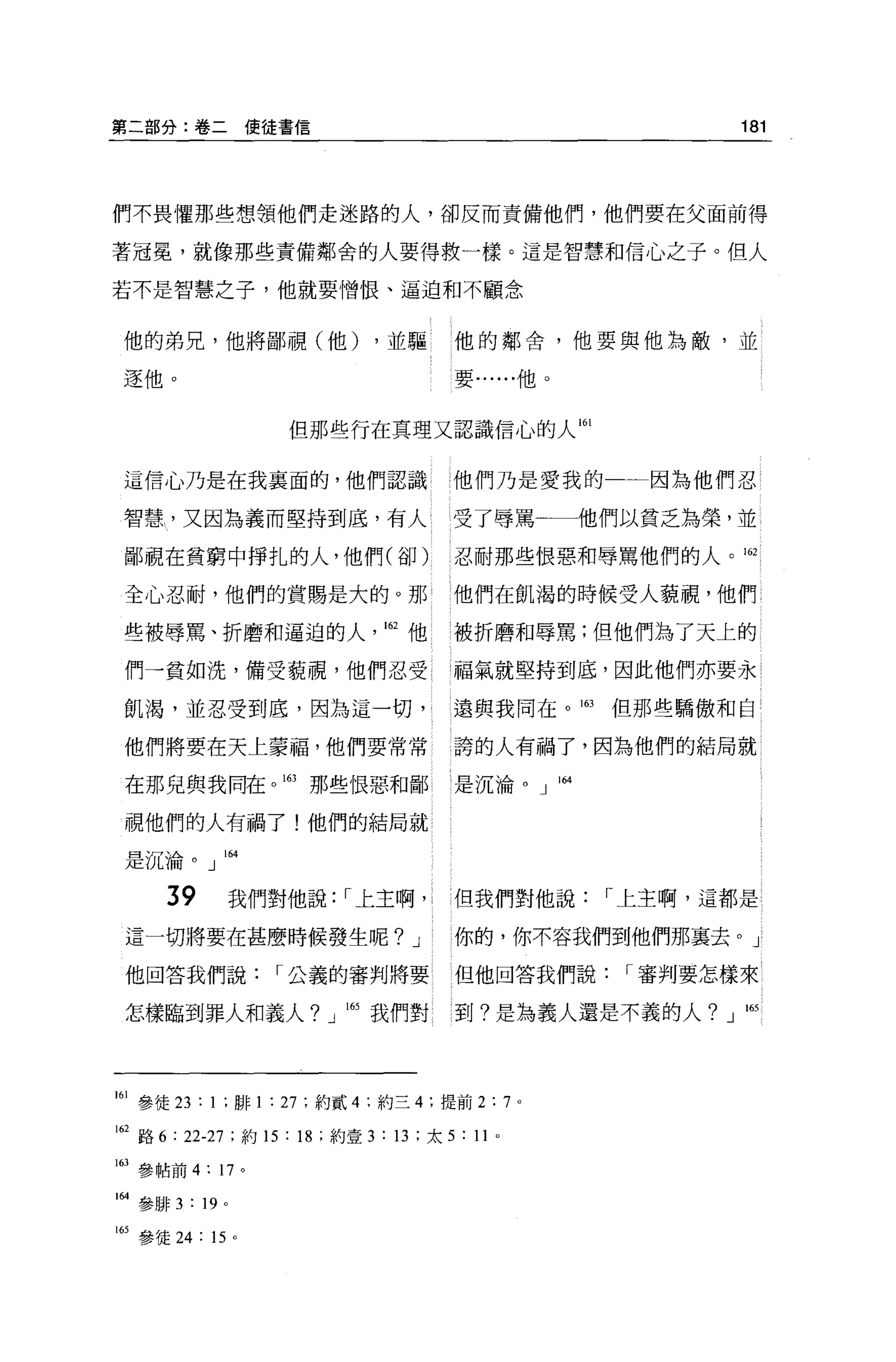 第二部分:卷二使徒書信                                                 181




們不畏懼那些想領他們走迷路的人，卻反而責備他們，他們要在父面前得

著冠冕，就像那些責備鄰舍的人要得救一樣。這是智慧和信心之子。但人

若不是智慧之子，他就要憎恨、逼迫和不顧念


 他的弟兄，他將鄙視(他)                 ，並驅       他的鄰舍，他要與他為敵，並

 逐他。                                    要......他。



                         但那些行在真理又認識信心的人 161


 這信心乃是在我襄面的，他們認識                       他們乃是愛我的一一因為他們忍

 智慧，又因為義而堅持到底，有人 l                     受了辱罵一一一他們以貧乏為榮，並

 鄙視在貧窮中掙扎的人，他們(卻)                       忍耐那些恨惡和辱罵他們的人。 162

 全心忍耐，他們的賞賜是大的。那                        他們在飢渴的時候受人藐視，他們

 些被辱罵、折磨和逼迫的人                  162 他    被折磨和辱罵;但他們為了天上的

 們一貧如洗，備受藐視，他們忍受                        福氣就堅持到底，因此他們亦要永

 飢渴，並忍受到底，因為這一切，                        遠與我同在。 m    但那些驕傲和自

 他們將要在天上蒙福，他們要常常                        誇的人有禍了，因為他們的結局就

 在那兒與我同在。助那些恨惡和鄙                        是沉淪。」 164

 視他們的人有禍了!他們的結局就

 是沉淪。」 lM


      39             我們對他說: r 上主啊，      但我們對他說      r 上主啊，這都是

 這一切將要在甚麼時候發生呢? J                       你的，你不容我們到他們那襄去。」

 他回答我們說                 r 公義的審判將要       但他回答我們說      r 審判要怎樣來

 怎樣臨到罪人和義人? J 自我們對                      到?是為義人還是不義的人?」 l65




161 參徒 23 : 1 ;聯 1 : 27 ;約貳 4 ;約三 4; 提前 2:7 。

叫路 6 : 22-27 ;約 15 : 18 ;約壹 3 : 13 ;太 5 : 11   0




163 參帖前 4: 17 。

1 制參排 3   : 19   0




附參徒 24 : 15 。
 
