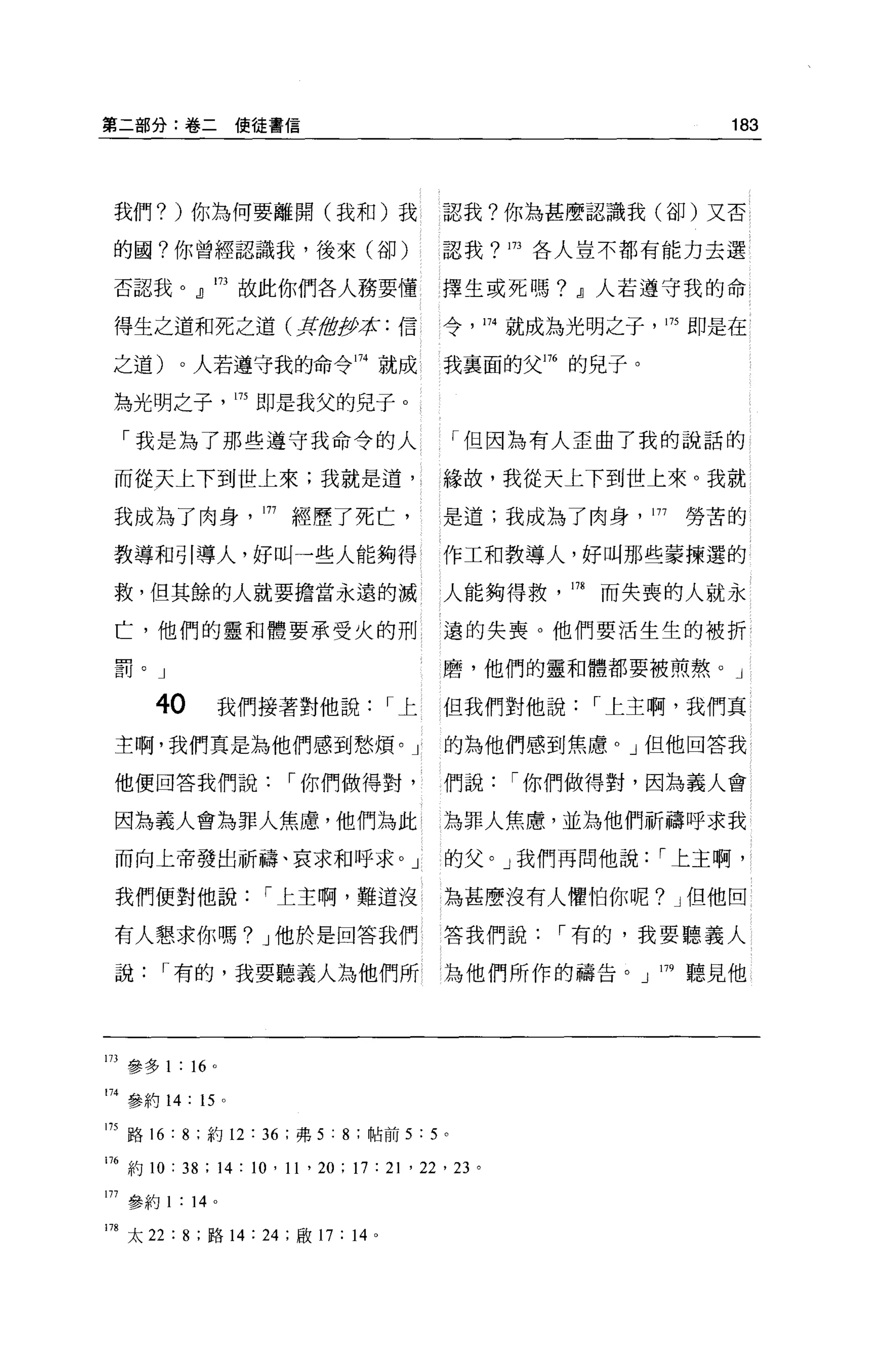 第二部分:卷二使徒書信                                                                183




 我們? )你為何要離開(我和)我                                認我?你為甚麼認識我(卻)又否

 的國?你曾經認識我，後來(卻)                                 認我?!73各人豈不都有能力去選

 否認我。』 173 故此你們各人務要懂                             擇生或死嗎? .!l人若遵守我的命

 得生之道和死之道(五過伊拉: {言                               令， 174 就成為光明之子， 175 即是在

 之道)。人若遵守我的命令 174 就成                             我襄面的父間的兒子。

 為光明之子            175 即是我父的兒子。

  「我是為了那些遵守我命令的人                                  「但因為有人歪曲了我的說話的

 而從天上下到世上來;我就是道，                                 緣故，我從天上下到世上來。我就

 我成為了肉身                177 經歷了死亡，                是道;我成為了肉身， 177         勞苦的

 教導和引導人，好叫一些人能夠得                                 作工和教導人，好叫那些蒙揀選的

 救，但其餘的人就要擔當永遠的誡                                 人能夠得救       178   而失喪的人就永

 亡，他們的靈和體要承受火的刑                                  遠的失喪。他們要活生生的被折

 罰。」                                             磨，他們的靈和體都要被煎熬。」

       4。       我們接著對他說                  I上      但我們對他說            I 上主啊，我們真
 主啊，我們真是為他們感到愁煩。」                                的為他們感到焦慮。」但他回答我

 他便回答我們說                  I 你們做得對，               們說       I 你們做得對，因為義人會

 因為義人會為罪人焦慮，他們為此                                 為罪人焦慮，並為他們祈禱呼求我

 而向上帝發出祈禱、哀求和呼求。」                                的父。」我們再問他說           I 上主啊，

 我們便對他說                I 上主啊，難道沒                 為甚麼沒有人懼怕你呢? J 但他回

 有人懇求你嗎? J 他於是回答我們                               答我們說       I 有的，我要聽義人

 說      I 有的，我要聽義人為他們所                           為他們所作的禱告。 J 179 聽見他




173 參多 1 :“。
174 參約 14: 15 。

175 路 16 : 8 ;約 12 : 36 ;弗 5 : 8 ;帖前 5 : 5 。

176 約 10 : 38 ; 14 : 10 ' 11 ' 20 ; 17 : 21 ' 22 ' 23 。

177 參約 1 : 14 。

178 太 22 : 8 ;路 14: 24 ;歐 17 : 14 。
 
